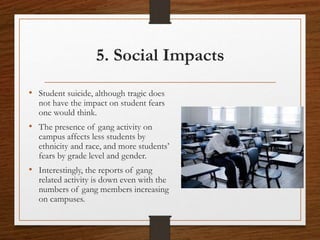 5. Social Impacts
• Student suicide, although tragic does
not have the impact on student fears
one would think.
• The presence of gang activity on
campus affects less students by
ethnicity and race, and more students’
fears by grade level and gender.
• Interestingly, the reports of gang
related activity is down even with the
numbers of gang members increasing
on campuses.
 