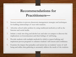 Recommendations for
Practitioners—
1. Instruct teachers in proven classroom management strategies and techniques
for building relationships of trust with students.
2. Advertise school safety policies by using traditional methods as well as the
Internet and social media.
3. Initiate a study into drug and alcohol use and sales on campus to discover the
implications on lowerclassmen and their feelings of well-being.
4. Provide students with multiple methods by which to report bullying and
implement proven programs to enhance students’ self-esteem and confidence.
5. Examine the impact that prejudice and racism has on students’ sense of well-
being and utilize data gathering to accurately address the needs of the students.
 