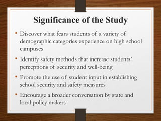 Significance of the Study
• Discover what fears students of a variety of
demographic categories experience on high school
campuses
• Identify safety methods that increase students’
perceptions of security and well-being
• Promote the use of student input in establishing
school security and safety measures
• Encourage a broader conversation by state and
local policy makers
 