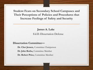Student Fears on Secondary School Campuses and
Their Perceptions of Policies and Procedures that
Increase Feelings of Safety and Security
James A. Lake
Ed.D. Dissertation Defense
Dissertation Committee—
Dr. Chet Jensen, Committee Chairperson
Dr. John Borba, Committee Member
Dr. Robert Price, Committee Member
 