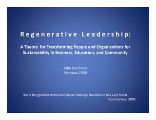 R e g e n e r a t i v e L e a d e r s h i p:
A Theory for Transforming People and Organizations for
 Sustainability in Business, Education, and Community


                             John Hardman
                             February 2009




 This is the greatest moral and social challenge humankind has ever faced
                                                            Tony Cortese, 2009
 