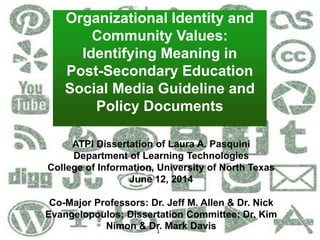 1
Organizational Identity and
Community Values:
Determining Meaning in
Post-Secondary Education
Social Media Guideline and
Policy Documents
ATPI Dissertation of Laura A. Pasquini
Department of Learning Technologies
College of Information, University of North Texas
June 12, 2014
Co-Major Professors: Dr. Jeff M. Allen & Dr. Nick
Evangelopoulos; Dissertation Committee: Dr. Kim
Nimon & Dr. Mark Davis
 