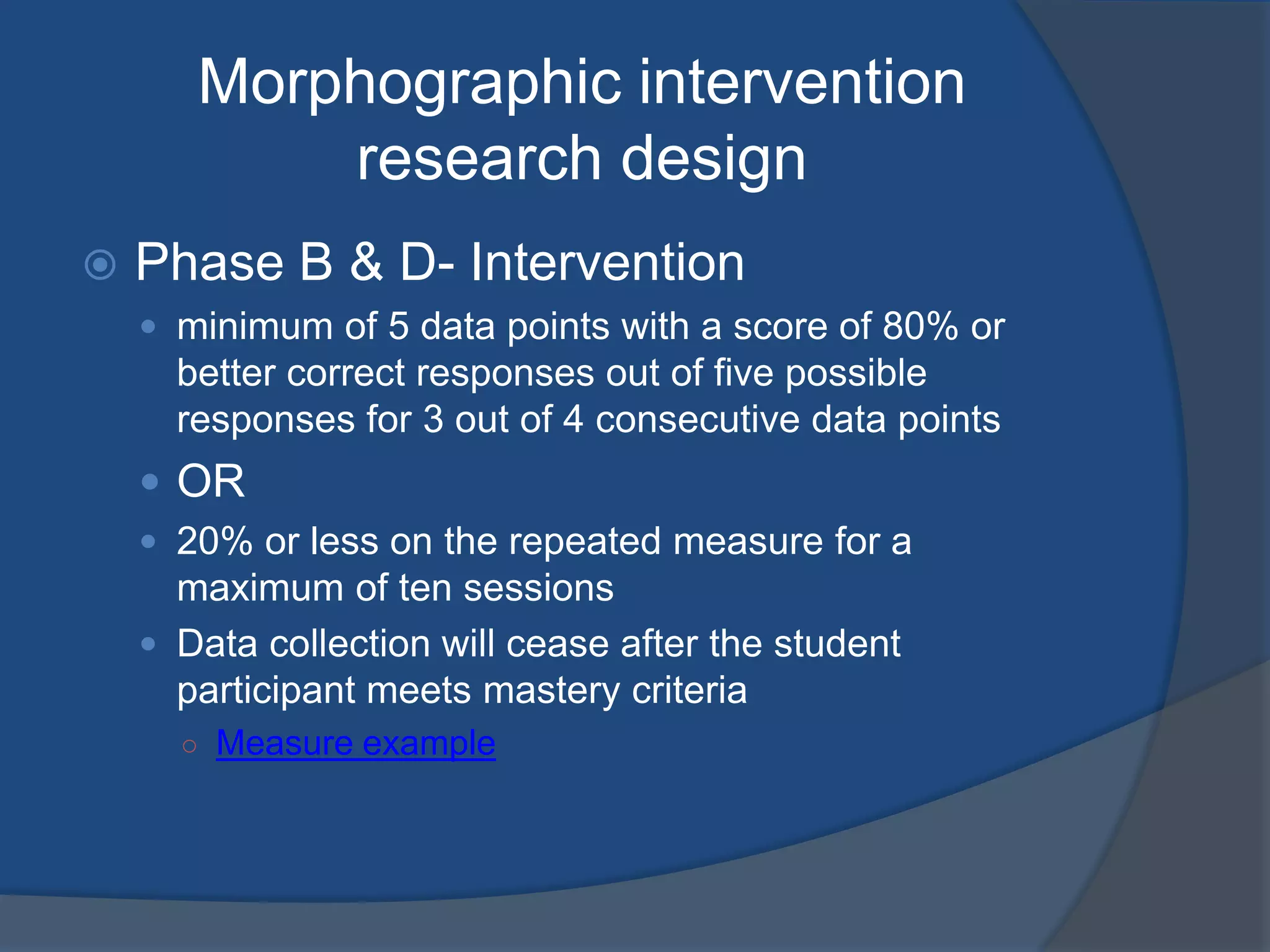 Morphographic intervention
research design


Phase B & D- Intervention
 minimum of 5 data points with a score of 80% or

better correct responses out of five possible
responses for 3 out of 4 consecutive data points

 OR
 20% or less on the repeated measure for a

maximum of ten sessions
 Data collection will cease after the student
participant meets mastery criteria
○ Measure example

 
