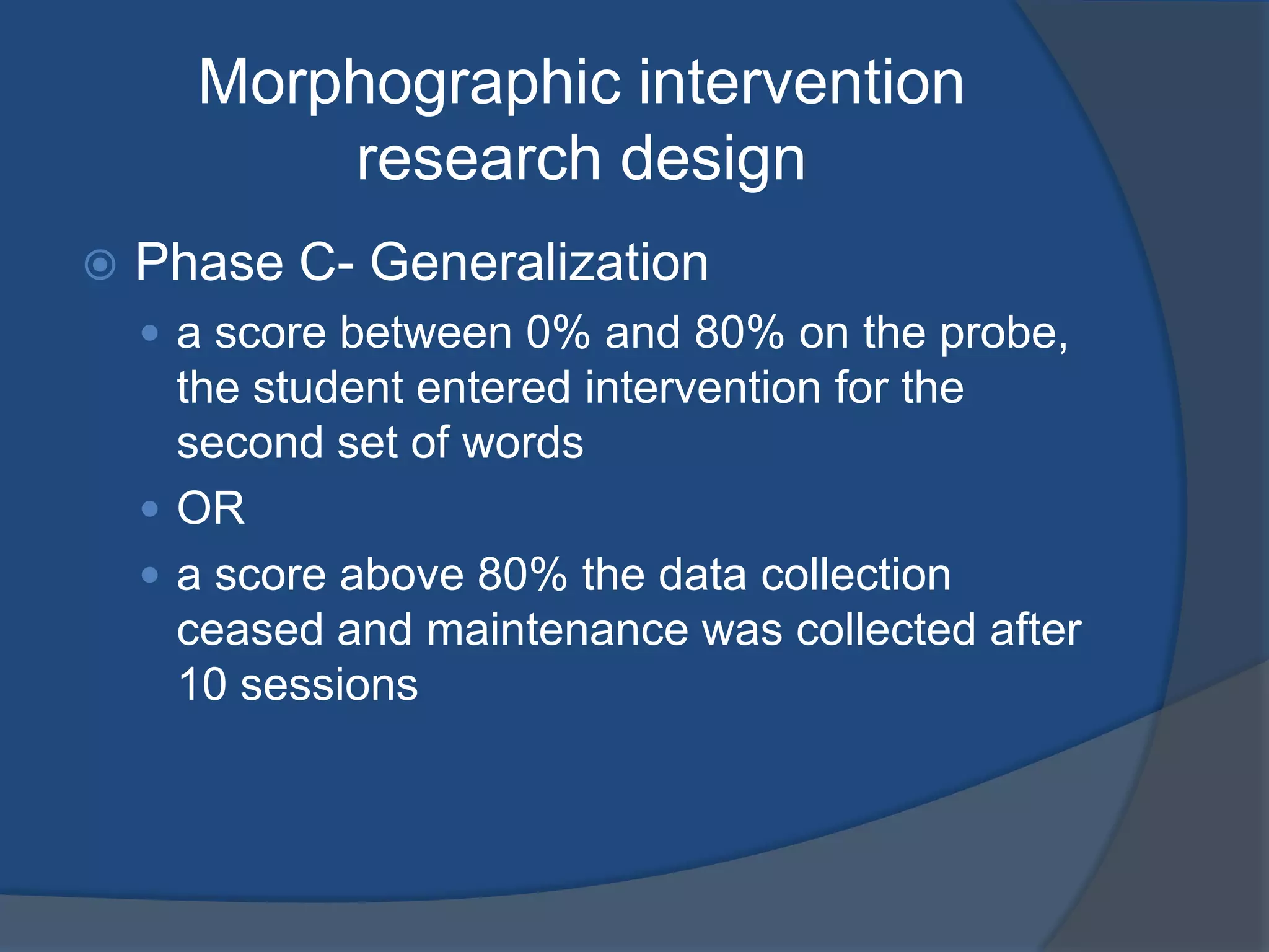 Morphographic intervention
research design


Phase C- Generalization
 a score between 0% and 80% on the probe,

the student entered intervention for the
second set of words
 OR
 a score above 80% the data collection
ceased and maintenance was collected after
10 sessions

 