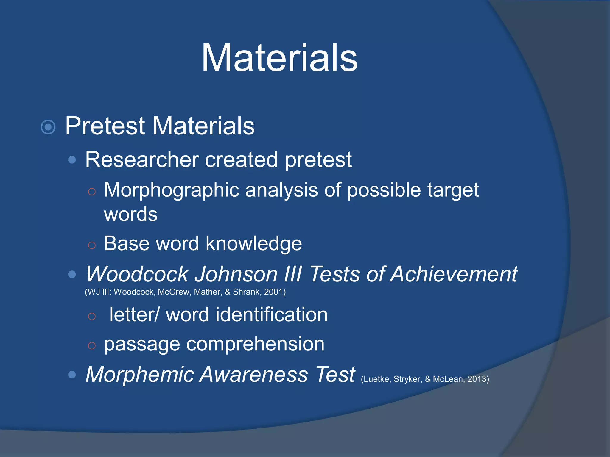 Materials


Pretest Materials
 Researcher created pretest
○ Morphographic analysis of possible target
words
○ Base word knowledge
 Woodcock Johnson III Tests of Achievement
(WJ III: Woodcock, McGrew, Mather, & Shrank, 2001)

○ letter/ word identification
○ passage comprehension

 Morphemic Awareness Test

(Luetke, Stryker, & McLean, 2013)

 
