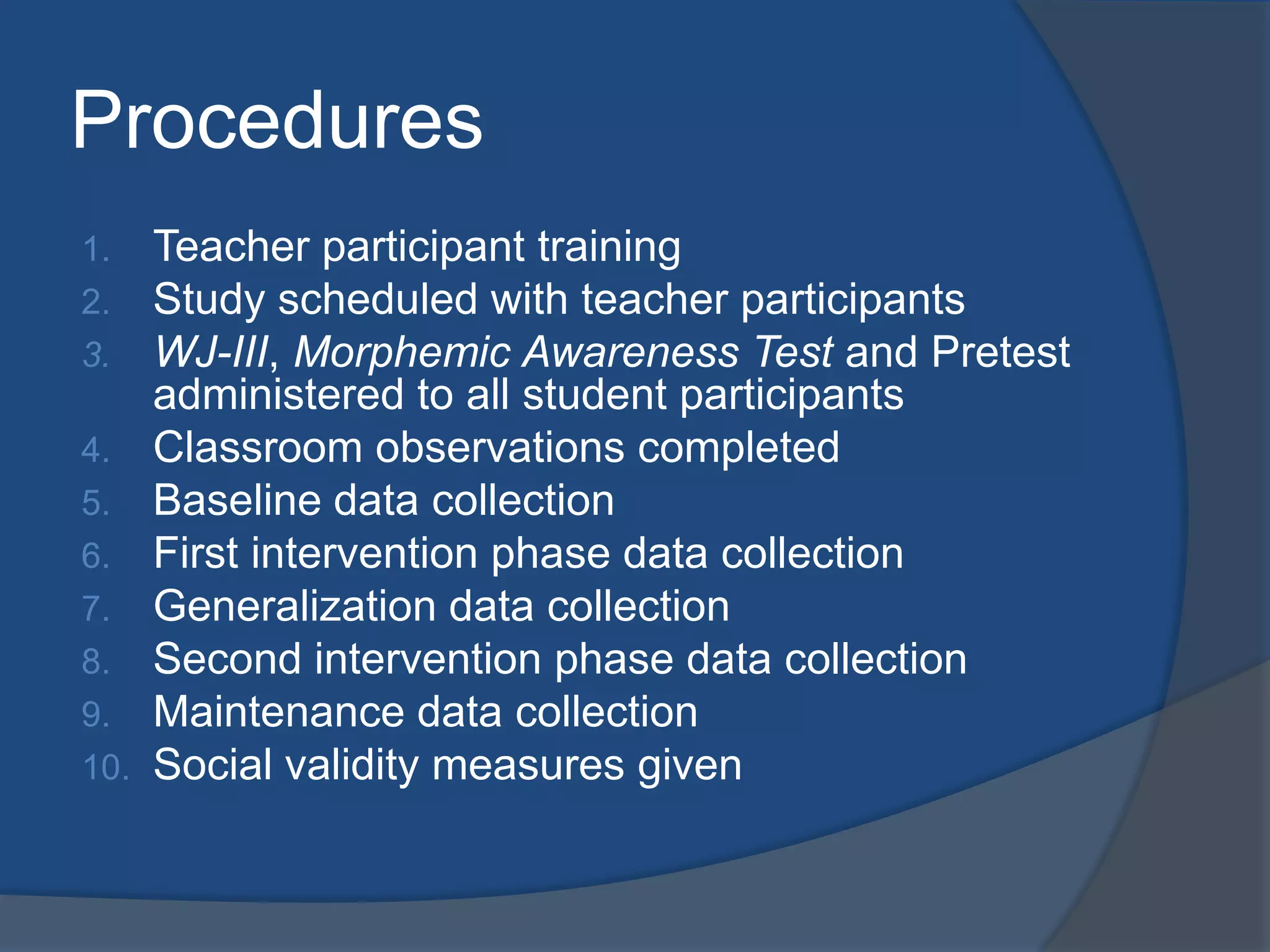 Procedures
1.
2.
3.
4.
5.
6.
7.
8.
9.
10.

Teacher participant training
Study scheduled with teacher participants
WJ-III, Morphemic Awareness Test and Pretest
administered to all student participants
Classroom observations completed
Baseline data collection
First intervention phase data collection
Generalization data collection
Second intervention phase data collection
Maintenance data collection
Social validity measures given

 