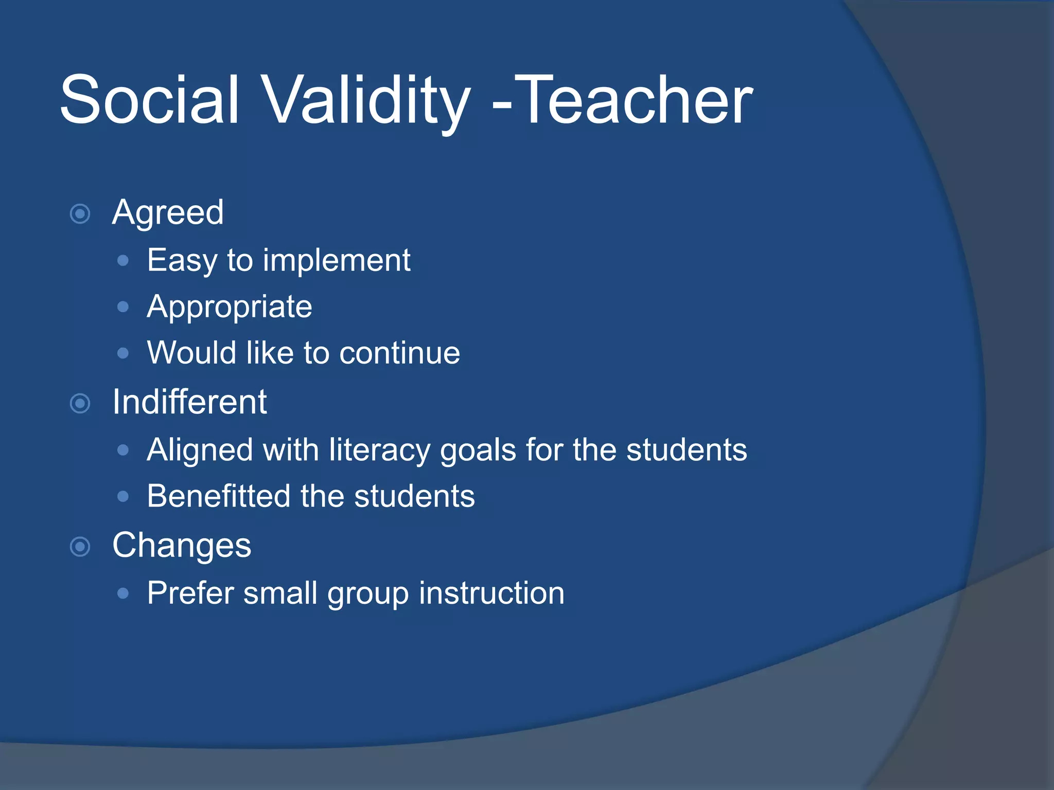 Social Validity -Teacher


Agreed
 Easy to implement
 Appropriate
 Would like to continue



Indifferent
 Aligned with literacy goals for the students
 Benefitted the students



Changes
 Prefer small group instruction

 