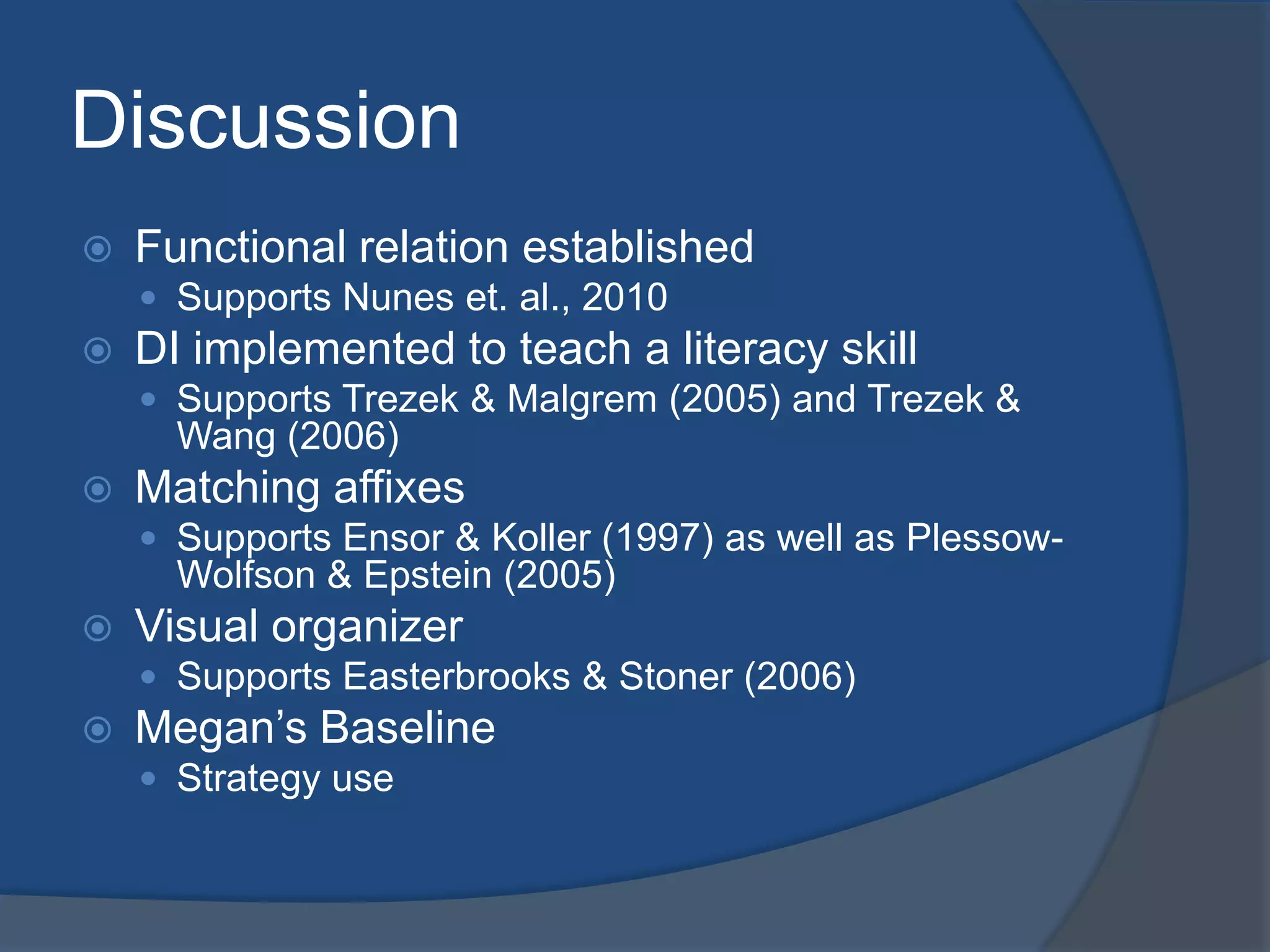 Discussion


Functional relation established
 Supports Nunes et. al., 2010



DI implemented to teach a literacy skill
 Supports Trezek & Malgrem (2005) and Trezek &

Wang (2006)


Matching affixes
 Supports Ensor & Koller (1997) as well as Plessow-

Wolfson & Epstein (2005)


Visual organizer
 Supports Easterbrooks & Stoner (2006)



Megan’s Baseline
 Strategy use

 