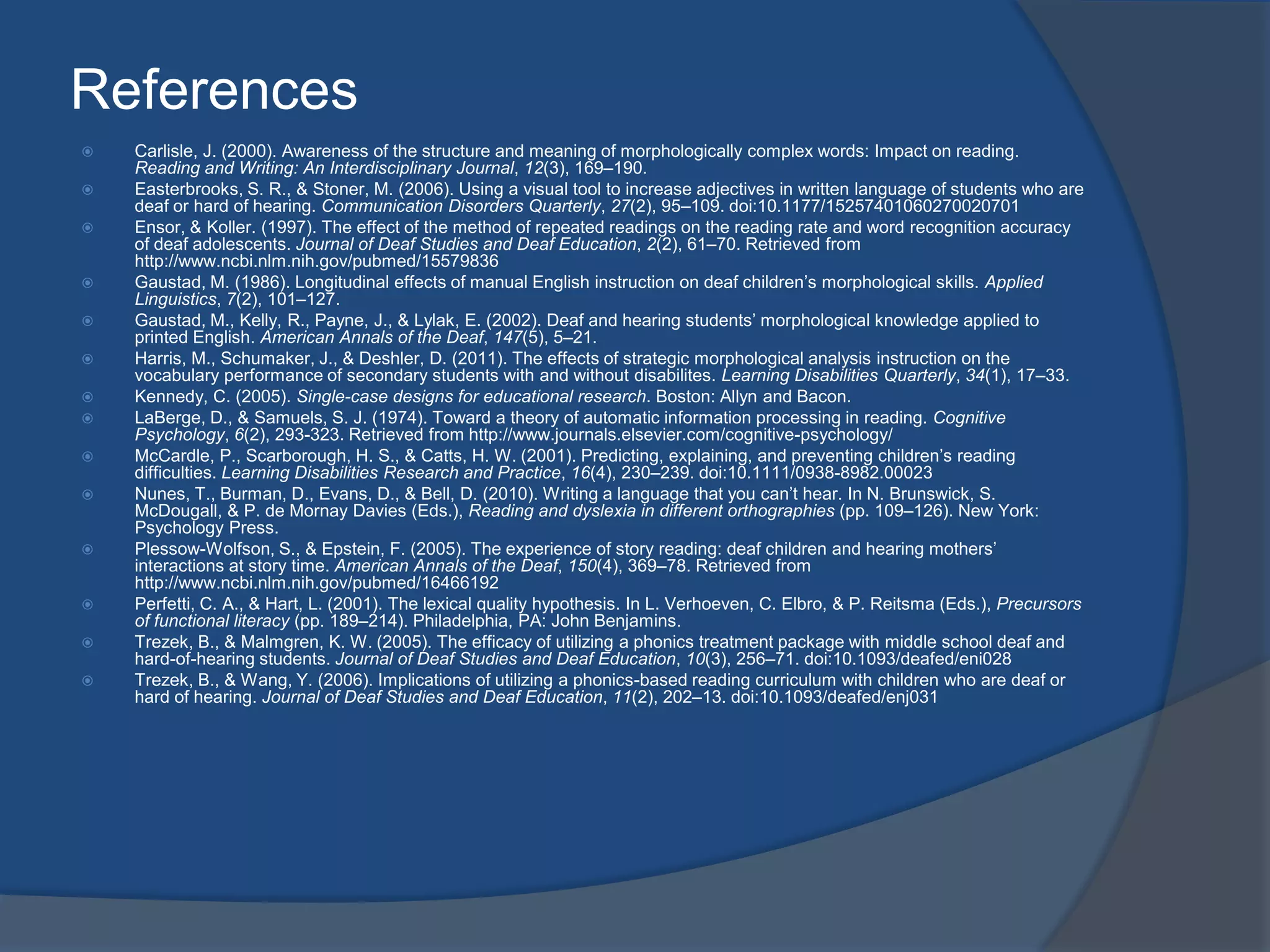 References



















Carlisle, J. (2000). Awareness of the structure and meaning of morphologically complex words: Impact on reading.
Reading and Writing: An Interdisciplinary Journal, 12(3), 169–190.
Easterbrooks, S. R., & Stoner, M. (2006). Using a visual tool to increase adjectives in written language of students who are
deaf or hard of hearing. Communication Disorders Quarterly, 27(2), 95–109. doi:10.1177/15257401060270020701
Ensor, & Koller. (1997). The effect of the method of repeated readings on the reading rate and word recognition accuracy
of deaf adolescents. Journal of Deaf Studies and Deaf Education, 2(2), 61–70. Retrieved from
http://www.ncbi.nlm.nih.gov/pubmed/15579836
Gaustad, M. (1986). Longitudinal effects of manual English instruction on deaf children’s morphological skills. Applied
Linguistics, 7(2), 101–127.
Gaustad, M., Kelly, R., Payne, J., & Lylak, E. (2002). Deaf and hearing students’ morphological knowledge applied to
printed English. American Annals of the Deaf, 147(5), 5–21.
Harris, M., Schumaker, J., & Deshler, D. (2011). The effects of strategic morphological analysis instruction on the
vocabulary performance of secondary students with and without disabilites. Learning Disabilities Quarterly, 34(1), 17–33.
Kennedy, C. (2005). Single-case designs for educational research. Boston: Allyn and Bacon.
LaBerge, D., & Samuels, S. J. (1974). Toward a theory of automatic information processing in reading. Cognitive
Psychology, 6(2), 293-323. Retrieved from http://www.journals.elsevier.com/cognitive-psychology/
McCardle, P., Scarborough, H. S., & Catts, H. W. (2001). Predicting, explaining, and preventing children’s reading
difficulties. Learning Disabilities Research and Practice, 16(4), 230–239. doi:10.1111/0938-8982.00023
Nunes, T., Burman, D., Evans, D., & Bell, D. (2010). Writing a language that you can’t hear. In N. Brunswick, S.
McDougall, & P. de Mornay Davies (Eds.), Reading and dyslexia in different orthographies (pp. 109–126). New York:
Psychology Press.
Plessow-Wolfson, S., & Epstein, F. (2005). The experience of story reading: deaf children and hearing mothers’
interactions at story time. American Annals of the Deaf, 150(4), 369–78. Retrieved from
http://www.ncbi.nlm.nih.gov/pubmed/16466192
Perfetti, C. A., & Hart, L. (2001). The lexical quality hypothesis. In L. Verhoeven, C. Elbro, & P. Reitsma (Eds.), Precursors
of functional literacy (pp. 189–214). Philadelphia, PA: John Benjamins.
Trezek, B., & Malmgren, K. W. (2005). The efficacy of utilizing a phonics treatment package with middle school deaf and
hard-of-hearing students. Journal of Deaf Studies and Deaf Education, 10(3), 256–71. doi:10.1093/deafed/eni028
Trezek, B., & Wang, Y. (2006). Implications of utilizing a phonics-based reading curriculum with children who are deaf or
hard of hearing. Journal of Deaf Studies and Deaf Education, 11(2), 202–13. doi:10.1093/deafed/enj031

 