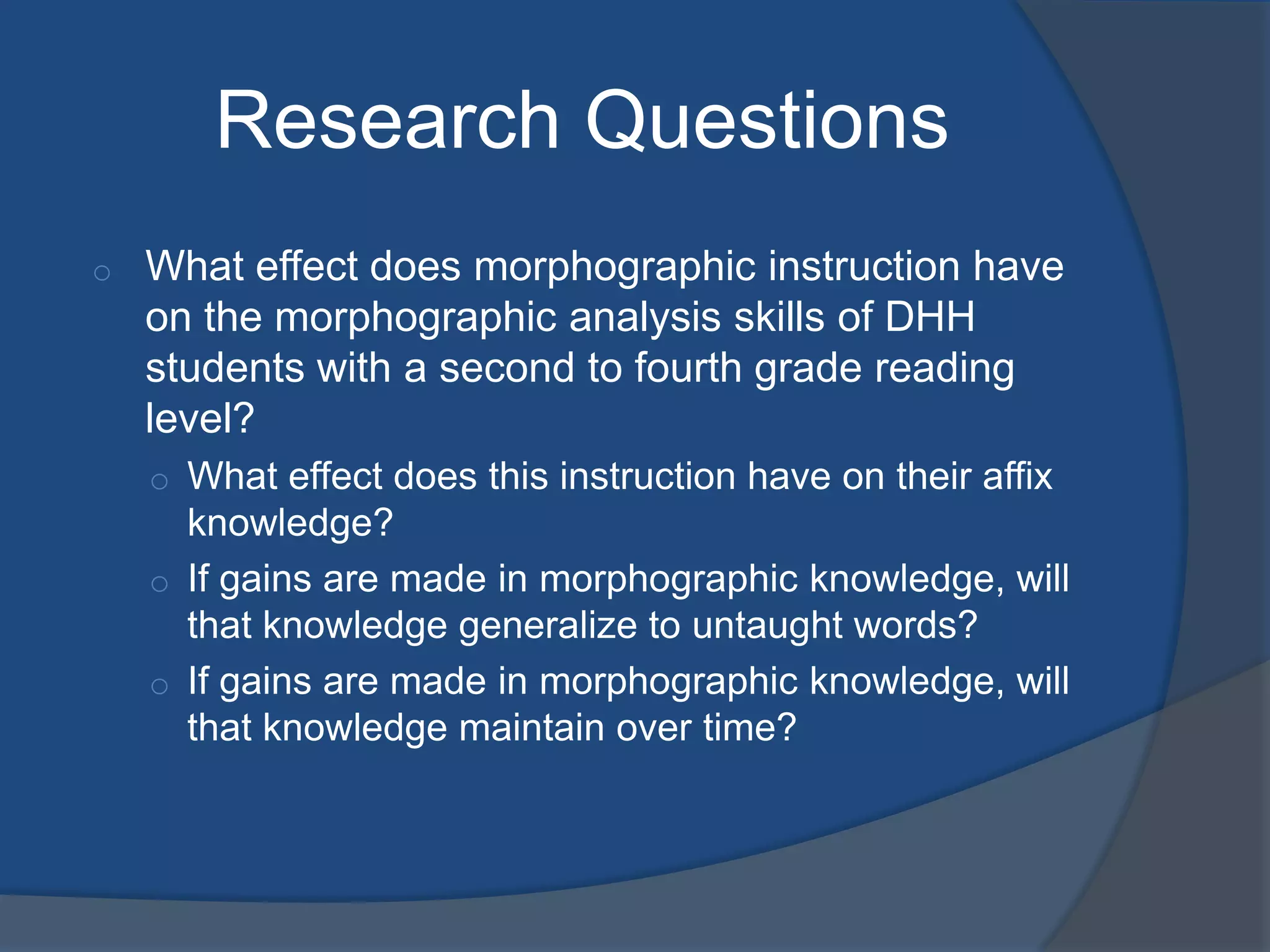 Research Questions
o

What effect does morphographic instruction have
on the morphographic analysis skills of DHH
students with a second to fourth grade reading
level?
o What effect does this instruction have on their affix

knowledge?
o If gains are made in morphographic knowledge, will
that knowledge generalize to untaught words?
o If gains are made in morphographic knowledge, will
that knowledge maintain over time?

 