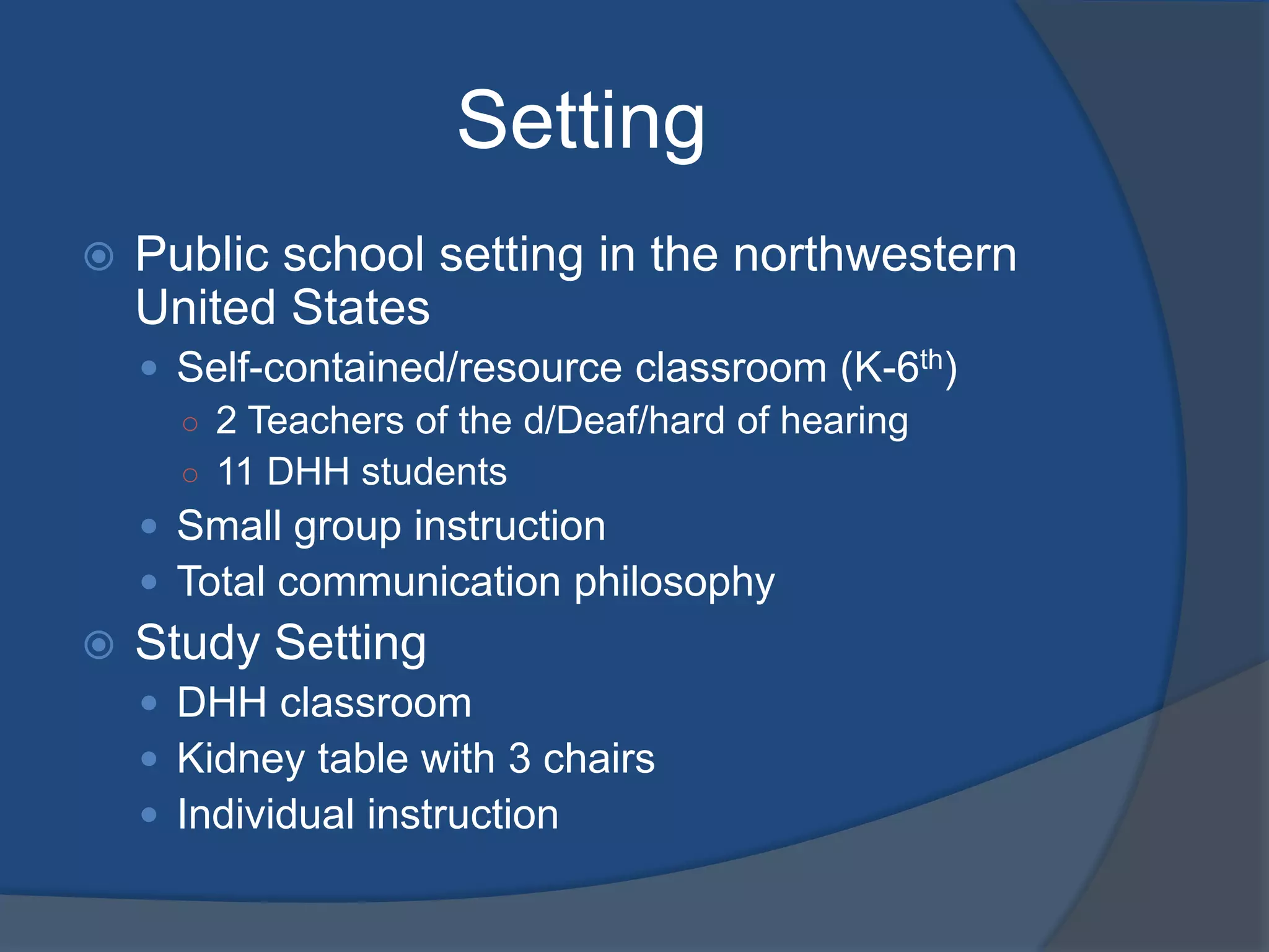 Setting


Public school setting in the northwestern
United States
 Self-contained/resource classroom (K-6th)
○ 2 Teachers of the d/Deaf/hard of hearing
○ 11 DHH students
 Small group instruction
 Total communication philosophy



Study Setting
 DHH classroom
 Kidney table with 3 chairs
 Individual instruction

 