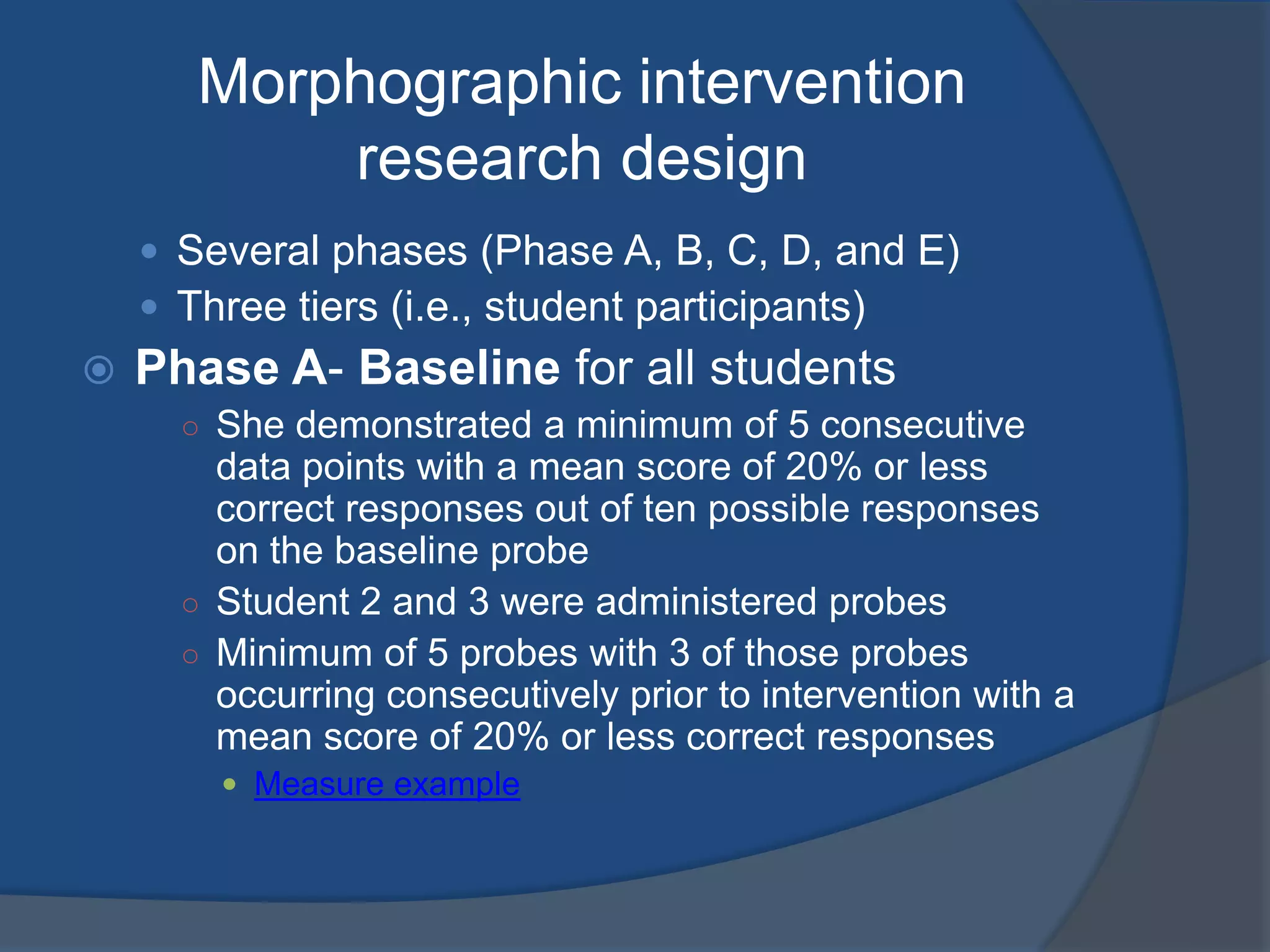 Morphographic intervention
research design
 Several phases (Phase A, B, C, D, and E)
 Three tiers (i.e., student participants)



Phase A- Baseline for all students
○ She demonstrated a minimum of 5 consecutive

data points with a mean score of 20% or less
correct responses out of ten possible responses
on the baseline probe
○ Student 2 and 3 were administered probes
○ Minimum of 5 probes with 3 of those probes
occurring consecutively prior to intervention with a
mean score of 20% or less correct responses
 Measure example

 