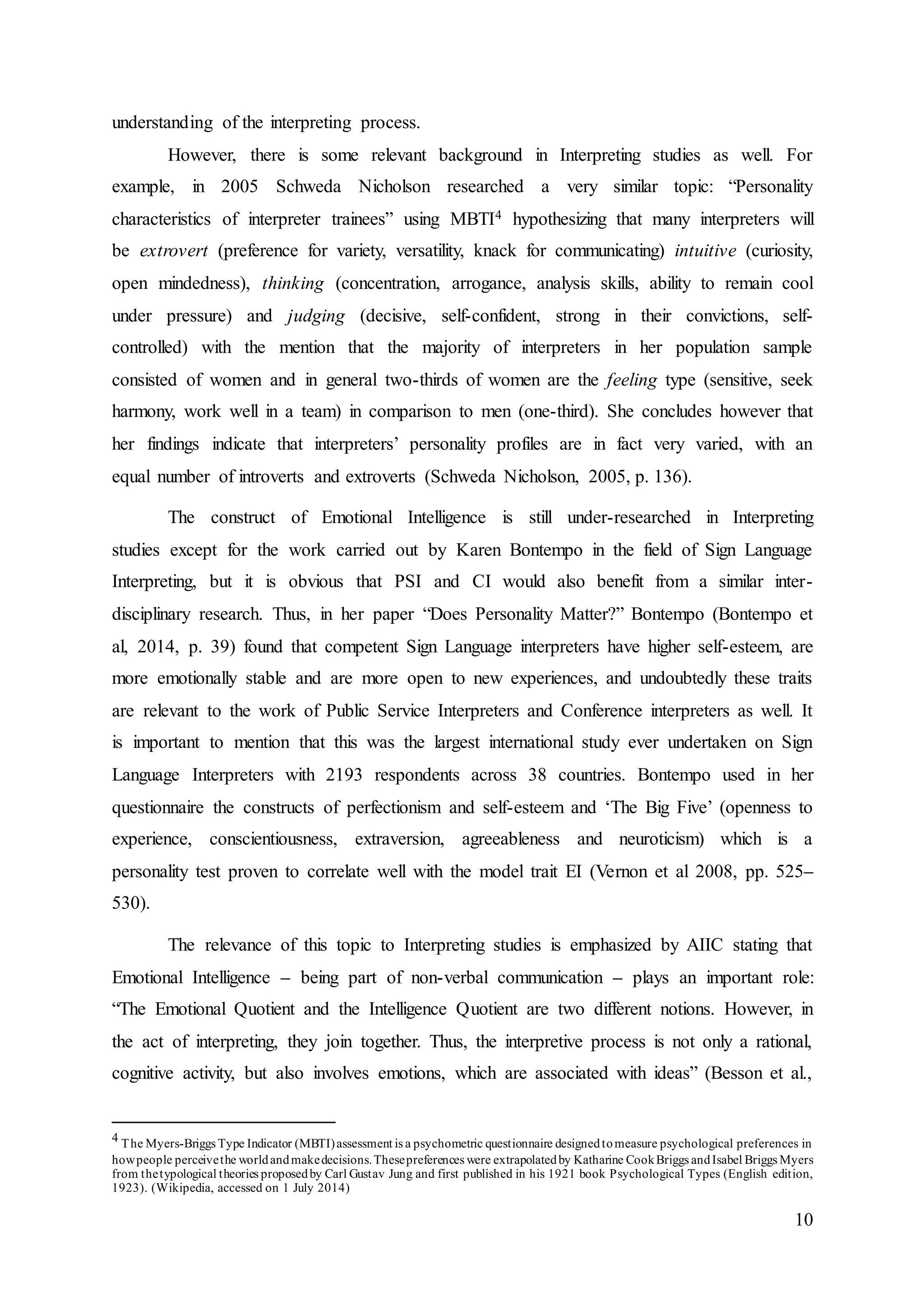 10
understanding of the interpreting process.
However, there is some relevant background in Interpreting studies as well. For
example, in 2005 Schweda Nicholson researched a very similar topic: “Personality
characteristics of interpreter trainees” using MBTI4 hypothesizing that many interpreters will
be extrovert (preference for variety, versatility, knack for communicating) intuitive (curiosity,
open mindedness), thinking (concentration, arrogance, analysis skills, ability to remain cool
under pressure) and judging (decisive, self-confident, strong in their convictions, self-
controlled) with the mention that the majority of interpreters in her population sample
consisted of women and in general two-thirds of women are the feeling type (sensitive, seek
harmony, work well in a team) in comparison to men (one-third). She concludes however that
her findings indicate that interpreters’ personality profiles are in fact very varied, with an
equal number of introverts and extroverts (Schweda Nicholson, 2005, p. 136).
The construct of Emotional Intelligence is still under-researched in Interpreting
studies except for the work carried out by Karen Bontempo in the field of Sign Language
Interpreting, but it is obvious that PSI and CI would also benefit from a similar inter-
disciplinary research. Thus, in her paper “Does Personality Matter?” Bontempo (Bontempo et
al, 2014, p. 39) found that competent Sign Language interpreters have higher self-esteem, are
more emotionally stable and are more open to new experiences, and undoubtedly these traits
are relevant to the work of Public Service Interpreters and Conference interpreters as well. It
is important to mention that this was the largest international study ever undertaken on Sign
Language Interpreters with 2193 respondents across 38 countries. Bontempo used in her
questionnaire the constructs of perfectionism and self-esteem and ‘The Big Five’ (openness to
experience, conscientiousness, extraversion, agreeableness and neuroticism) which is a
personality test proven to correlate well with the model trait EI (Vernon et al 2008, pp. 525–
530).
The relevance of this topic to Interpreting studies is emphasized by AIIC stating that
Emotional Intelligence – being part of non-verbal communication – plays an important role:
“The Emotional Quotient and the Intelligence Quotient are two different notions. However, in
the act of interpreting, they join together. Thus, the interpretive process is not only a rational,
cognitive activity, but also involves emotions, which are associated with ideas” (Besson et al.,
4 The Myers-Briggs Type Indicator (MBTI)assessment is a psychometric questionnaire designedtomeasure psychological preferences in
howpeople perceivethe worldandmakedecisions.Thesepreferences were extrapolatedby Katharine CookBriggs andIsabel Briggs Myers
from thetypological theories proposedby Carl Gustav Jung and first published in his 1921 book Psychological Types (English edition,
1923). (Wikipedia, accessed on 1 July 2014)
 
