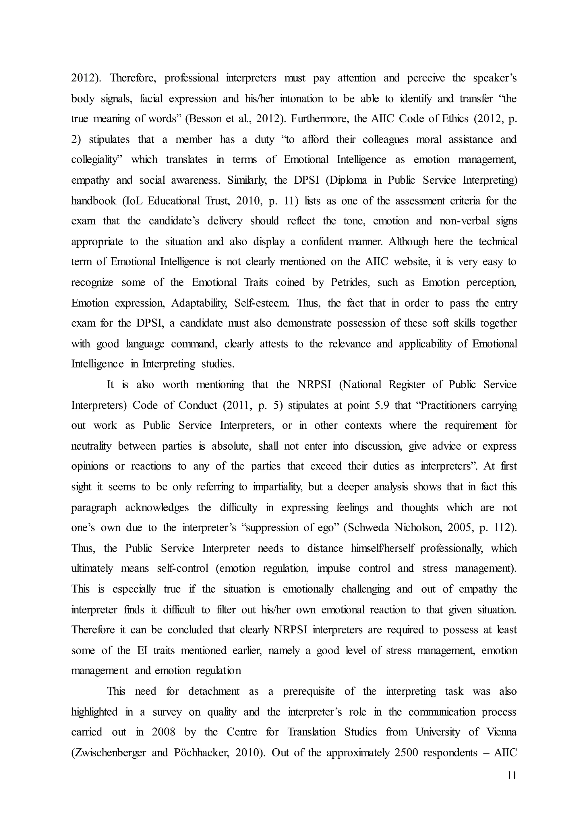 11
2012). Therefore, professional interpreters must pay attention and perceive the speaker’s
body signals, facial expression and his/her intonation to be able to identify and transfer “the
true meaning of words” (Besson et al., 2012). Furthermore, the AIIC Code of Ethics (2012, p.
2) stipulates that a member has a duty “to afford their colleagues moral assistance and
collegiality” which translates in terms of Emotional Intelligence as emotion management,
empathy and social awareness. Similarly, the DPSI (Diploma in Public Service Interpreting)
handbook (IoL Educational Trust, 2010, p. 11) lists as one of the assessment criteria for the
exam that the candidate’s delivery should reflect the tone, emotion and non-verbal signs
appropriate to the situation and also display a confident manner. Although here the technical
term of Emotional Intelligence is not clearly mentioned on the AIIC website, it is very easy to
recognize some of the Emotional Traits coined by Petrides, such as Emotion perception,
Emotion expression, Adaptability, Self-esteem. Thus, the fact that in order to pass the entry
exam for the DPSI, a candidate must also demonstrate possession of these soft skills together
with good language command, clearly attests to the relevance and applicability of Emotional
Intelligence in Interpreting studies.
It is also worth mentioning that the NRPSI (National Register of Public Service
Interpreters) Code of Conduct (2011, p. 5) stipulates at point 5.9 that “Practitioners carrying
out work as Public Service Interpreters, or in other contexts where the requirement for
neutrality between parties is absolute, shall not enter into discussion, give advice or express
opinions or reactions to any of the parties that exceed their duties as interpreters”. At first
sight it seems to be only referring to impartiality, but a deeper analysis shows that in fact this
paragraph acknowledges the difficulty in expressing feelings and thoughts which are not
one’s own due to the interpreter’s “suppression of ego” (Schweda Nicholson, 2005, p. 112).
Thus, the Public Service Interpreter needs to distance himself/herself professionally, which
ultimately means self-control (emotion regulation, impulse control and stress management).
This is especially true if the situation is emotionally challenging and out of empathy the
interpreter finds it difficult to filter out his/her own emotional reaction to that given situation.
Therefore it can be concluded that clearly NRPSI interpreters are required to possess at least
some of the EI traits mentioned earlier, namely a good level of stress management, emotion
management and emotion regulation
This need for detachment as a prerequisite of the interpreting task was also
highlighted in a survey on quality and the interpreter’s role in the communication process
carried out in 2008 by the Centre for Translation Studies from University of Vienna
(Zwischenberger and Pöchhacker, 2010). Out of the approximately 2500 respondents – AIIC
 