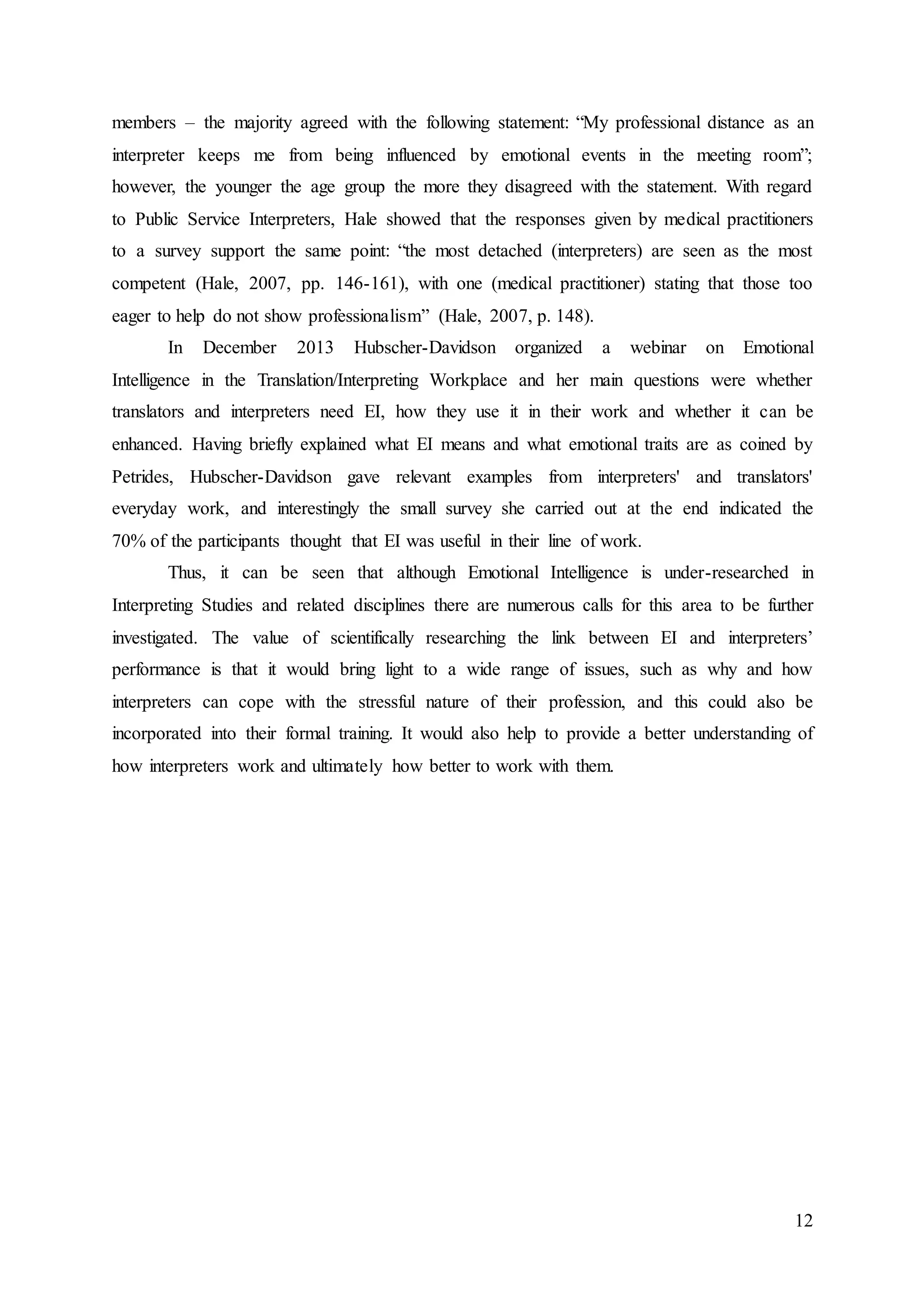 12
members – the majority agreed with the following statement: “My professional distance as an
interpreter keeps me from being influenced by emotional events in the meeting room”;
however, the younger the age group the more they disagreed with the statement. With regard
to Public Service Interpreters, Hale showed that the responses given by medical practitioners
to a survey support the same point: “the most detached (interpreters) are seen as the most
competent (Hale, 2007, pp. 146-161), with one (medical practitioner) stating that those too
eager to help do not show professionalism” (Hale, 2007, p. 148).
In December 2013 Hubscher-Davidson organized a webinar on Emotional
Intelligence in the Translation/Interpreting Workplace and her main questions were whether
translators and interpreters need EI, how they use it in their work and whether it can be
enhanced. Having briefly explained what EI means and what emotional traits are as coined by
Petrides, Hubscher-Davidson gave relevant examples from interpreters' and translators'
everyday work, and interestingly the small survey she carried out at the end indicated the
70% of the participants thought that EI was useful in their line of work.
Thus, it can be seen that although Emotional Intelligence is under-researched in
Interpreting Studies and related disciplines there are numerous calls for this area to be further
investigated. The value of scientifically researching the link between EI and interpreters’
performance is that it would bring light to a wide range of issues, such as why and how
interpreters can cope with the stressful nature of their profession, and this could also be
incorporated into their formal training. It would also help to provide a better understanding of
how interpreters work and ultimately how better to work with them.
 
