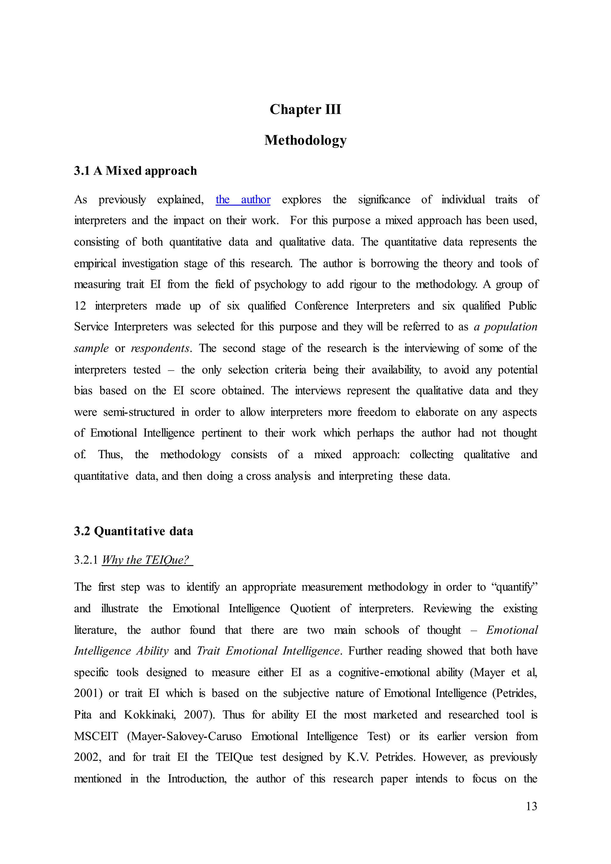 13
Chapter III
Methodology
3.1 A Mixed approach
As previously explained, the author explores the significance of individual traits of
interpreters and the impact on their work. For this purpose a mixed approach has been used,
consisting of both quantitative data and qualitative data. The quantitative data represents the
empirical investigation stage of this research. The author is borrowing the theory and tools of
measuring trait EI from the field of psychology to add rigour to the methodology. A group of
12 interpreters made up of six qualified Conference Interpreters and six qualified Public
Service Interpreters was selected for this purpose and they will be referred to as a population
sample or respondents. The second stage of the research is the interviewing of some of the
interpreters tested – the only selection criteria being their availability, to avoid any potential
bias based on the EI score obtained. The interviews represent the qualitative data and they
were semi-structured in order to allow interpreters more freedom to elaborate on any aspects
of Emotional Intelligence pertinent to their work which perhaps the author had not thought
of. Thus, the methodology consists of a mixed approach: collecting qualitative and
quantitative data, and then doing a cross analysis and interpreting these data.
3.2 Quantitative data
3.2.1 Why the TEIQue?
The first step was to identify an appropriate measurement methodology in order to “quantify”
and illustrate the Emotional Intelligence Quotient of interpreters. Reviewing the existing
literature, the author found that there are two main schools of thought – Emotional
Intelligence Ability and Trait Emotional Intelligence. Further reading showed that both have
specific tools designed to measure either EI as a cognitive-emotional ability (Mayer et al,
2001) or trait EI which is based on the subjective nature of Emotional Intelligence (Petrides,
Pita and Kokkinaki, 2007). Thus for ability EI the most marketed and researched tool is
MSCEIT (Mayer-Salovey-Caruso Emotional Intelligence Test) or its earlier version from
2002, and for trait EI the TEIQue test designed by K.V. Petrides. However, as previously
mentioned in the Introduction, the author of this research paper intends to focus on the
 