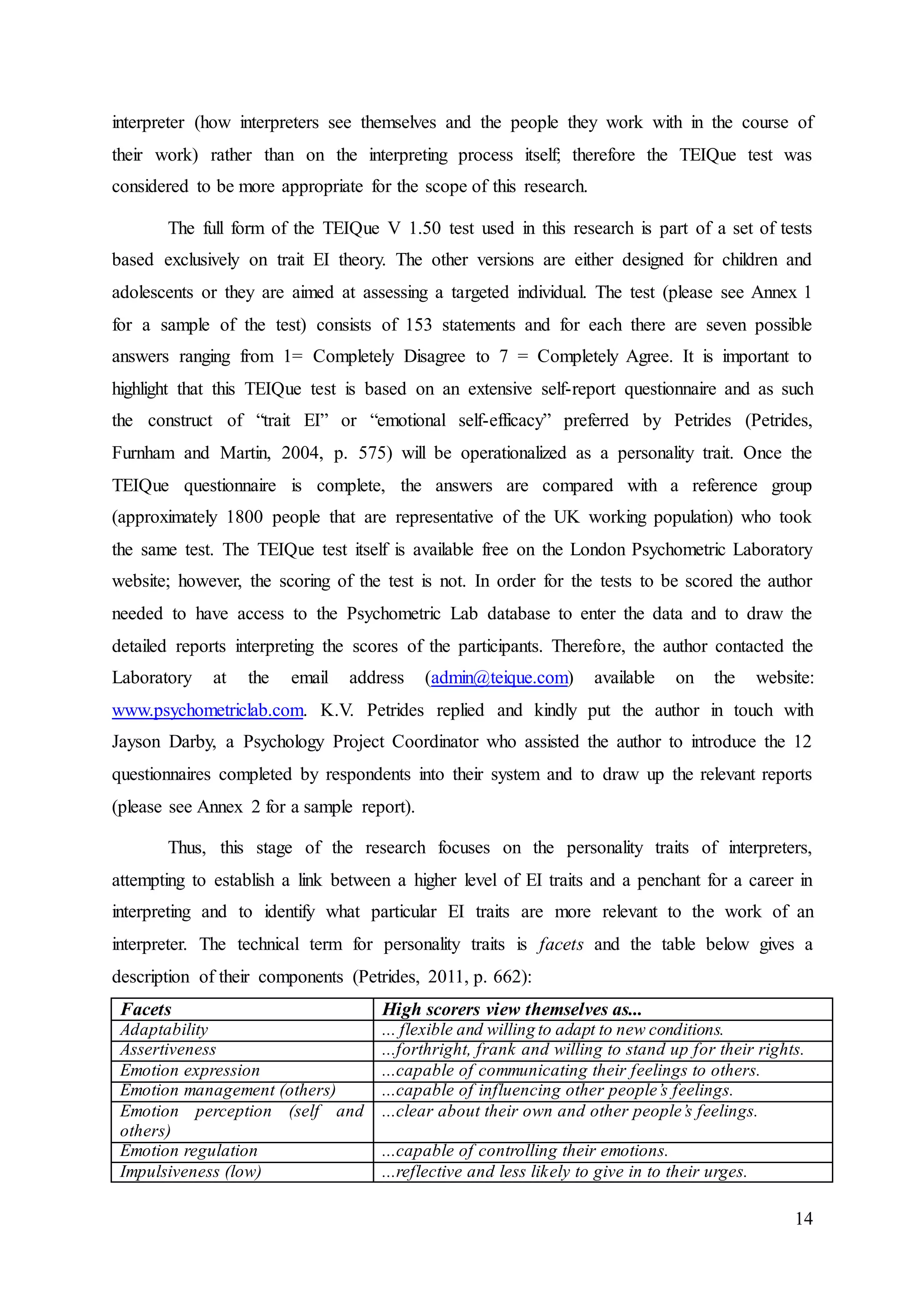 14
interpreter (how interpreters see themselves and the people they work with in the course of
their work) rather than on the interpreting process itself; therefore the TEIQue test was
considered to be more appropriate for the scope of this research.
The full form of the TEIQue V 1.50 test used in this research is part of a set of tests
based exclusively on trait EI theory. The other versions are either designed for children and
adolescents or they are aimed at assessing a targeted individual. The test (please see Annex 1
for a sample of the test) consists of 153 statements and for each there are seven possible
answers ranging from 1= Completely Disagree to 7 = Completely Agree. It is important to
highlight that this TEIQue test is based on an extensive self-report questionnaire and as such
the construct of “trait EI” or “emotional self-efficacy” preferred by Petrides (Petrides,
Furnham and Martin, 2004, p. 575) will be operationalized as a personality trait. Once the
TEIQue questionnaire is complete, the answers are compared with a reference group
(approximately 1800 people that are representative of the UK working population) who took
the same test. The TEIQue test itself is available free on the London Psychometric Laboratory
website; however, the scoring of the test is not. In order for the tests to be scored the author
needed to have access to the Psychometric Lab database to enter the data and to draw the
detailed reports interpreting the scores of the participants. Therefore, the author contacted the
Laboratory at the email address (admin@teique.com) available on the website:
www.psychometriclab.com. K.V. Petrides replied and kindly put the author in touch with
Jayson Darby, a Psychology Project Coordinator who assisted the author to introduce the 12
questionnaires completed by respondents into their system and to draw up the relevant reports
(please see Annex 2 for a sample report).
Thus, this stage of the research focuses on the personality traits of interpreters,
attempting to establish a link between a higher level of EI traits and a penchant for a career in
interpreting and to identify what particular EI traits are more relevant to the work of an
interpreter. The technical term for personality traits is facets and the table below gives a
description of their components (Petrides, 2011, p. 662):
Facets High scorers view themselves as...
Adaptability ... flexible and willing to adapt to new conditions.
Assertiveness ...forthright, frank and willing to stand up for their rights.
Emotion expression ...capable of communicating their feelings to others.
Emotion management (others) ...capable of influencing other people’s feelings.
Emotion perception (self and
others)
...clear about their own and other people’s feelings.
Emotion regulation ...capable of controlling their emotions.
Impulsiveness (low) ...reflective and less likely to give in to their urges.
 
