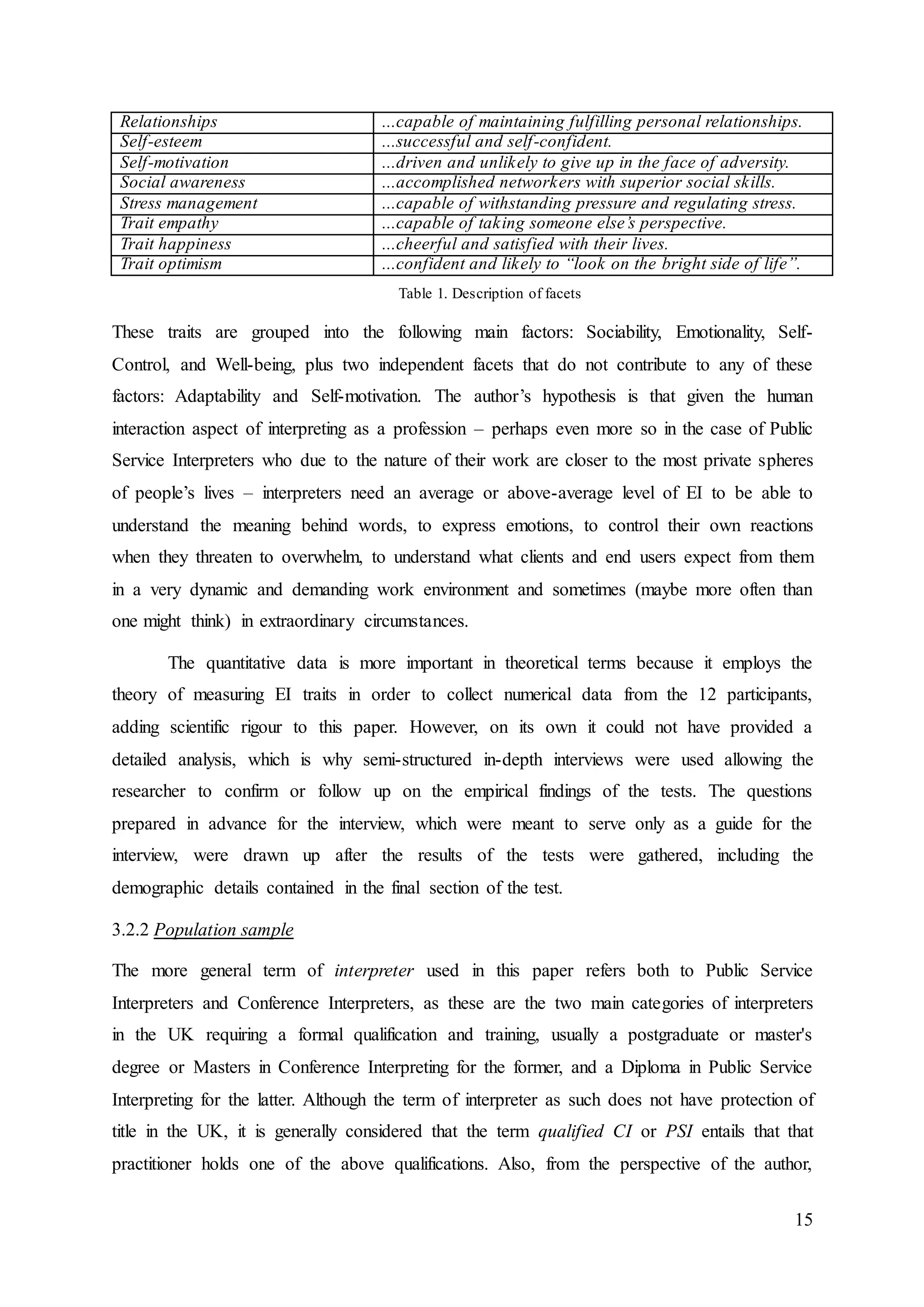 15
Relationships ...capable of maintaining fulfilling personal relationships.
Self-esteem ...successful and self-confident.
Self-motivation ...driven and unlikely to give up in the face of adversity.
Social awareness ...accomplished networkers with superior social skills.
Stress management ...capable of withstanding pressure and regulating stress.
Trait empathy ...capable of taking someone else’s perspective.
Trait happiness ...cheerful and satisfied with their lives.
Trait optimism ...confident and likely to “look on the bright side of life”.
Table 1. Description of facets
These traits are grouped into the following main factors: Sociability, Emotionality, Self-
Control, and Well-being, plus two independent facets that do not contribute to any of these
factors: Adaptability and Self-motivation. The author’s hypothesis is that given the human
interaction aspect of interpreting as a profession – perhaps even more so in the case of Public
Service Interpreters who due to the nature of their work are closer to the most private spheres
of people’s lives – interpreters need an average or above-average level of EI to be able to
understand the meaning behind words, to express emotions, to control their own reactions
when they threaten to overwhelm, to understand what clients and end users expect from them
in a very dynamic and demanding work environment and sometimes (maybe more often than
one might think) in extraordinary circumstances.
The quantitative data is more important in theoretical terms because it employs the
theory of measuring EI traits in order to collect numerical data from the 12 participants,
adding scientific rigour to this paper. However, on its own it could not have provided a
detailed analysis, which is why semi-structured in-depth interviews were used allowing the
researcher to confirm or follow up on the empirical findings of the tests. The questions
prepared in advance for the interview, which were meant to serve only as a guide for the
interview, were drawn up after the results of the tests were gathered, including the
demographic details contained in the final section of the test.
3.2.2 Population sample
The more general term of interpreter used in this paper refers both to Public Service
Interpreters and Conference Interpreters, as these are the two main categories of interpreters
in the UK requiring a formal qualification and training, usually a postgraduate or master's
degree or Masters in Conference Interpreting for the former, and a Diploma in Public Service
Interpreting for the latter. Although the term of interpreter as such does not have protection of
title in the UK, it is generally considered that the term qualified CI or PSI entails that that
practitioner holds one of the above qualifications. Also, from the perspective of the author,
 