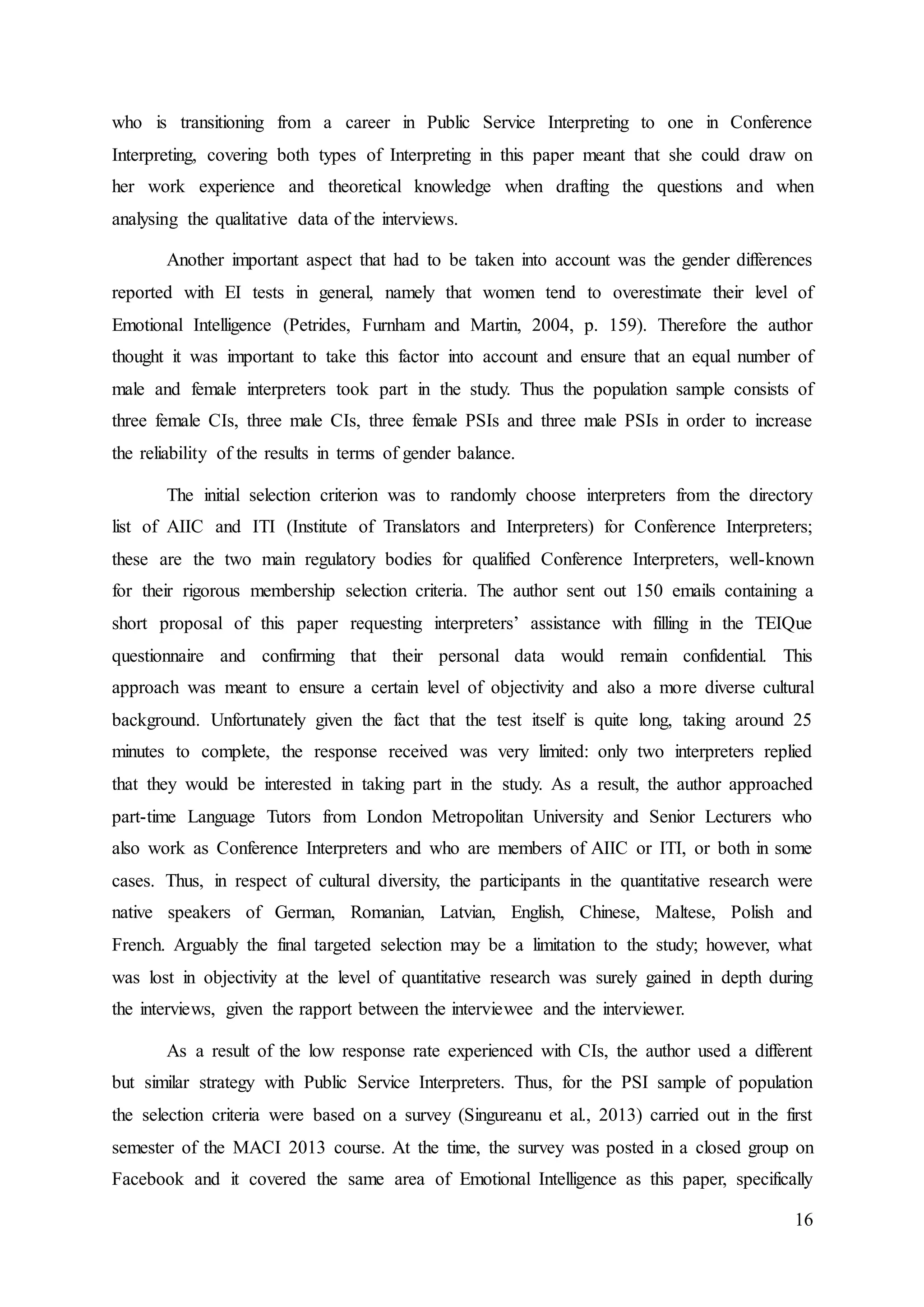 16
who is transitioning from a career in Public Service Interpreting to one in Conference
Interpreting, covering both types of Interpreting in this paper meant that she could draw on
her work experience and theoretical knowledge when drafting the questions and when
analysing the qualitative data of the interviews.
Another important aspect that had to be taken into account was the gender differences
reported with EI tests in general, namely that women tend to overestimate their level of
Emotional Intelligence (Petrides, Furnham and Martin, 2004, p. 159). Therefore the author
thought it was important to take this factor into account and ensure that an equal number of
male and female interpreters took part in the study. Thus the population sample consists of
three female CIs, three male CIs, three female PSIs and three male PSIs in order to increase
the reliability of the results in terms of gender balance.
The initial selection criterion was to randomly choose interpreters from the directory
list of AIIC and ITI (Institute of Translators and Interpreters) for Conference Interpreters;
these are the two main regulatory bodies for qualified Conference Interpreters, well-known
for their rigorous membership selection criteria. The author sent out 150 emails containing a
short proposal of this paper requesting interpreters’ assistance with filling in the TEIQue
questionnaire and confirming that their personal data would remain confidential. This
approach was meant to ensure a certain level of objectivity and also a more diverse cultural
background. Unfortunately given the fact that the test itself is quite long, taking around 25
minutes to complete, the response received was very limited: only two interpreters replied
that they would be interested in taking part in the study. As a result, the author approached
part-time Language Tutors from London Metropolitan University and Senior Lecturers who
also work as Conference Interpreters and who are members of AIIC or ITI, or both in some
cases. Thus, in respect of cultural diversity, the participants in the quantitative research were
native speakers of German, Romanian, Latvian, English, Chinese, Maltese, Polish and
French. Arguably the final targeted selection may be a limitation to the study; however, what
was lost in objectivity at the level of quantitative research was surely gained in depth during
the interviews, given the rapport between the interviewee and the interviewer.
As a result of the low response rate experienced with CIs, the author used a different
but similar strategy with Public Service Interpreters. Thus, for the PSI sample of population
the selection criteria were based on a survey (Singureanu et al., 2013) carried out in the first
semester of the MACI 2013 course. At the time, the survey was posted in a closed group on
Facebook and it covered the same area of Emotional Intelligence as this paper, specifically
 