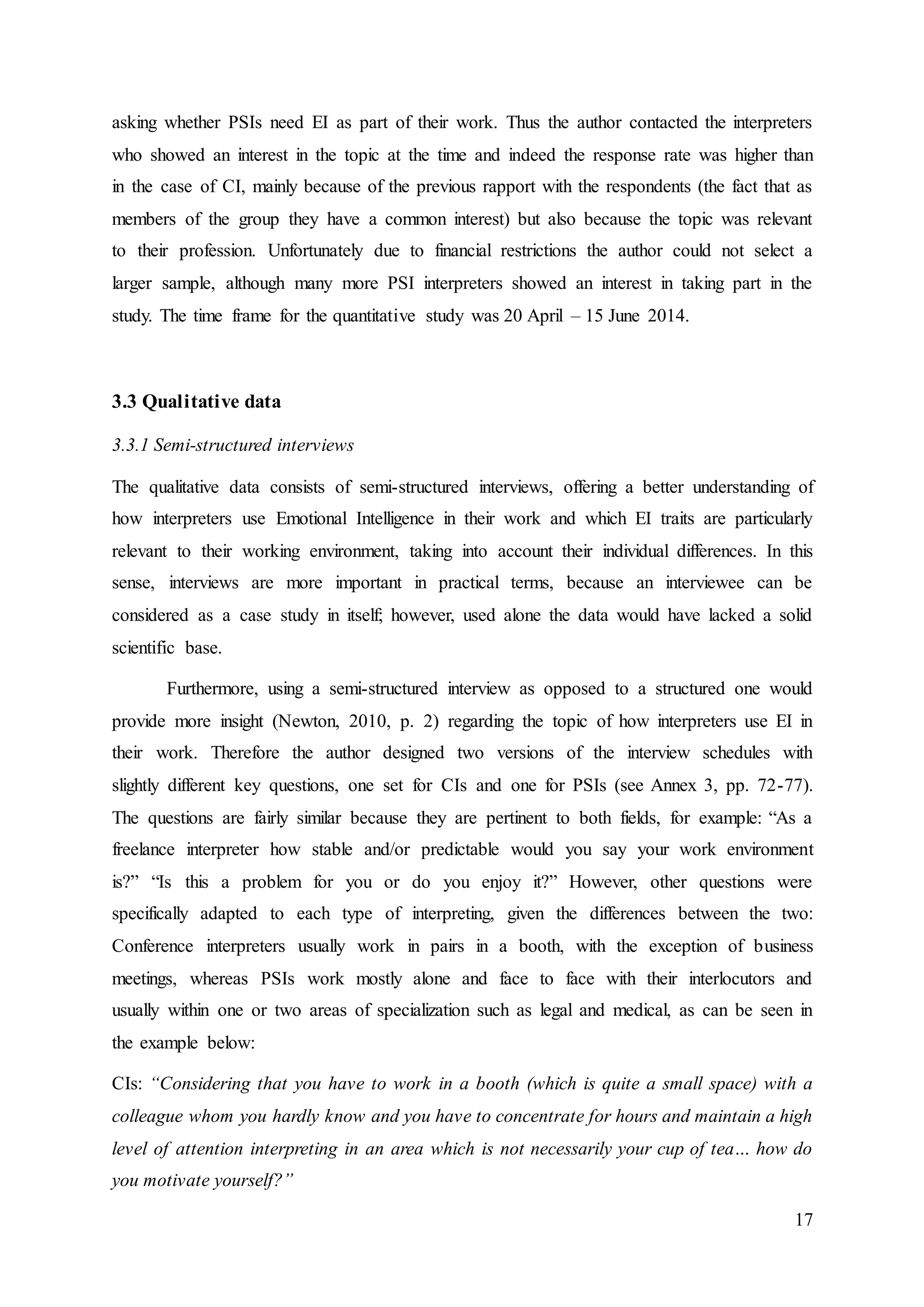 17
asking whether PSIs need EI as part of their work. Thus the author contacted the interpreters
who showed an interest in the topic at the time and indeed the response rate was higher than
in the case of CI, mainly because of the previous rapport with the respondents (the fact that as
members of the group they have a common interest) but also because the topic was relevant
to their profession. Unfortunately due to financial restrictions the author could not select a
larger sample, although many more PSI interpreters showed an interest in taking part in the
study. The time frame for the quantitative study was 20 April – 15 June 2014.
3.3 Qualitative data
3.3.1 Semi-structured interviews
The qualitative data consists of semi-structured interviews, offering a better understanding of
how interpreters use Emotional Intelligence in their work and which EI traits are particularly
relevant to their working environment, taking into account their individual differences. In this
sense, interviews are more important in practical terms, because an interviewee can be
considered as a case study in itself; however, used alone the data would have lacked a solid
scientific base.
Furthermore, using a semi-structured interview as opposed to a structured one would
provide more insight (Newton, 2010, p. 2) regarding the topic of how interpreters use EI in
their work. Therefore the author designed two versions of the interview schedules with
slightly different key questions, one set for CIs and one for PSIs (see Annex 3, pp. 72-77).
The questions are fairly similar because they are pertinent to both fields, for example: “As a
freelance interpreter how stable and/or predictable would you say your work environment
is?” “Is this a problem for you or do you enjoy it?” However, other questions were
specifically adapted to each type of interpreting, given the differences between the two:
Conference interpreters usually work in pairs in a booth, with the exception of business
meetings, whereas PSIs work mostly alone and face to face with their interlocutors and
usually within one or two areas of specialization such as legal and medical, as can be seen in
the example below:
CIs: “Considering that you have to work in a booth (which is quite a small space) with a
colleague whom you hardly know and you have to concentrate for hours and maintain a high
level of attention interpreting in an area which is not necessarily your cup of tea… how do
you motivate yourself?”
 