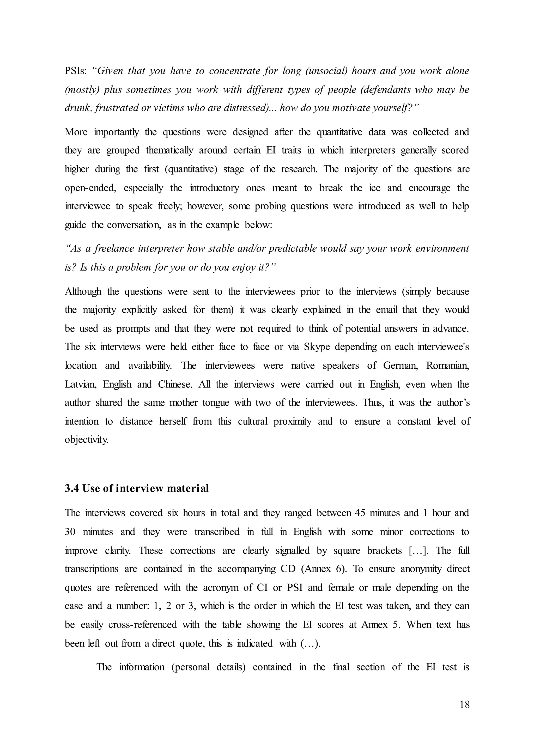 18
PSIs: “Given that you have to concentrate for long (unsocial) hours and you work alone
(mostly) plus sometimes you work with different types of people (defendants who may be
drunk, frustrated or victims who are distressed)... how do you motivate yourself?”
More importantly the questions were designed after the quantitative data was collected and
they are grouped thematically around certain EI traits in which interpreters generally scored
higher during the first (quantitative) stage of the research. The majority of the questions are
open-ended, especially the introductory ones meant to break the ice and encourage the
interviewee to speak freely; however, some probing questions were introduced as well to help
guide the conversation, as in the example below:
“As a freelance interpreter how stable and/or predictable would say your work environment
is? Is this a problem for you or do you enjoy it?”
Although the questions were sent to the interviewees prior to the interviews (simply because
the majority explicitly asked for them) it was clearly explained in the email that they would
be used as prompts and that they were not required to think of potential answers in advance.
The six interviews were held either face to face or via Skype depending on each interviewee's
location and availability. The interviewees were native speakers of German, Romanian,
Latvian, English and Chinese. All the interviews were carried out in English, even when the
author shared the same mother tongue with two of the interviewees. Thus, it was the author’s
intention to distance herself from this cultural proximity and to ensure a constant level of
objectivity.
3.4 Use of interview material
The interviews covered six hours in total and they ranged between 45 minutes and 1 hour and
30 minutes and they were transcribed in full in English with some minor corrections to
improve clarity. These corrections are clearly signalled by square brackets […]. The full
transcriptions are contained in the accompanying CD (Annex 6). To ensure anonymity direct
quotes are referenced with the acronym of CI or PSI and female or male depending on the
case and a number: 1, 2 or 3, which is the order in which the EI test was taken, and they can
be easily cross-referenced with the table showing the EI scores at Annex 5. When text has
been left out from a direct quote, this is indicated with (…).
The information (personal details) contained in the final section of the EI test is
 