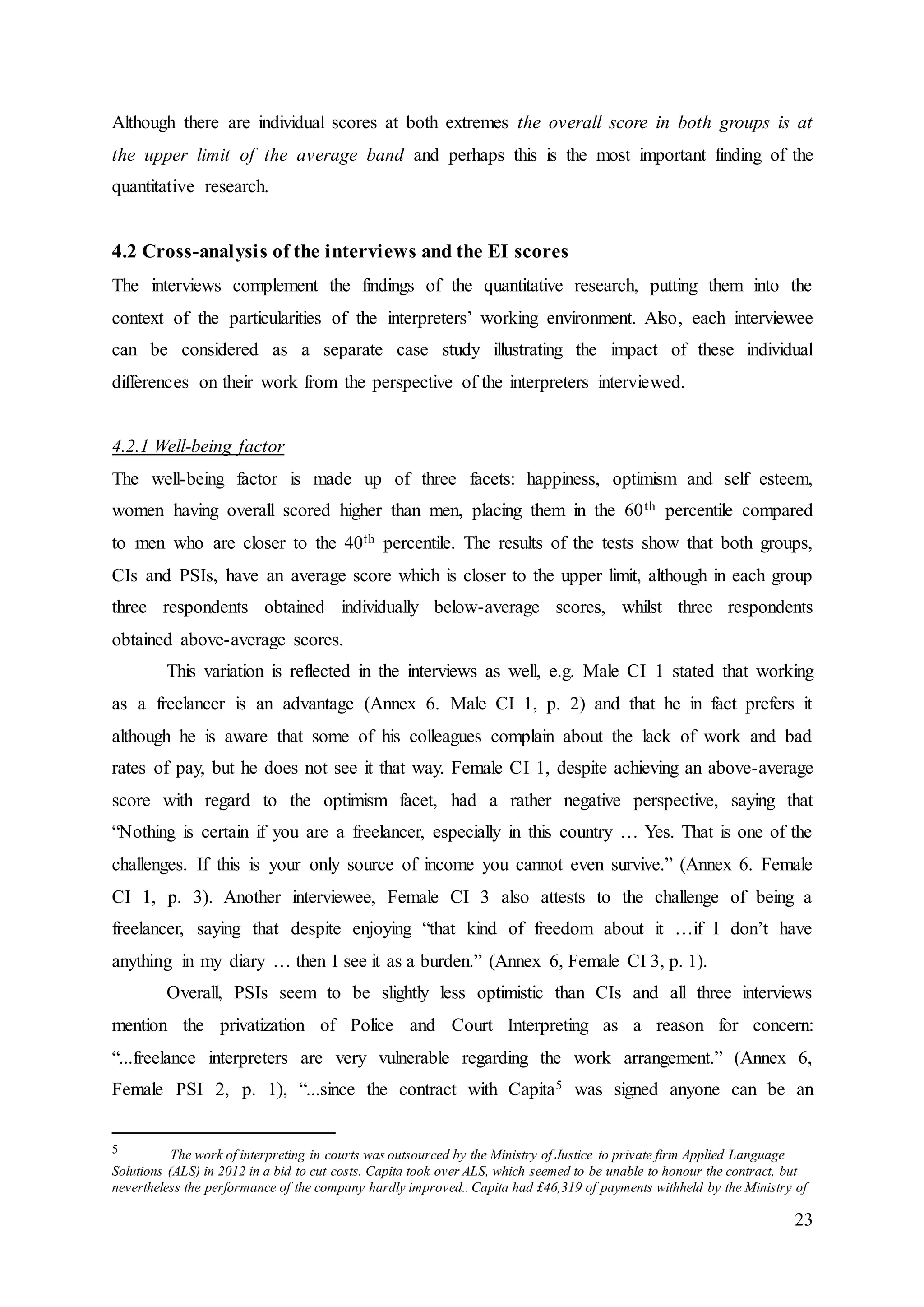 23
Although there are individual scores at both extremes the overall score in both groups is at
the upper limit of the average band and perhaps this is the most important finding of the
quantitative research.
4.2 Cross-analysis of the interviews and the EI scores
The interviews complement the findings of the quantitative research, putting them into the
context of the particularities of the interpreters’ working environment. Also, each interviewee
can be considered as a separate case study illustrating the impact of these individual
differences on their work from the perspective of the interpreters interviewed.
4.2.1 Well-being factor
The well-being factor is made up of three facets: happiness, optimism and self esteem,
women having overall scored higher than men, placing them in the 60th percentile compared
to men who are closer to the 40th percentile. The results of the tests show that both groups,
CIs and PSIs, have an average score which is closer to the upper limit, although in each group
three respondents obtained individually below-average scores, whilst three respondents
obtained above-average scores.
This variation is reflected in the interviews as well, e.g. Male CI 1 stated that working
as a freelancer is an advantage (Annex 6. Male CI 1, p. 2) and that he in fact prefers it
although he is aware that some of his colleagues complain about the lack of work and bad
rates of pay, but he does not see it that way. Female CI 1, despite achieving an above-average
score with regard to the optimism facet, had a rather negative perspective, saying that
“Nothing is certain if you are a freelancer, especially in this country … Yes. That is one of the
challenges. If this is your only source of income you cannot even survive.” (Annex 6. Female
CI 1, p. 3). Another interviewee, Female CI 3 also attests to the challenge of being a
freelancer, saying that despite enjoying “that kind of freedom about it …if I don’t have
anything in my diary … then I see it as a burden.” (Annex 6, Female CI 3, p. 1).
Overall, PSIs seem to be slightly less optimistic than CIs and all three interviews
mention the privatization of Police and Court Interpreting as a reason for concern:
“...freelance interpreters are very vulnerable regarding the work arrangement.” (Annex 6,
Female PSI 2, p. 1), “...since the contract with Capita5 was signed anyone can be an
5 The work of interpreting in courts was outsourced by the Ministry of Justice to private firm Applied Language
Solutions (ALS) in 2012 in a bid to cut costs. Capita took over ALS, which seemed to be unable to honour the contract, but
nevertheless the performance of the company hardly improved.. Capita had £46,319 of payments withheld by the Ministry of
 