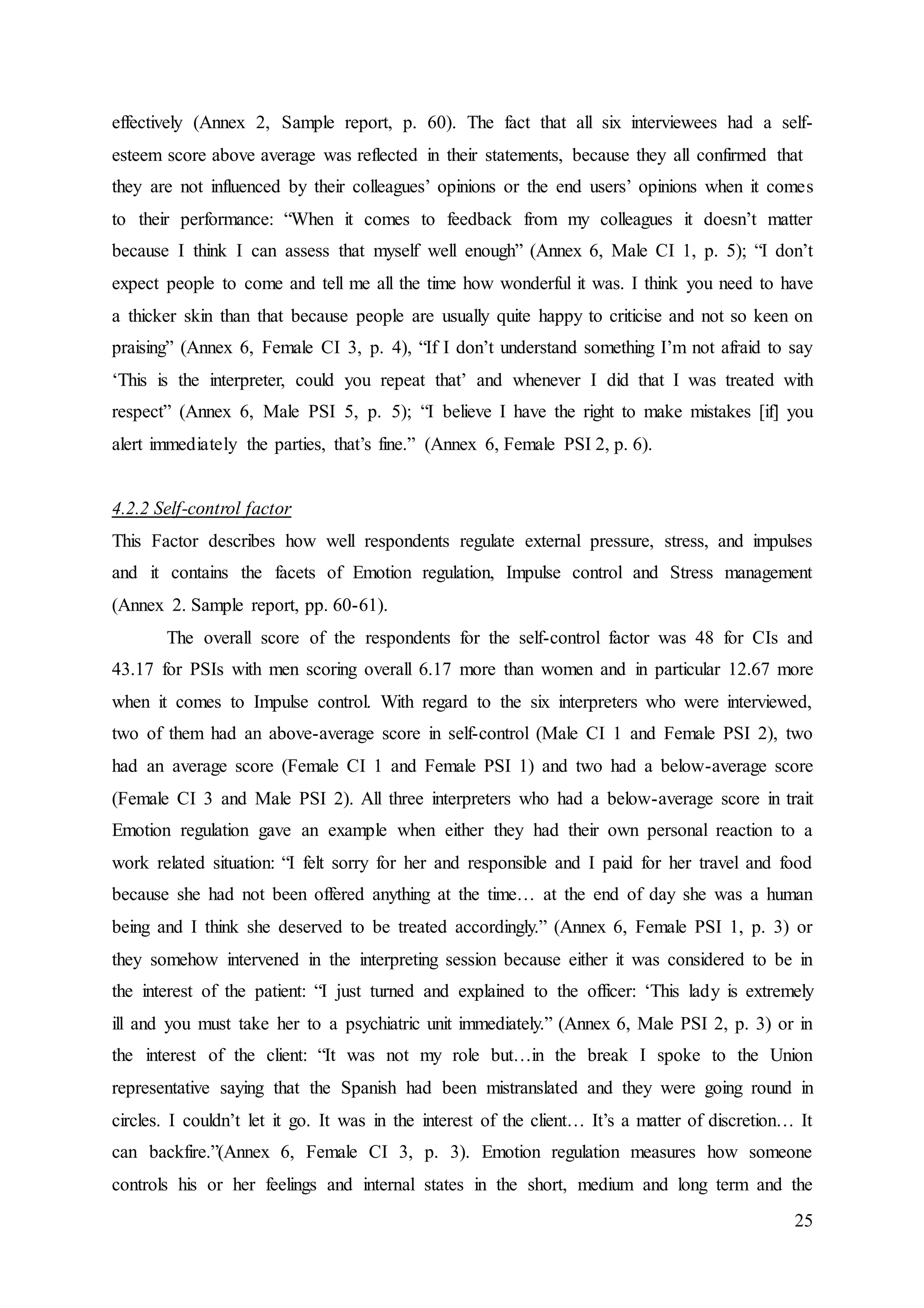 25
effectively (Annex 2, Sample report, p. 60). The fact that all six interviewees had a self-
esteem score above average was reflected in their statements, because they all confirmed that
they are not influenced by their colleagues’ opinions or the end users’ opinions when it comes
to their performance: “When it comes to feedback from my colleagues it doesn’t matter
because I think I can assess that myself well enough” (Annex 6, Male CI 1, p. 5); “I don’t
expect people to come and tell me all the time how wonderful it was. I think you need to have
a thicker skin than that because people are usually quite happy to criticise and not so keen on
praising” (Annex 6, Female CI 3, p. 4), “If I don’t understand something I’m not afraid to say
‘This is the interpreter, could you repeat that’ and whenever I did that I was treated with
respect” (Annex 6, Male PSI 5, p. 5); “I believe I have the right to make mistakes [if] you
alert immediately the parties, that’s fine.” (Annex 6, Female PSI 2, p. 6).
4.2.2 Self-control factor
This Factor describes how well respondents regulate external pressure, stress, and impulses
and it contains the facets of Emotion regulation, Impulse control and Stress management
(Annex 2. Sample report, pp. 60-61).
The overall score of the respondents for the self-control factor was 48 for CIs and
43.17 for PSIs with men scoring overall 6.17 more than women and in particular 12.67 more
when it comes to Impulse control. With regard to the six interpreters who were interviewed,
two of them had an above-average score in self-control (Male CI 1 and Female PSI 2), two
had an average score (Female CI 1 and Female PSI 1) and two had a below-average score
(Female CI 3 and Male PSI 2). All three interpreters who had a below-average score in trait
Emotion regulation gave an example when either they had their own personal reaction to a
work related situation: “I felt sorry for her and responsible and I paid for her travel and food
because she had not been offered anything at the time… at the end of day she was a human
being and I think she deserved to be treated accordingly.” (Annex 6, Female PSI 1, p. 3) or
they somehow intervened in the interpreting session because either it was considered to be in
the interest of the patient: “I just turned and explained to the officer: ‘This lady is extremely
ill and you must take her to a psychiatric unit immediately.” (Annex 6, Male PSI 2, p. 3) or in
the interest of the client: “It was not my role but…in the break I spoke to the Union
representative saying that the Spanish had been mistranslated and they were going round in
circles. I couldn’t let it go. It was in the interest of the client… It’s a matter of discretion… It
can backfire.”(Annex 6, Female CI 3, p. 3). Emotion regulation measures how someone
controls his or her feelings and internal states in the short, medium and long term and the
 
