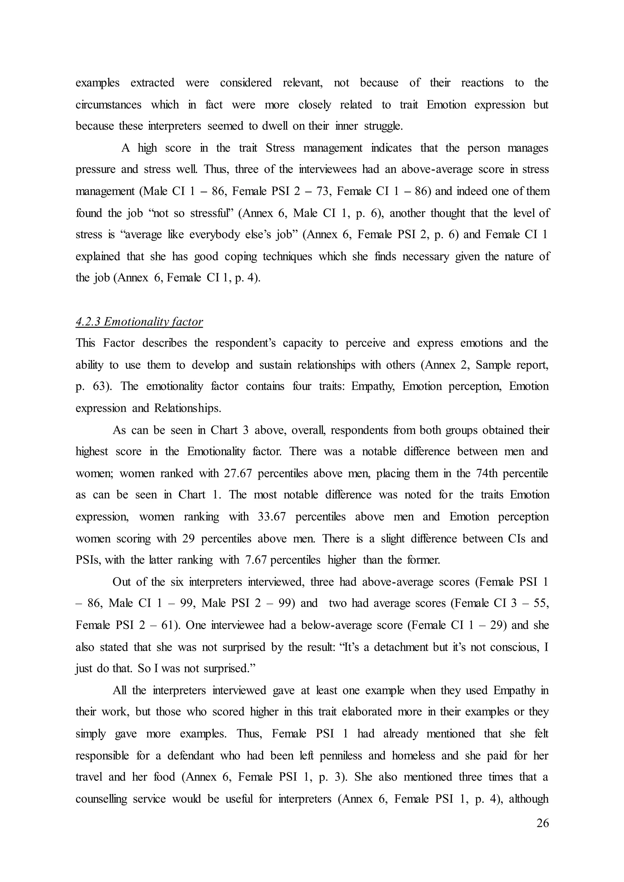 26
examples extracted were considered relevant, not because of their reactions to the
circumstances which in fact were more closely related to trait Emotion expression but
because these interpreters seemed to dwell on their inner struggle.
A high score in the trait Stress management indicates that the person manages
pressure and stress well. Thus, three of the interviewees had an above-average score in stress
management (Male CI 1 – 86, Female PSI 2 – 73, Female CI 1 – 86) and indeed one of them
found the job “not so stressful” (Annex 6, Male CI 1, p. 6), another thought that the level of
stress is “average like everybody else’s job” (Annex 6, Female PSI 2, p. 6) and Female CI 1
explained that she has good coping techniques which she finds necessary given the nature of
the job (Annex 6, Female CI 1, p. 4).
4.2.3 Emotionality factor
This Factor describes the respondent’s capacity to perceive and express emotions and the
ability to use them to develop and sustain relationships with others (Annex 2, Sample report,
p. 63). The emotionality factor contains four traits: Empathy, Emotion perception, Emotion
expression and Relationships.
As can be seen in Chart 3 above, overall, respondents from both groups obtained their
highest score in the Emotionality factor. There was a notable difference between men and
women; women ranked with 27.67 percentiles above men, placing them in the 74th percentile
as can be seen in Chart 1. The most notable difference was noted for the traits Emotion
expression, women ranking with 33.67 percentiles above men and Emotion perception
women scoring with 29 percentiles above men. There is a slight difference between CIs and
PSIs, with the latter ranking with 7.67 percentiles higher than the former.
Out of the six interpreters interviewed, three had above-average scores (Female PSI 1
– 86, Male CI 1 – 99, Male PSI 2 – 99) and two had average scores (Female CI 3 – 55,
Female PSI 2 – 61). One interviewee had a below-average score (Female CI 1 – 29) and she
also stated that she was not surprised by the result: “It’s a detachment but it’s not conscious, I
just do that. So I was not surprised.”
All the interpreters interviewed gave at least one example when they used Empathy in
their work, but those who scored higher in this trait elaborated more in their examples or they
simply gave more examples. Thus, Female PSI 1 had already mentioned that she felt
responsible for a defendant who had been left penniless and homeless and she paid for her
travel and her food (Annex 6, Female PSI 1, p. 3). She also mentioned three times that a
counselling service would be useful for interpreters (Annex 6, Female PSI 1, p. 4), although
 