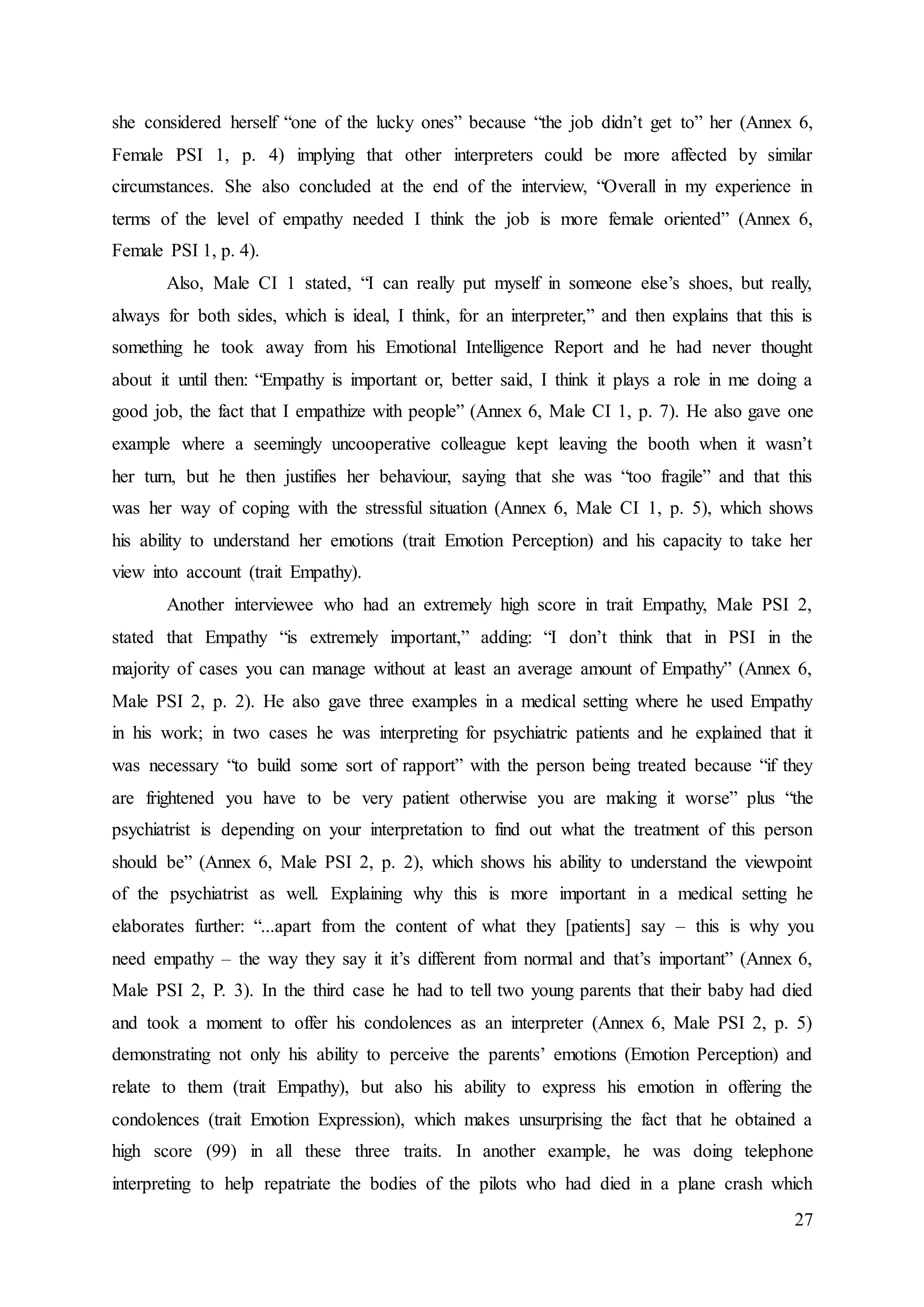 27
she considered herself “one of the lucky ones” because “the job didn’t get to” her (Annex 6,
Female PSI 1, p. 4) implying that other interpreters could be more affected by similar
circumstances. She also concluded at the end of the interview, “Overall in my experience in
terms of the level of empathy needed I think the job is more female oriented” (Annex 6,
Female PSI 1, p. 4).
Also, Male CI 1 stated, “I can really put myself in someone else’s shoes, but really,
always for both sides, which is ideal, I think, for an interpreter,” and then explains that this is
something he took away from his Emotional Intelligence Report and he had never thought
about it until then: “Empathy is important or, better said, I think it plays a role in me doing a
good job, the fact that I empathize with people” (Annex 6, Male CI 1, p. 7). He also gave one
example where a seemingly uncooperative colleague kept leaving the booth when it wasn’t
her turn, but he then justifies her behaviour, saying that she was “too fragile” and that this
was her way of coping with the stressful situation (Annex 6, Male CI 1, p. 5), which shows
his ability to understand her emotions (trait Emotion Perception) and his capacity to take her
view into account (trait Empathy).
Another interviewee who had an extremely high score in trait Empathy, Male PSI 2,
stated that Empathy “is extremely important,” adding: “I don’t think that in PSI in the
majority of cases you can manage without at least an average amount of Empathy” (Annex 6,
Male PSI 2, p. 2). He also gave three examples in a medical setting where he used Empathy
in his work; in two cases he was interpreting for psychiatric patients and he explained that it
was necessary “to build some sort of rapport” with the person being treated because “if they
are frightened you have to be very patient otherwise you are making it worse” plus “the
psychiatrist is depending on your interpretation to find out what the treatment of this person
should be” (Annex 6, Male PSI 2, p. 2), which shows his ability to understand the viewpoint
of the psychiatrist as well. Explaining why this is more important in a medical setting he
elaborates further: “...apart from the content of what they [patients] say – this is why you
need empathy – the way they say it it’s different from normal and that’s important” (Annex 6,
Male PSI 2, P. 3). In the third case he had to tell two young parents that their baby had died
and took a moment to offer his condolences as an interpreter (Annex 6, Male PSI 2, p. 5)
demonstrating not only his ability to perceive the parents’ emotions (Emotion Perception) and
relate to them (trait Empathy), but also his ability to express his emotion in offering the
condolences (trait Emotion Expression), which makes unsurprising the fact that he obtained a
high score (99) in all these three traits. In another example, he was doing telephone
interpreting to help repatriate the bodies of the pilots who had died in a plane crash which
 