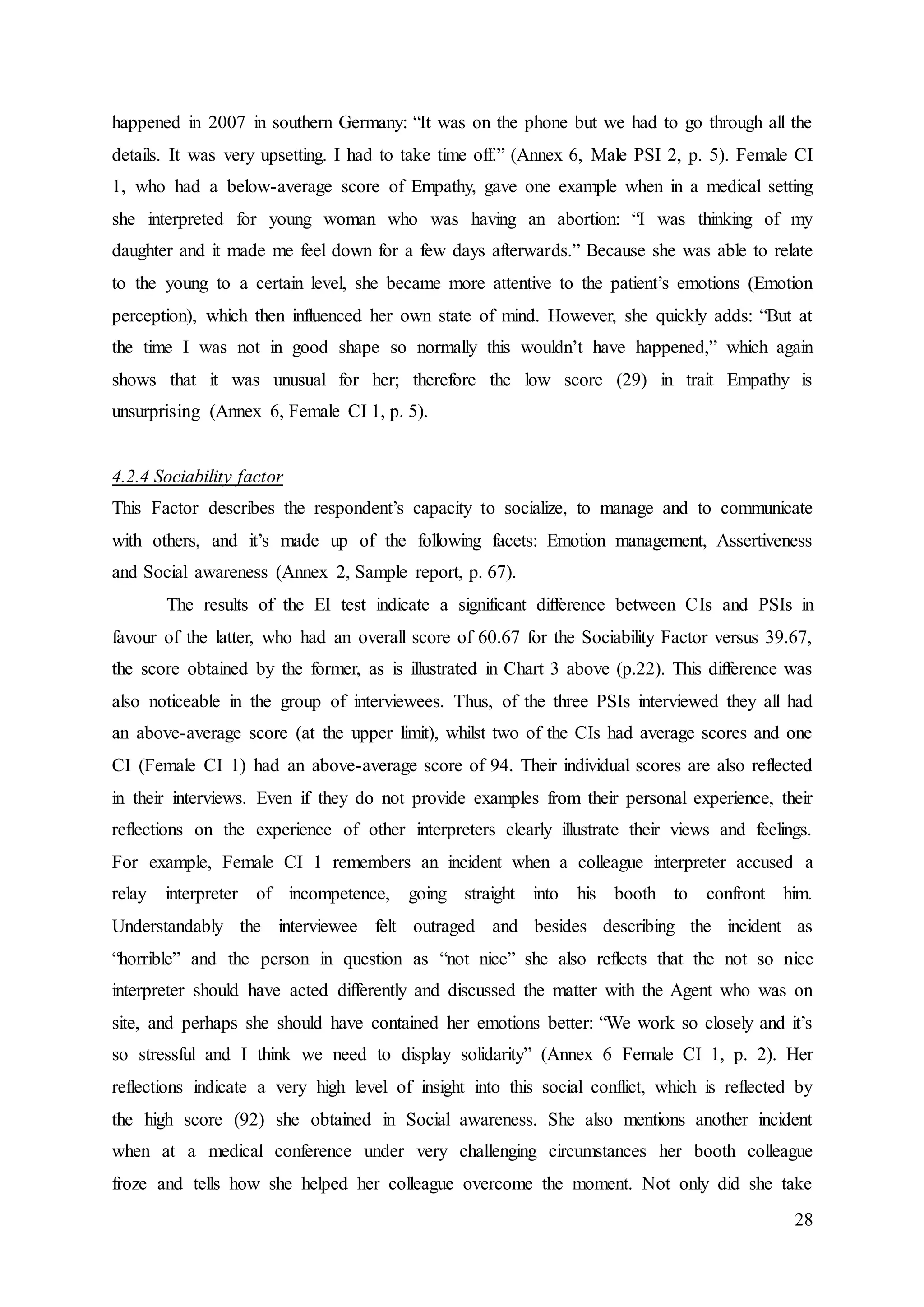 28
happened in 2007 in southern Germany: “It was on the phone but we had to go through all the
details. It was very upsetting. I had to take time off.” (Annex 6, Male PSI 2, p. 5). Female CI
1, who had a below-average score of Empathy, gave one example when in a medical setting
she interpreted for young woman who was having an abortion: “I was thinking of my
daughter and it made me feel down for a few days afterwards.” Because she was able to relate
to the young to a certain level, she became more attentive to the patient’s emotions (Emotion
perception), which then influenced her own state of mind. However, she quickly adds: “But at
the time I was not in good shape so normally this wouldn’t have happened,” which again
shows that it was unusual for her; therefore the low score (29) in trait Empathy is
unsurprising (Annex 6, Female CI 1, p. 5).
4.2.4 Sociability factor
This Factor describes the respondent’s capacity to socialize, to manage and to communicate
with others, and it’s made up of the following facets: Emotion management, Assertiveness
and Social awareness (Annex 2, Sample report, p. 67).
The results of the EI test indicate a significant difference between CIs and PSIs in
favour of the latter, who had an overall score of 60.67 for the Sociability Factor versus 39.67,
the score obtained by the former, as is illustrated in Chart 3 above (p.22). This difference was
also noticeable in the group of interviewees. Thus, of the three PSIs interviewed they all had
an above-average score (at the upper limit), whilst two of the CIs had average scores and one
CI (Female CI 1) had an above-average score of 94. Their individual scores are also reflected
in their interviews. Even if they do not provide examples from their personal experience, their
reflections on the experience of other interpreters clearly illustrate their views and feelings.
For example, Female CI 1 remembers an incident when a colleague interpreter accused a
relay interpreter of incompetence, going straight into his booth to confront him.
Understandably the interviewee felt outraged and besides describing the incident as
“horrible” and the person in question as “not nice” she also reflects that the not so nice
interpreter should have acted differently and discussed the matter with the Agent who was on
site, and perhaps she should have contained her emotions better: “We work so closely and it’s
so stressful and I think we need to display solidarity” (Annex 6 Female CI 1, p. 2). Her
reflections indicate a very high level of insight into this social conflict, which is reflected by
the high score (92) she obtained in Social awareness. She also mentions another incident
when at a medical conference under very challenging circumstances her booth colleague
froze and tells how she helped her colleague overcome the moment. Not only did she take
 