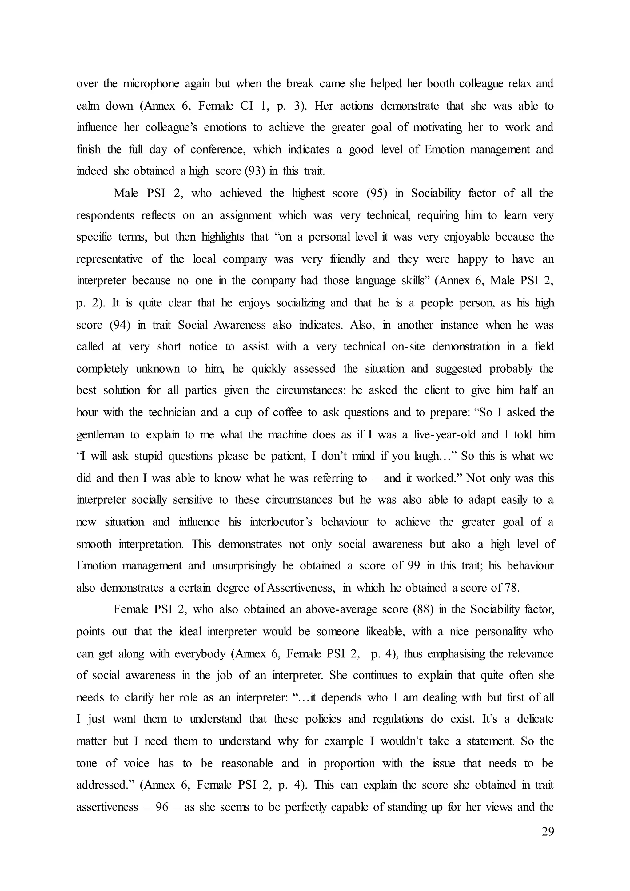 29
over the microphone again but when the break came she helped her booth colleague relax and
calm down (Annex 6, Female CI 1, p. 3). Her actions demonstrate that she was able to
influence her colleague’s emotions to achieve the greater goal of motivating her to work and
finish the full day of conference, which indicates a good level of Emotion management and
indeed she obtained a high score (93) in this trait.
Male PSI 2, who achieved the highest score (95) in Sociability factor of all the
respondents reflects on an assignment which was very technical, requiring him to learn very
specific terms, but then highlights that “on a personal level it was very enjoyable because the
representative of the local company was very friendly and they were happy to have an
interpreter because no one in the company had those language skills” (Annex 6, Male PSI 2,
p. 2). It is quite clear that he enjoys socializing and that he is a people person, as his high
score (94) in trait Social Awareness also indicates. Also, in another instance when he was
called at very short notice to assist with a very technical on-site demonstration in a field
completely unknown to him, he quickly assessed the situation and suggested probably the
best solution for all parties given the circumstances: he asked the client to give him half an
hour with the technician and a cup of coffee to ask questions and to prepare: “So I asked the
gentleman to explain to me what the machine does as if I was a five-year-old and I told him
“I will ask stupid questions please be patient, I don’t mind if you laugh…” So this is what we
did and then I was able to know what he was referring to – and it worked.” Not only was this
interpreter socially sensitive to these circumstances but he was also able to adapt easily to a
new situation and influence his interlocutor’s behaviour to achieve the greater goal of a
smooth interpretation. This demonstrates not only social awareness but also a high level of
Emotion management and unsurprisingly he obtained a score of 99 in this trait; his behaviour
also demonstrates a certain degree of Assertiveness, in which he obtained a score of 78.
Female PSI 2, who also obtained an above-average score (88) in the Sociability factor,
points out that the ideal interpreter would be someone likeable, with a nice personality who
can get along with everybody (Annex 6, Female PSI 2, p. 4), thus emphasising the relevance
of social awareness in the job of an interpreter. She continues to explain that quite often she
needs to clarify her role as an interpreter: “…it depends who I am dealing with but first of all
I just want them to understand that these policies and regulations do exist. It’s a delicate
matter but I need them to understand why for example I wouldn’t take a statement. So the
tone of voice has to be reasonable and in proportion with the issue that needs to be
addressed.” (Annex 6, Female PSI 2, p. 4). This can explain the score she obtained in trait
assertiveness – 96 – as she seems to be perfectly capable of standing up for her views and the
 
