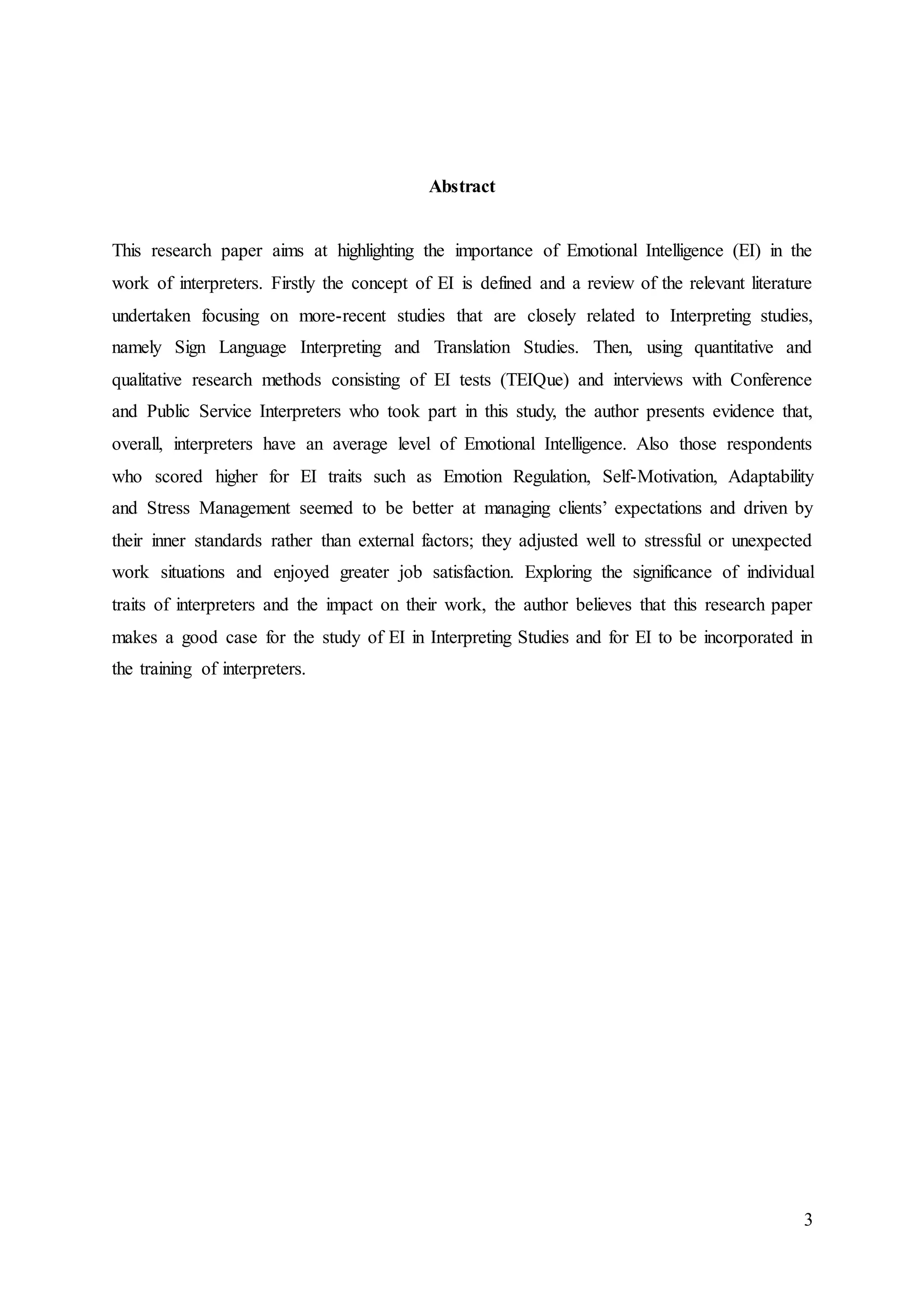 3
Abstract
This research paper aims at highlighting the importance of Emotional Intelligence (EI) in the
work of interpreters. Firstly the concept of EI is defined and a review of the relevant literature
undertaken focusing on more-recent studies that are closely related to Interpreting studies,
namely Sign Language Interpreting and Translation Studies. Then, using quantitative and
qualitative research methods consisting of EI tests (TEIQue) and interviews with Conference
and Public Service Interpreters who took part in this study, the author presents evidence that,
overall, interpreters have an average level of Emotional Intelligence. Also those respondents
who scored higher for EI traits such as Emotion Regulation, Self-Motivation, Adaptability
and Stress Management seemed to be better at managing clients’ expectations and driven by
their inner standards rather than external factors; they adjusted well to stressful or unexpected
work situations and enjoyed greater job satisfaction. Exploring the significance of individual
traits of interpreters and the impact on their work, the author believes that this research paper
makes a good case for the study of EI in Interpreting Studies and for EI to be incorporated in
the training of interpreters.
 
