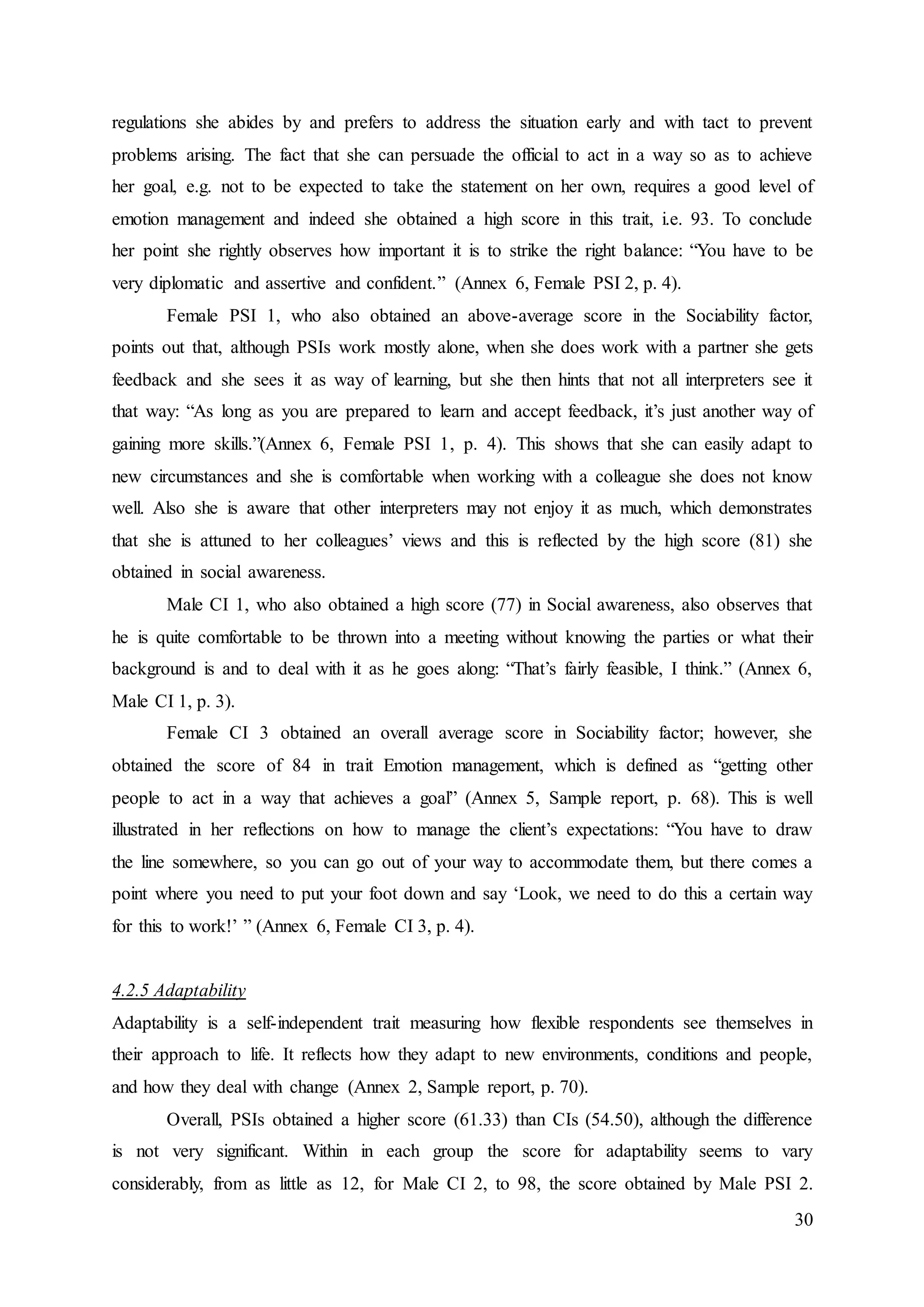 30
regulations she abides by and prefers to address the situation early and with tact to prevent
problems arising. The fact that she can persuade the official to act in a way so as to achieve
her goal, e.g. not to be expected to take the statement on her own, requires a good level of
emotion management and indeed she obtained a high score in this trait, i.e. 93. To conclude
her point she rightly observes how important it is to strike the right balance: “You have to be
very diplomatic and assertive and confident.” (Annex 6, Female PSI 2, p. 4).
Female PSI 1, who also obtained an above-average score in the Sociability factor,
points out that, although PSIs work mostly alone, when she does work with a partner she gets
feedback and she sees it as way of learning, but she then hints that not all interpreters see it
that way: “As long as you are prepared to learn and accept feedback, it’s just another way of
gaining more skills.”(Annex 6, Female PSI 1, p. 4). This shows that she can easily adapt to
new circumstances and she is comfortable when working with a colleague she does not know
well. Also she is aware that other interpreters may not enjoy it as much, which demonstrates
that she is attuned to her colleagues’ views and this is reflected by the high score (81) she
obtained in social awareness.
Male CI 1, who also obtained a high score (77) in Social awareness, also observes that
he is quite comfortable to be thrown into a meeting without knowing the parties or what their
background is and to deal with it as he goes along: “That’s fairly feasible, I think.” (Annex 6,
Male CI 1, p. 3).
Female CI 3 obtained an overall average score in Sociability factor; however, she
obtained the score of 84 in trait Emotion management, which is defined as “getting other
people to act in a way that achieves a goal” (Annex 5, Sample report, p. 68). This is well
illustrated in her reflections on how to manage the client’s expectations: “You have to draw
the line somewhere, so you can go out of your way to accommodate them, but there comes a
point where you need to put your foot down and say ‘Look, we need to do this a certain way
for this to work!’ ” (Annex 6, Female CI 3, p. 4).
4.2.5 Adaptability
Adaptability is a self-independent trait measuring how flexible respondents see themselves in
their approach to life. It reflects how they adapt to new environments, conditions and people,
and how they deal with change (Annex 2, Sample report, p. 70).
Overall, PSIs obtained a higher score (61.33) than CIs (54.50), although the difference
is not very significant. Within in each group the score for adaptability seems to vary
considerably, from as little as 12, for Male CI 2, to 98, the score obtained by Male PSI 2.
 