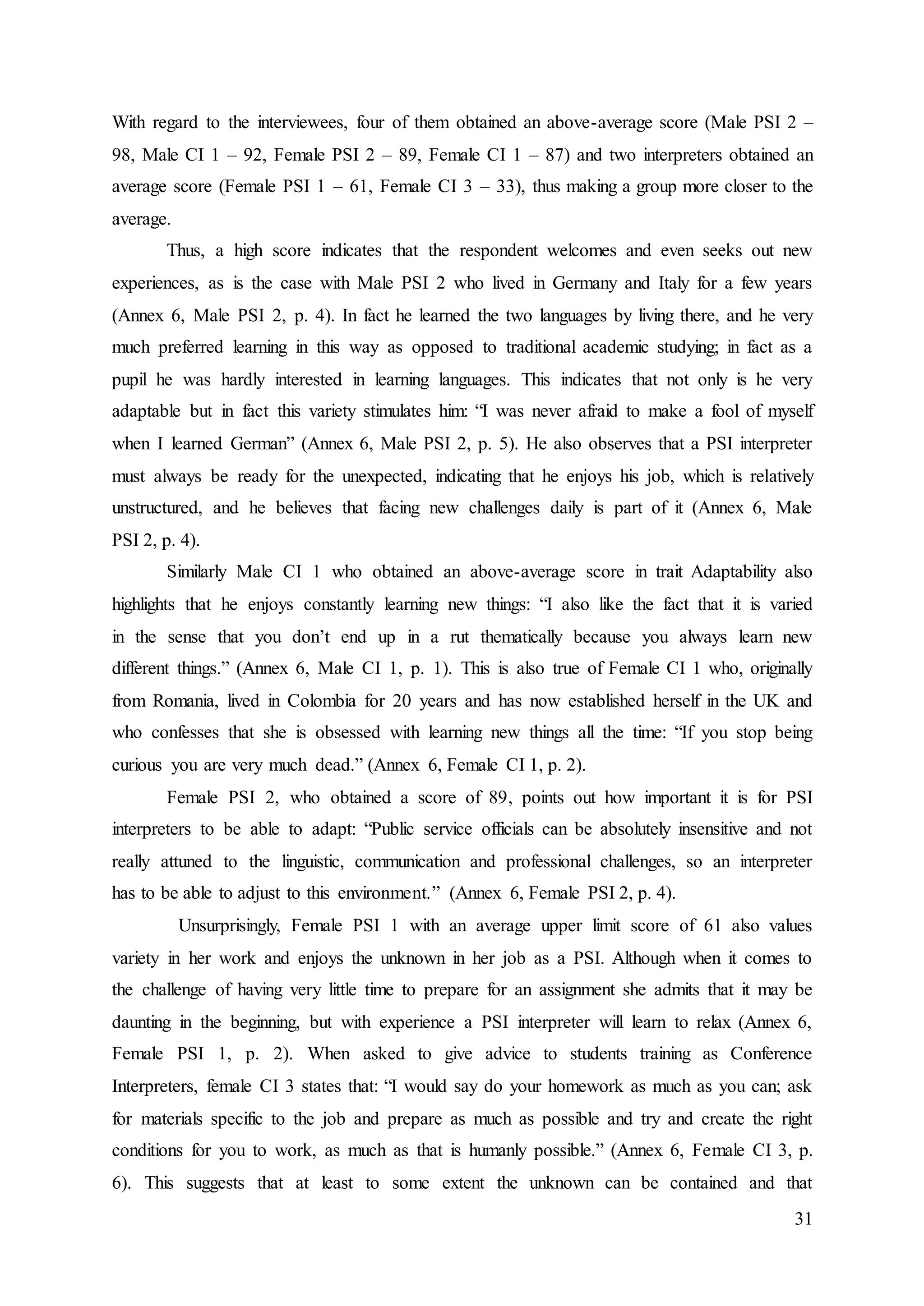 31
With regard to the interviewees, four of them obtained an above-average score (Male PSI 2 –
98, Male CI 1 – 92, Female PSI 2 – 89, Female CI 1 – 87) and two interpreters obtained an
average score (Female PSI 1 – 61, Female CI 3 – 33), thus making a group more closer to the
average.
Thus, a high score indicates that the respondent welcomes and even seeks out new
experiences, as is the case with Male PSI 2 who lived in Germany and Italy for a few years
(Annex 6, Male PSI 2, p. 4). In fact he learned the two languages by living there, and he very
much preferred learning in this way as opposed to traditional academic studying; in fact as a
pupil he was hardly interested in learning languages. This indicates that not only is he very
adaptable but in fact this variety stimulates him: “I was never afraid to make a fool of myself
when I learned German” (Annex 6, Male PSI 2, p. 5). He also observes that a PSI interpreter
must always be ready for the unexpected, indicating that he enjoys his job, which is relatively
unstructured, and he believes that facing new challenges daily is part of it (Annex 6, Male
PSI 2, p. 4).
Similarly Male CI 1 who obtained an above-average score in trait Adaptability also
highlights that he enjoys constantly learning new things: “I also like the fact that it is varied
in the sense that you don’t end up in a rut thematically because you always learn new
different things.” (Annex 6, Male CI 1, p. 1). This is also true of Female CI 1 who, originally
from Romania, lived in Colombia for 20 years and has now established herself in the UK and
who confesses that she is obsessed with learning new things all the time: “If you stop being
curious you are very much dead.” (Annex 6, Female CI 1, p. 2).
Female PSI 2, who obtained a score of 89, points out how important it is for PSI
interpreters to be able to adapt: “Public service officials can be absolutely insensitive and not
really attuned to the linguistic, communication and professional challenges, so an interpreter
has to be able to adjust to this environment.” (Annex 6, Female PSI 2, p. 4).
Unsurprisingly, Female PSI 1 with an average upper limit score of 61 also values
variety in her work and enjoys the unknown in her job as a PSI. Although when it comes to
the challenge of having very little time to prepare for an assignment she admits that it may be
daunting in the beginning, but with experience a PSI interpreter will learn to relax (Annex 6,
Female PSI 1, p. 2). When asked to give advice to students training as Conference
Interpreters, female CI 3 states that: “I would say do your homework as much as you can; ask
for materials specific to the job and prepare as much as possible and try and create the right
conditions for you to work, as much as that is humanly possible.” (Annex 6, Female CI 3, p.
6). This suggests that at least to some extent the unknown can be contained and that
 