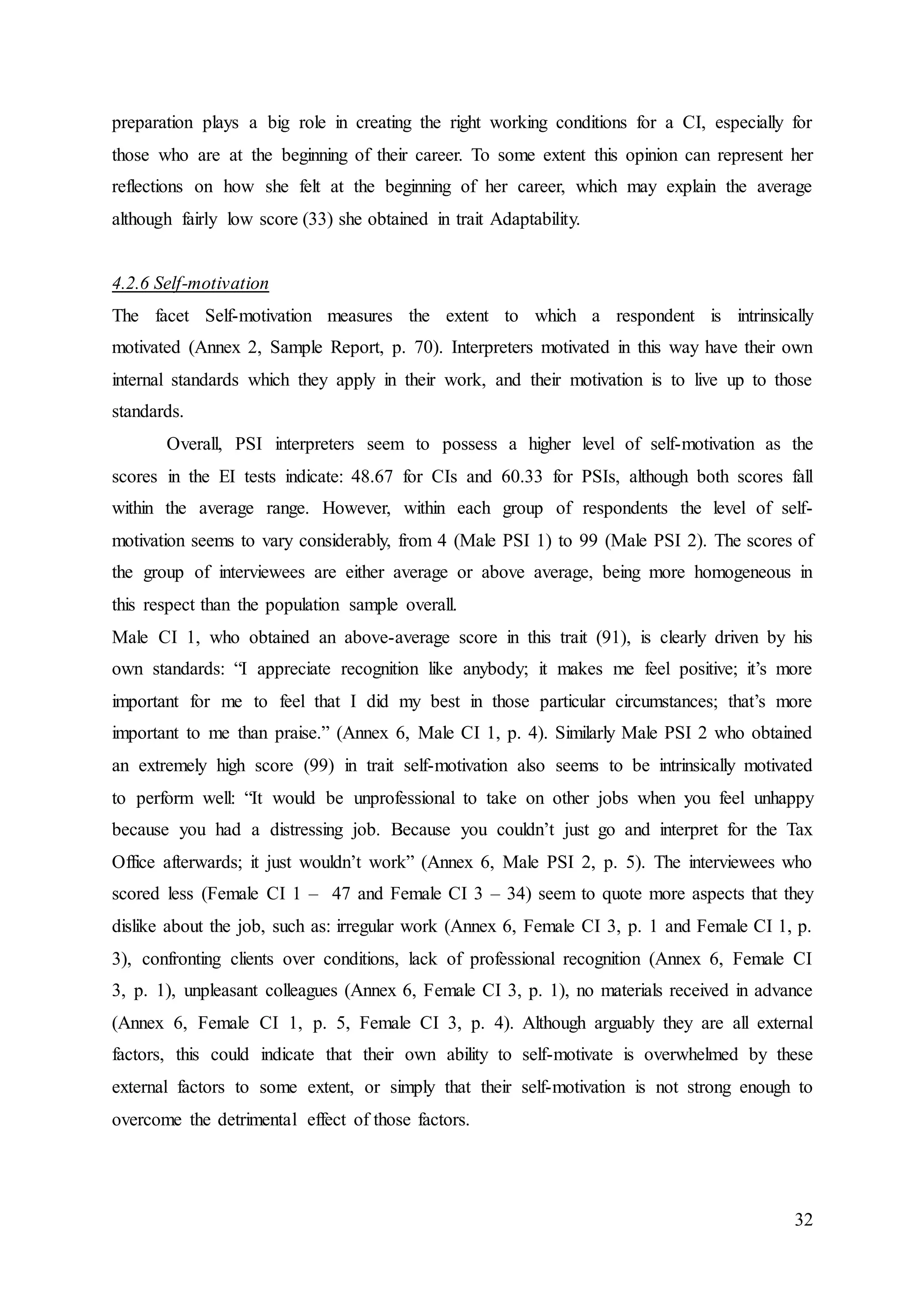 32
preparation plays a big role in creating the right working conditions for a CI, especially for
those who are at the beginning of their career. To some extent this opinion can represent her
reflections on how she felt at the beginning of her career, which may explain the average
although fairly low score (33) she obtained in trait Adaptability.
4.2.6 Self-motivation
The facet Self-motivation measures the extent to which a respondent is intrinsically
motivated (Annex 2, Sample Report, p. 70). Interpreters motivated in this way have their own
internal standards which they apply in their work, and their motivation is to live up to those
standards.
Overall, PSI interpreters seem to possess a higher level of self-motivation as the
scores in the EI tests indicate: 48.67 for CIs and 60.33 for PSIs, although both scores fall
within the average range. However, within each group of respondents the level of self-
motivation seems to vary considerably, from 4 (Male PSI 1) to 99 (Male PSI 2). The scores of
the group of interviewees are either average or above average, being more homogeneous in
this respect than the population sample overall.
Male CI 1, who obtained an above-average score in this trait (91), is clearly driven by his
own standards: “I appreciate recognition like anybody; it makes me feel positive; it’s more
important for me to feel that I did my best in those particular circumstances; that’s more
important to me than praise.” (Annex 6, Male CI 1, p. 4). Similarly Male PSI 2 who obtained
an extremely high score (99) in trait self-motivation also seems to be intrinsically motivated
to perform well: “It would be unprofessional to take on other jobs when you feel unhappy
because you had a distressing job. Because you couldn’t just go and interpret for the Tax
Office afterwards; it just wouldn’t work” (Annex 6, Male PSI 2, p. 5). The interviewees who
scored less (Female CI 1 – 47 and Female CI 3 – 34) seem to quote more aspects that they
dislike about the job, such as: irregular work (Annex 6, Female CI 3, p. 1 and Female CI 1, p.
3), confronting clients over conditions, lack of professional recognition (Annex 6, Female CI
3, p. 1), unpleasant colleagues (Annex 6, Female CI 3, p. 1), no materials received in advance
(Annex 6, Female CI 1, p. 5, Female CI 3, p. 4). Although arguably they are all external
factors, this could indicate that their own ability to self-motivate is overwhelmed by these
external factors to some extent, or simply that their self-motivation is not strong enough to
overcome the detrimental effect of those factors.
 