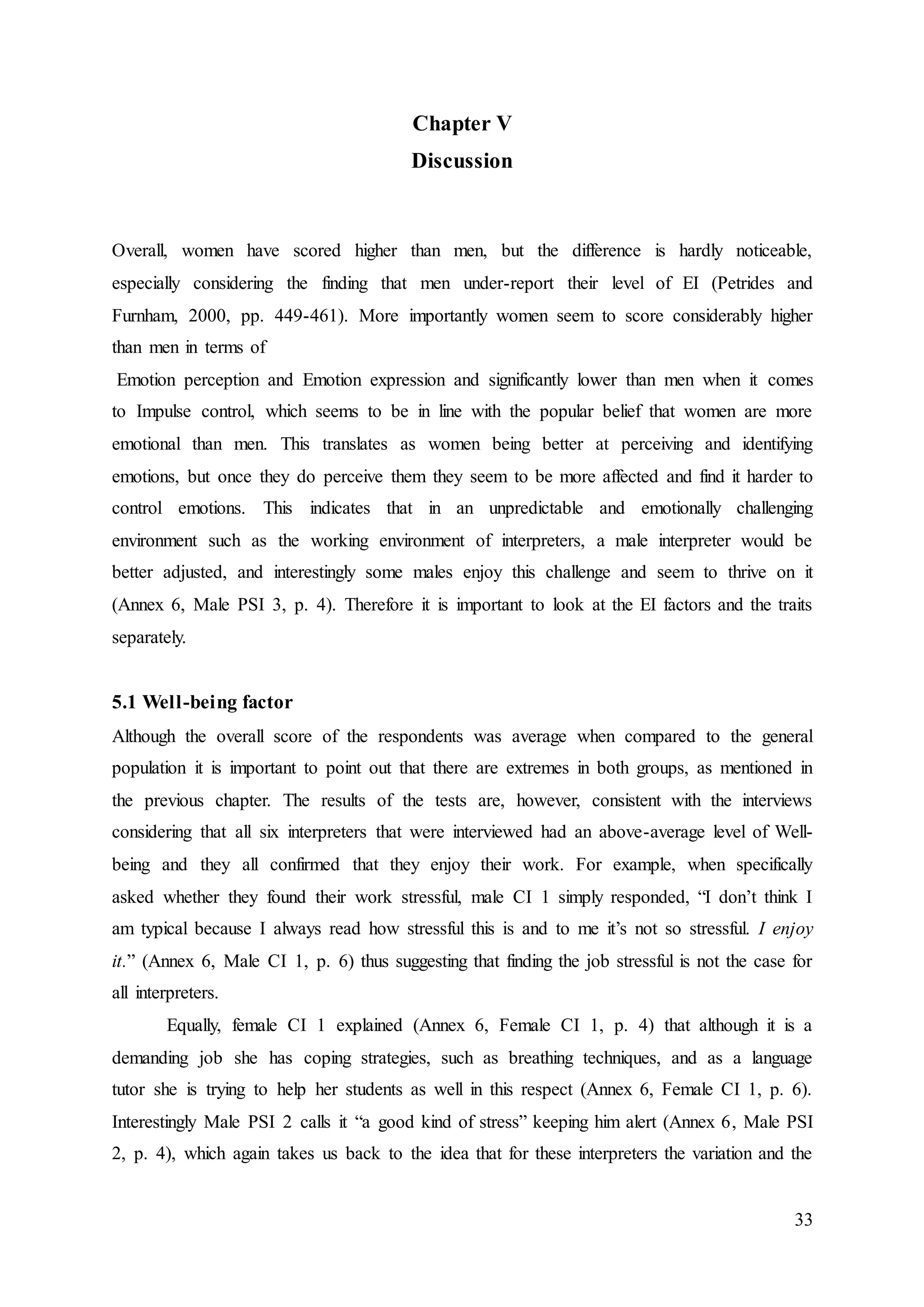 33
Chapter V
Discussion
Overall, women have scored higher than men, but the difference is hardly noticeable,
especially considering the finding that men under-report their level of EI (Petrides and
Furnham, 2000, pp. 449-461). More importantly women seem to score considerably higher
than men in terms of
Emotion perception and Emotion expression and significantly lower than men when it comes
to Impulse control, which seems to be in line with the popular belief that women are more
emotional than men. This translates as women being better at perceiving and identifying
emotions, but once they do perceive them they seem to be more affected and find it harder to
control emotions. This indicates that in an unpredictable and emotionally challenging
environment such as the working environment of interpreters, a male interpreter would be
better adjusted, and interestingly some males enjoy this challenge and seem to thrive on it
(Annex 6, Male PSI 3, p. 4). Therefore it is important to look at the EI factors and the traits
separately.
5.1 Well-being factor
Although the overall score of the respondents was average when compared to the general
population it is important to point out that there are extremes in both groups, as mentioned in
the previous chapter. The results of the tests are, however, consistent with the interviews
considering that all six interpreters that were interviewed had an above-average level of Well-
being and they all confirmed that they enjoy their work. For example, when specifically
asked whether they found their work stressful, male CI 1 simply responded, “I don’t think I
am typical because I always read how stressful this is and to me it’s not so stressful. I enjoy
it.” (Annex 6, Male CI 1, p. 6) thus suggesting that finding the job stressful is not the case for
all interpreters.
Equally, female CI 1 explained (Annex 6, Female CI 1, p. 4) that although it is a
demanding job she has coping strategies, such as breathing techniques, and as a language
tutor she is trying to help her students as well in this respect (Annex 6, Female CI 1, p. 6).
Interestingly Male PSI 2 calls it “a good kind of stress” keeping him alert (Annex 6, Male PSI
2, p. 4), which again takes us back to the idea that for these interpreters the variation and the
 