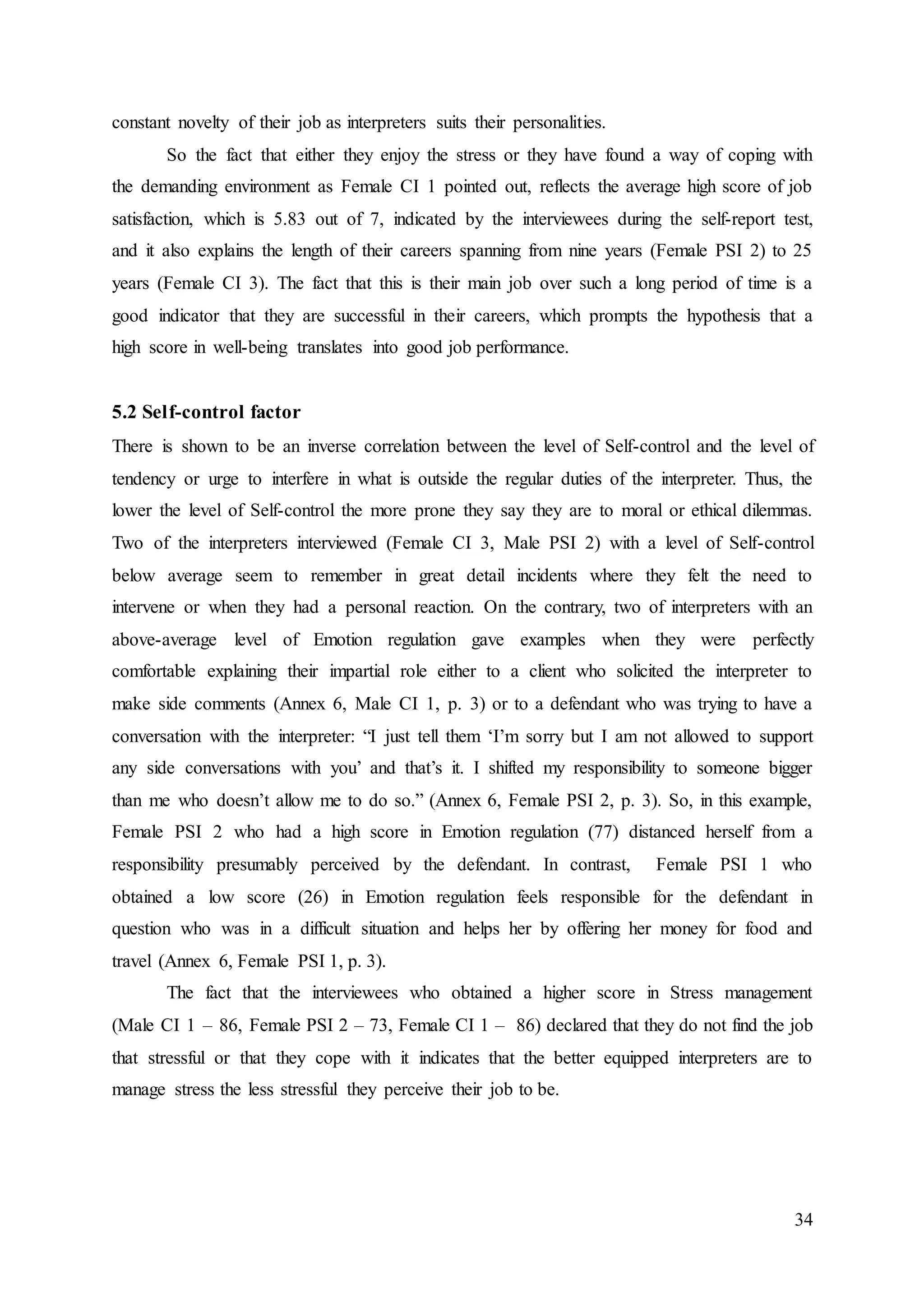 34
constant novelty of their job as interpreters suits their personalities.
So the fact that either they enjoy the stress or they have found a way of coping with
the demanding environment as Female CI 1 pointed out, reflects the average high score of job
satisfaction, which is 5.83 out of 7, indicated by the interviewees during the self-report test,
and it also explains the length of their careers spanning from nine years (Female PSI 2) to 25
years (Female CI 3). The fact that this is their main job over such a long period of time is a
good indicator that they are successful in their careers, which prompts the hypothesis that a
high score in well-being translates into good job performance.
5.2 Self-control factor
There is shown to be an inverse correlation between the level of Self-control and the level of
tendency or urge to interfere in what is outside the regular duties of the interpreter. Thus, the
lower the level of Self-control the more prone they say they are to moral or ethical dilemmas.
Two of the interpreters interviewed (Female CI 3, Male PSI 2) with a level of Self-control
below average seem to remember in great detail incidents where they felt the need to
intervene or when they had a personal reaction. On the contrary, two of interpreters with an
above-average level of Emotion regulation gave examples when they were perfectly
comfortable explaining their impartial role either to a client who solicited the interpreter to
make side comments (Annex 6, Male CI 1, p. 3) or to a defendant who was trying to have a
conversation with the interpreter: “I just tell them ‘I’m sorry but I am not allowed to support
any side conversations with you’ and that’s it. I shifted my responsibility to someone bigger
than me who doesn’t allow me to do so.” (Annex 6, Female PSI 2, p. 3). So, in this example,
Female PSI 2 who had a high score in Emotion regulation (77) distanced herself from a
responsibility presumably perceived by the defendant. In contrast, Female PSI 1 who
obtained a low score (26) in Emotion regulation feels responsible for the defendant in
question who was in a difficult situation and helps her by offering her money for food and
travel (Annex 6, Female PSI 1, p. 3).
The fact that the interviewees who obtained a higher score in Stress management
(Male CI 1 – 86, Female PSI 2 – 73, Female CI 1 – 86) declared that they do not find the job
that stressful or that they cope with it indicates that the better equipped interpreters are to
manage stress the less stressful they perceive their job to be.
 