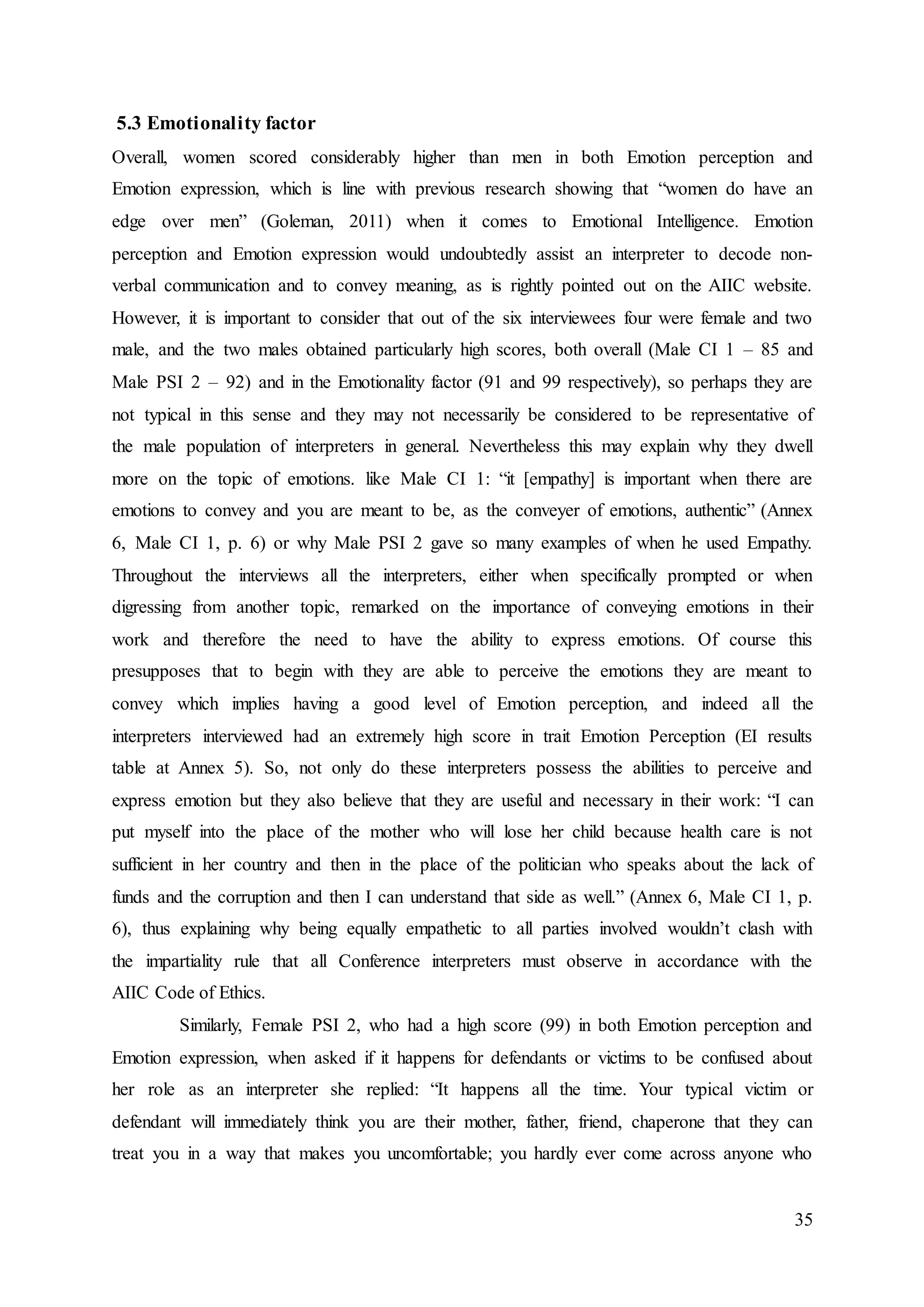 35
5.3 Emotionality factor
Overall, women scored considerably higher than men in both Emotion perception and
Emotion expression, which is line with previous research showing that “women do have an
edge over men” (Goleman, 2011) when it comes to Emotional Intelligence. Emotion
perception and Emotion expression would undoubtedly assist an interpreter to decode non-
verbal communication and to convey meaning, as is rightly pointed out on the AIIC website.
However, it is important to consider that out of the six interviewees four were female and two
male, and the two males obtained particularly high scores, both overall (Male CI 1 – 85 and
Male PSI 2 – 92) and in the Emotionality factor (91 and 99 respectively), so perhaps they are
not typical in this sense and they may not necessarily be considered to be representative of
the male population of interpreters in general. Nevertheless this may explain why they dwell
more on the topic of emotions. like Male CI 1: “it [empathy] is important when there are
emotions to convey and you are meant to be, as the conveyer of emotions, authentic” (Annex
6, Male CI 1, p. 6) or why Male PSI 2 gave so many examples of when he used Empathy.
Throughout the interviews all the interpreters, either when specifically prompted or when
digressing from another topic, remarked on the importance of conveying emotions in their
work and therefore the need to have the ability to express emotions. Of course this
presupposes that to begin with they are able to perceive the emotions they are meant to
convey which implies having a good level of Emotion perception, and indeed all the
interpreters interviewed had an extremely high score in trait Emotion Perception (EI results
table at Annex 5). So, not only do these interpreters possess the abilities to perceive and
express emotion but they also believe that they are useful and necessary in their work: “I can
put myself into the place of the mother who will lose her child because health care is not
sufficient in her country and then in the place of the politician who speaks about the lack of
funds and the corruption and then I can understand that side as well.” (Annex 6, Male CI 1, p.
6), thus explaining why being equally empathetic to all parties involved wouldn’t clash with
the impartiality rule that all Conference interpreters must observe in accordance with the
AIIC Code of Ethics.
Similarly, Female PSI 2, who had a high score (99) in both Emotion perception and
Emotion expression, when asked if it happens for defendants or victims to be confused about
her role as an interpreter she replied: “It happens all the time. Your typical victim or
defendant will immediately think you are their mother, father, friend, chaperone that they can
treat you in a way that makes you uncomfortable; you hardly ever come across anyone who
 