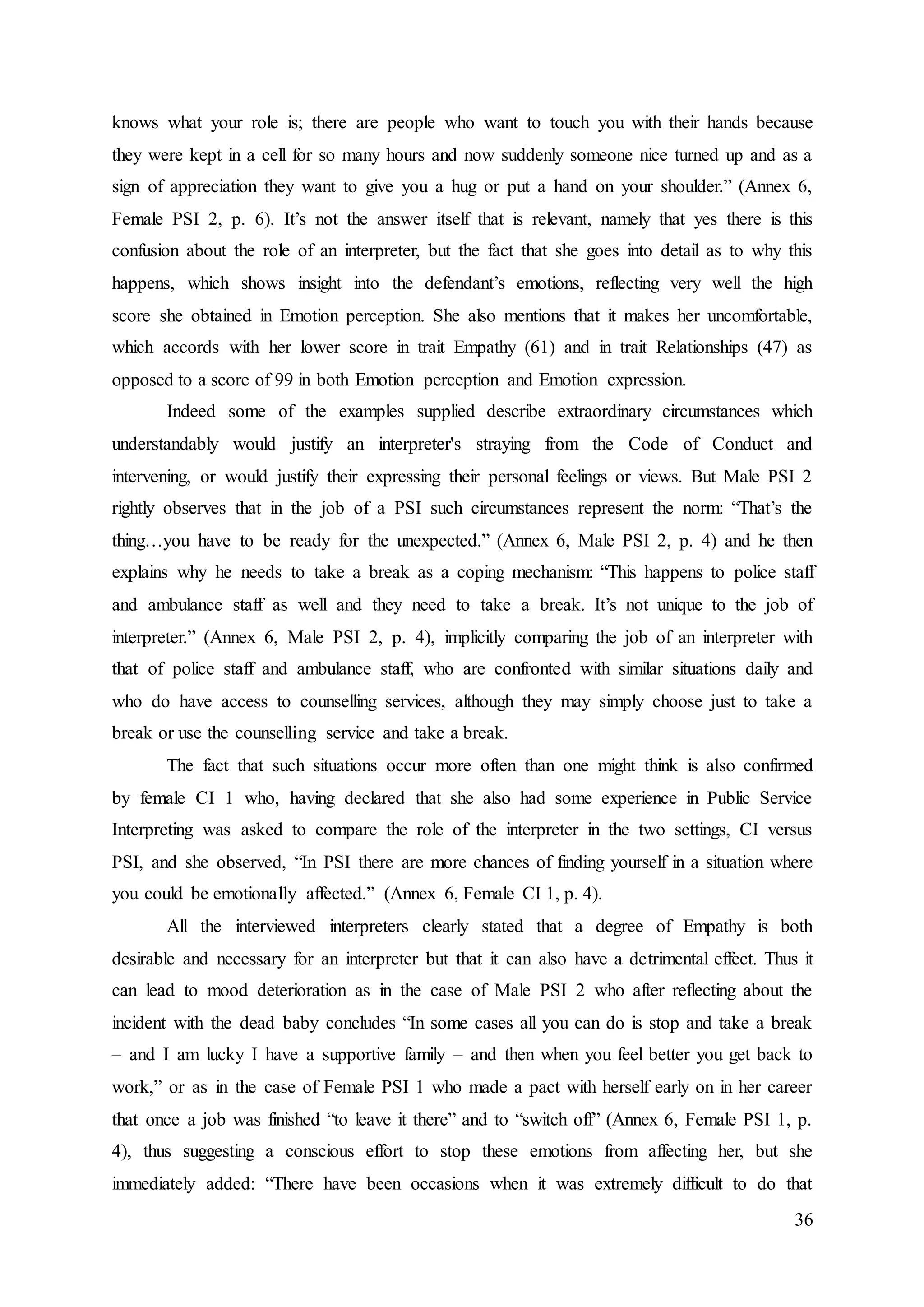 36
knows what your role is; there are people who want to touch you with their hands because
they were kept in a cell for so many hours and now suddenly someone nice turned up and as a
sign of appreciation they want to give you a hug or put a hand on your shoulder.” (Annex 6,
Female PSI 2, p. 6). It’s not the answer itself that is relevant, namely that yes there is this
confusion about the role of an interpreter, but the fact that she goes into detail as to why this
happens, which shows insight into the defendant’s emotions, reflecting very well the high
score she obtained in Emotion perception. She also mentions that it makes her uncomfortable,
which accords with her lower score in trait Empathy (61) and in trait Relationships (47) as
opposed to a score of 99 in both Emotion perception and Emotion expression.
Indeed some of the examples supplied describe extraordinary circumstances which
understandably would justify an interpreter's straying from the Code of Conduct and
intervening, or would justify their expressing their personal feelings or views. But Male PSI 2
rightly observes that in the job of a PSI such circumstances represent the norm: “That’s the
thing…you have to be ready for the unexpected.” (Annex 6, Male PSI 2, p. 4) and he then
explains why he needs to take a break as a coping mechanism: “This happens to police staff
and ambulance staff as well and they need to take a break. It’s not unique to the job of
interpreter.” (Annex 6, Male PSI 2, p. 4), implicitly comparing the job of an interpreter with
that of police staff and ambulance staff, who are confronted with similar situations daily and
who do have access to counselling services, although they may simply choose just to take a
break or use the counselling service and take a break.
The fact that such situations occur more often than one might think is also confirmed
by female CI 1 who, having declared that she also had some experience in Public Service
Interpreting was asked to compare the role of the interpreter in the two settings, CI versus
PSI, and she observed, “In PSI there are more chances of finding yourself in a situation where
you could be emotionally affected.” (Annex 6, Female CI 1, p. 4).
All the interviewed interpreters clearly stated that a degree of Empathy is both
desirable and necessary for an interpreter but that it can also have a detrimental effect. Thus it
can lead to mood deterioration as in the case of Male PSI 2 who after reflecting about the
incident with the dead baby concludes “In some cases all you can do is stop and take a break
– and I am lucky I have a supportive family – and then when you feel better you get back to
work,” or as in the case of Female PSI 1 who made a pact with herself early on in her career
that once a job was finished “to leave it there” and to “switch off” (Annex 6, Female PSI 1, p.
4), thus suggesting a conscious effort to stop these emotions from affecting her, but she
immediately added: “There have been occasions when it was extremely difficult to do that
 