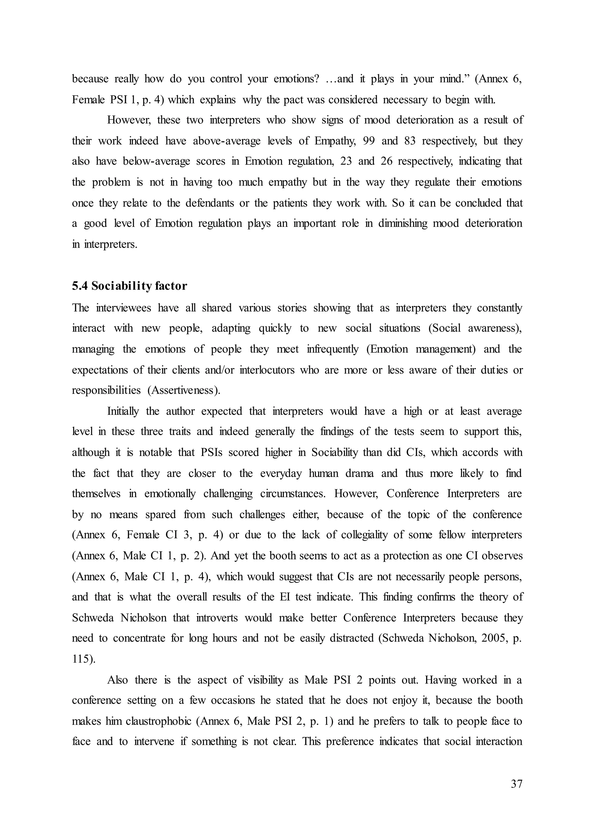 37
because really how do you control your emotions? …and it plays in your mind.” (Annex 6,
Female PSI 1, p. 4) which explains why the pact was considered necessary to begin with.
However, these two interpreters who show signs of mood deterioration as a result of
their work indeed have above-average levels of Empathy, 99 and 83 respectively, but they
also have below-average scores in Emotion regulation, 23 and 26 respectively, indicating that
the problem is not in having too much empathy but in the way they regulate their emotions
once they relate to the defendants or the patients they work with. So it can be concluded that
a good level of Emotion regulation plays an important role in diminishing mood deterioration
in interpreters.
5.4 Sociability factor
The interviewees have all shared various stories showing that as interpreters they constantly
interact with new people, adapting quickly to new social situations (Social awareness),
managing the emotions of people they meet infrequently (Emotion management) and the
expectations of their clients and/or interlocutors who are more or less aware of their duties or
responsibilities (Assertiveness).
Initially the author expected that interpreters would have a high or at least average
level in these three traits and indeed generally the findings of the tests seem to support this,
although it is notable that PSIs scored higher in Sociability than did CIs, which accords with
the fact that they are closer to the everyday human drama and thus more likely to find
themselves in emotionally challenging circumstances. However, Conference Interpreters are
by no means spared from such challenges either, because of the topic of the conference
(Annex 6, Female CI 3, p. 4) or due to the lack of collegiality of some fellow interpreters
(Annex 6, Male CI 1, p. 2). And yet the booth seems to act as a protection as one CI observes
(Annex 6, Male CI 1, p. 4), which would suggest that CIs are not necessarily people persons,
and that is what the overall results of the EI test indicate. This finding confirms the theory of
Schweda Nicholson that introverts would make better Conference Interpreters because they
need to concentrate for long hours and not be easily distracted (Schweda Nicholson, 2005, p.
115).
Also there is the aspect of visibility as Male PSI 2 points out. Having worked in a
conference setting on a few occasions he stated that he does not enjoy it, because the booth
makes him claustrophobic (Annex 6, Male PSI 2, p. 1) and he prefers to talk to people face to
face and to intervene if something is not clear. This preference indicates that social interaction
 