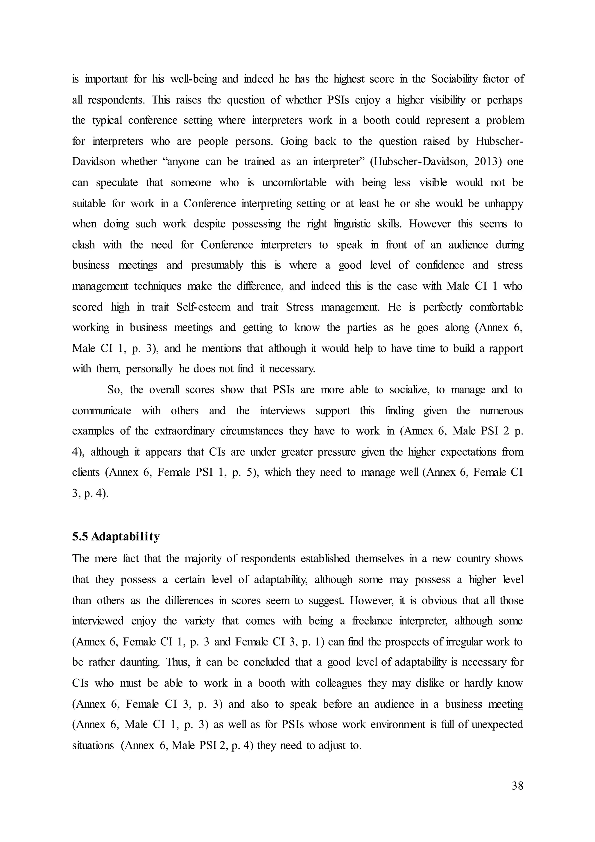 38
is important for his well-being and indeed he has the highest score in the Sociability factor of
all respondents. This raises the question of whether PSIs enjoy a higher visibility or perhaps
the typical conference setting where interpreters work in a booth could represent a problem
for interpreters who are people persons. Going back to the question raised by Hubscher-
Davidson whether “anyone can be trained as an interpreter” (Hubscher-Davidson, 2013) one
can speculate that someone who is uncomfortable with being less visible would not be
suitable for work in a Conference interpreting setting or at least he or she would be unhappy
when doing such work despite possessing the right linguistic skills. However this seems to
clash with the need for Conference interpreters to speak in front of an audience during
business meetings and presumably this is where a good level of confidence and stress
management techniques make the difference, and indeed this is the case with Male CI 1 who
scored high in trait Self-esteem and trait Stress management. He is perfectly comfortable
working in business meetings and getting to know the parties as he goes along (Annex 6,
Male CI 1, p. 3), and he mentions that although it would help to have time to build a rapport
with them, personally he does not find it necessary.
So, the overall scores show that PSIs are more able to socialize, to manage and to
communicate with others and the interviews support this finding given the numerous
examples of the extraordinary circumstances they have to work in (Annex 6, Male PSI 2 p.
4), although it appears that CIs are under greater pressure given the higher expectations from
clients (Annex 6, Female PSI 1, p. 5), which they need to manage well (Annex 6, Female CI
3, p. 4).
5.5 Adaptability
The mere fact that the majority of respondents established themselves in a new country shows
that they possess a certain level of adaptability, although some may possess a higher level
than others as the differences in scores seem to suggest. However, it is obvious that all those
interviewed enjoy the variety that comes with being a freelance interpreter, although some
(Annex 6, Female CI 1, p. 3 and Female CI 3, p. 1) can find the prospects of irregular work to
be rather daunting. Thus, it can be concluded that a good level of adaptability is necessary for
CIs who must be able to work in a booth with colleagues they may dislike or hardly know
(Annex 6, Female CI 3, p. 3) and also to speak before an audience in a business meeting
(Annex 6, Male CI 1, p. 3) as well as for PSIs whose work environment is full of unexpected
situations (Annex 6, Male PSI 2, p. 4) they need to adjust to.
 
