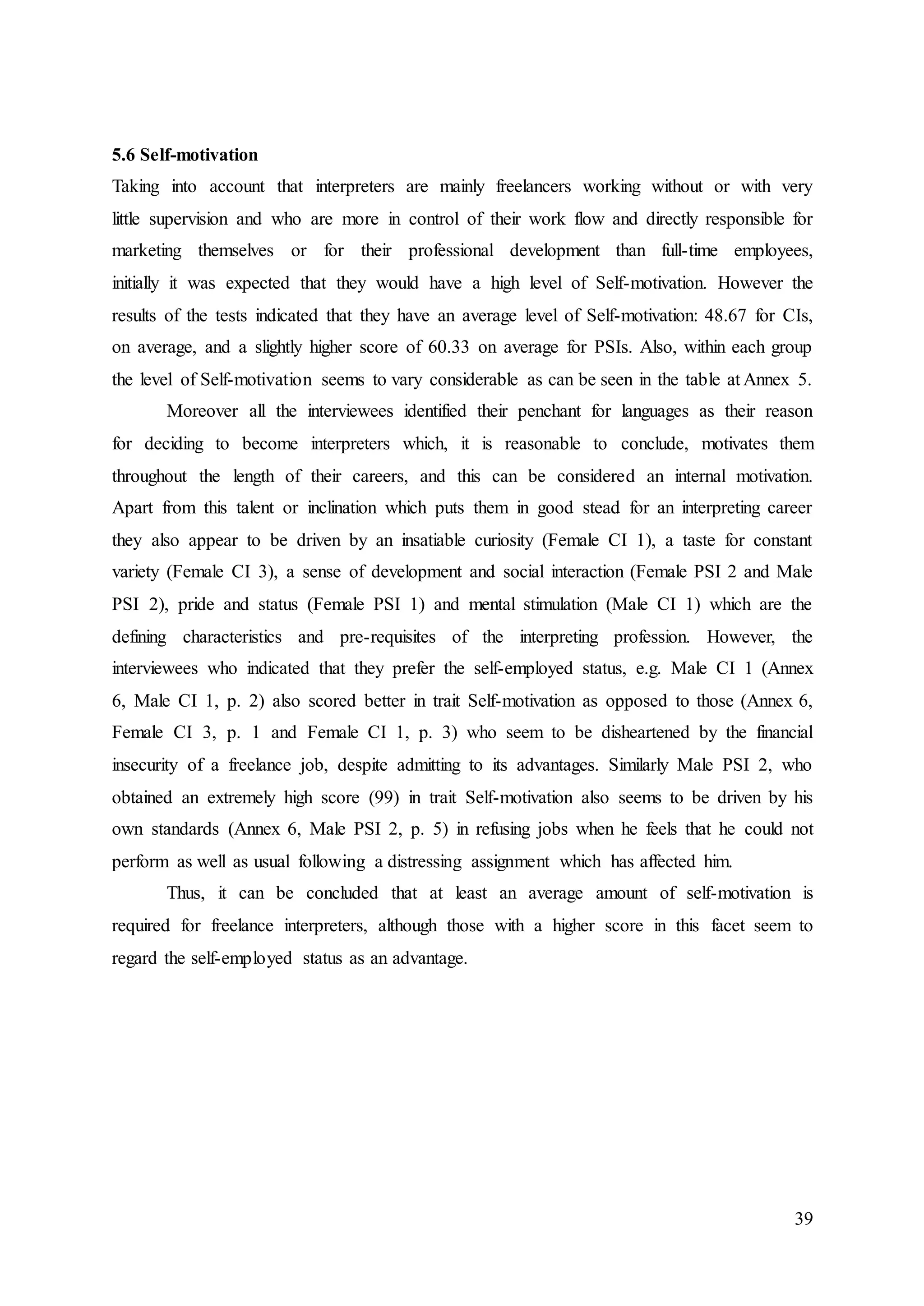39
5.6 Self-motivation
Taking into account that interpreters are mainly freelancers working without or with very
little supervision and who are more in control of their work flow and directly responsible for
marketing themselves or for their professional development than full-time employees,
initially it was expected that they would have a high level of Self-motivation. However the
results of the tests indicated that they have an average level of Self-motivation: 48.67 for CIs,
on average, and a slightly higher score of 60.33 on average for PSIs. Also, within each group
the level of Self-motivation seems to vary considerable as can be seen in the table at Annex 5.
Moreover all the interviewees identified their penchant for languages as their reason
for deciding to become interpreters which, it is reasonable to conclude, motivates them
throughout the length of their careers, and this can be considered an internal motivation.
Apart from this talent or inclination which puts them in good stead for an interpreting career
they also appear to be driven by an insatiable curiosity (Female CI 1), a taste for constant
variety (Female CI 3), a sense of development and social interaction (Female PSI 2 and Male
PSI 2), pride and status (Female PSI 1) and mental stimulation (Male CI 1) which are the
defining characteristics and pre-requisites of the interpreting profession. However, the
interviewees who indicated that they prefer the self-employed status, e.g. Male CI 1 (Annex
6, Male CI 1, p. 2) also scored better in trait Self-motivation as opposed to those (Annex 6,
Female CI 3, p. 1 and Female CI 1, p. 3) who seem to be disheartened by the financial
insecurity of a freelance job, despite admitting to its advantages. Similarly Male PSI 2, who
obtained an extremely high score (99) in trait Self-motivation also seems to be driven by his
own standards (Annex 6, Male PSI 2, p. 5) in refusing jobs when he feels that he could not
perform as well as usual following a distressing assignment which has affected him.
Thus, it can be concluded that at least an average amount of self-motivation is
required for freelance interpreters, although those with a higher score in this facet seem to
regard the self-employed status as an advantage.
 