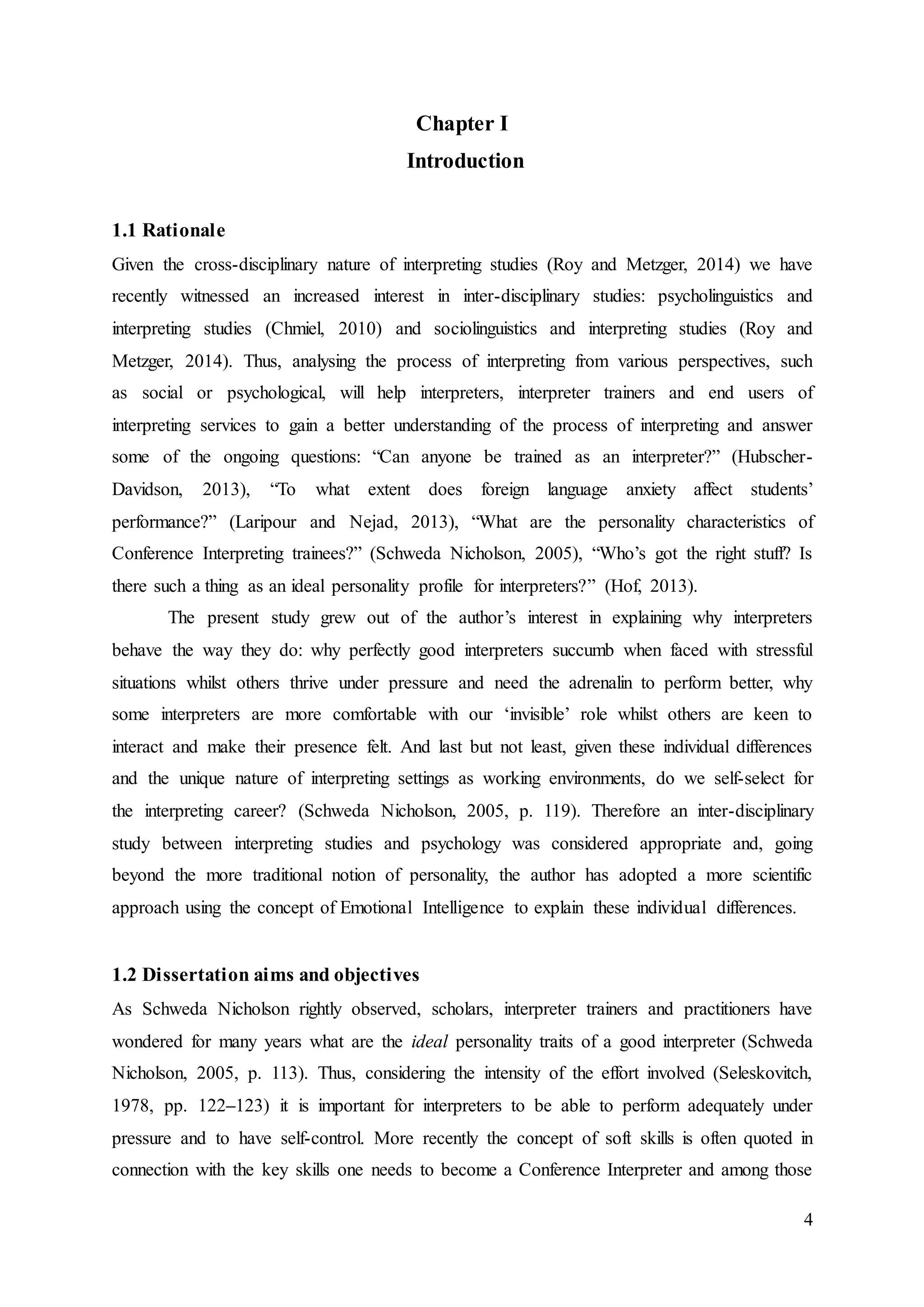 4
Chapter I
Introduction
1.1 Rationale
Given the cross-disciplinary nature of interpreting studies (Roy and Metzger, 2014) we have
recently witnessed an increased interest in inter-disciplinary studies: psycholinguistics and
interpreting studies (Chmiel, 2010) and sociolinguistics and interpreting studies (Roy and
Metzger, 2014). Thus, analysing the process of interpreting from various perspectives, such
as social or psychological, will help interpreters, interpreter trainers and end users of
interpreting services to gain a better understanding of the process of interpreting and answer
some of the ongoing questions: “Can anyone be trained as an interpreter?” (Hubscher-
Davidson, 2013), “To what extent does foreign language anxiety affect students’
performance?” (Laripour and Nejad, 2013), “What are the personality characteristics of
Conference Interpreting trainees?” (Schweda Nicholson, 2005), “Who’s got the right stuff? Is
there such a thing as an ideal personality profile for interpreters?” (Hof, 2013).
The present study grew out of the author’s interest in explaining why interpreters
behave the way they do: why perfectly good interpreters succumb when faced with stressful
situations whilst others thrive under pressure and need the adrenalin to perform better, why
some interpreters are more comfortable with our ‘invisible’ role whilst others are keen to
interact and make their presence felt. And last but not least, given these individual differences
and the unique nature of interpreting settings as working environments, do we self-select for
the interpreting career? (Schweda Nicholson, 2005, p. 119). Therefore an inter-disciplinary
study between interpreting studies and psychology was considered appropriate and, going
beyond the more traditional notion of personality, the author has adopted a more scientific
approach using the concept of Emotional Intelligence to explain these individual differences.
1.2 Dissertation aims and objectives
As Schweda Nicholson rightly observed, scholars, interpreter trainers and practitioners have
wondered for many years what are the ideal personality traits of a good interpreter (Schweda
Nicholson, 2005, p. 113). Thus, considering the intensity of the effort involved (Seleskovitch,
1978, pp. 122–123) it is important for interpreters to be able to perform adequately under
pressure and to have self-control. More recently the concept of soft skills is often quoted in
connection with the key skills one needs to become a Conference Interpreter and among those
 