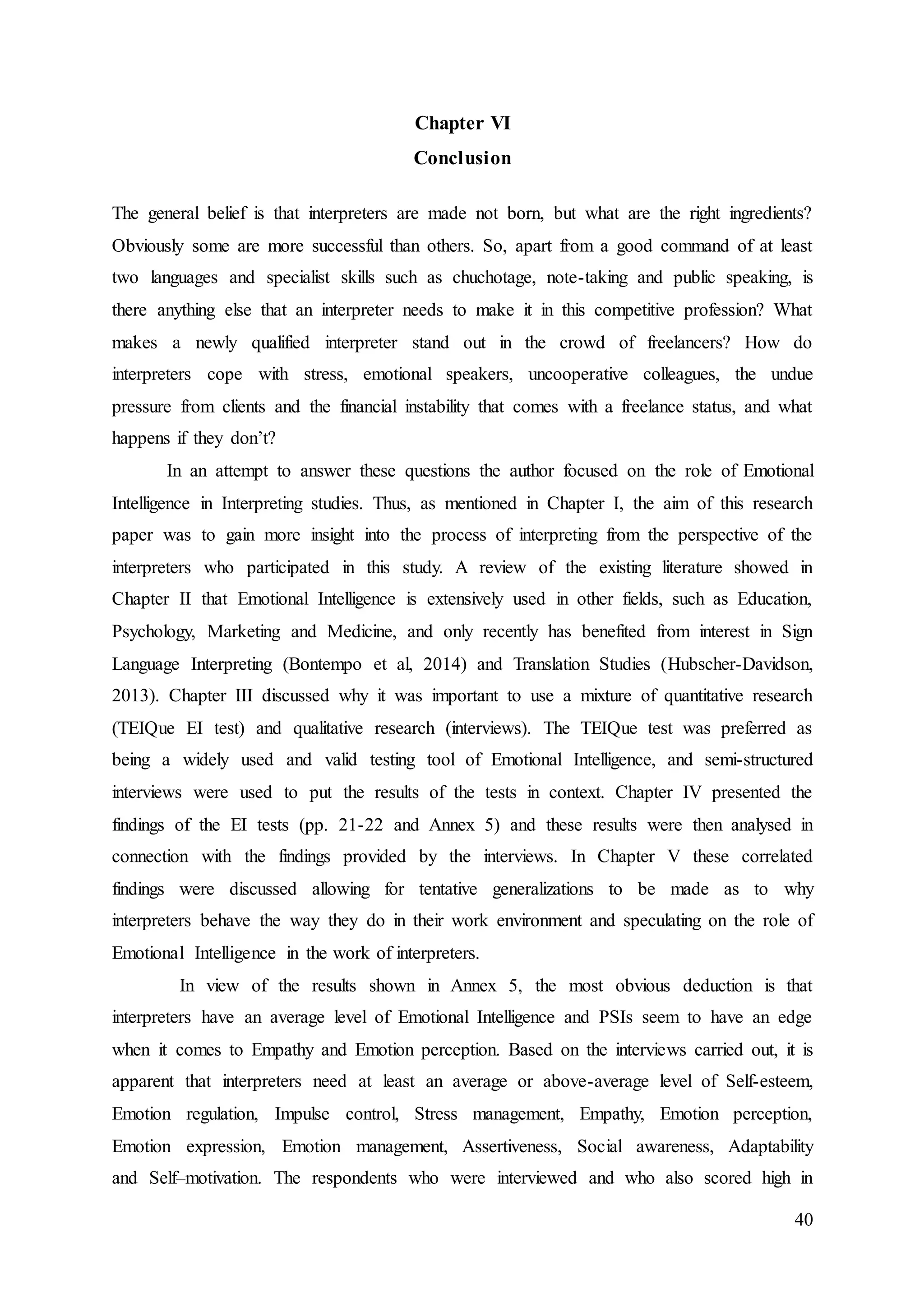 40
Chapter VI
Conclusion
The general belief is that interpreters are made not born, but what are the right ingredients?
Obviously some are more successful than others. So, apart from a good command of at least
two languages and specialist skills such as chuchotage, note-taking and public speaking, is
there anything else that an interpreter needs to make it in this competitive profession? What
makes a newly qualified interpreter stand out in the crowd of freelancers? How do
interpreters cope with stress, emotional speakers, uncooperative colleagues, the undue
pressure from clients and the financial instability that comes with a freelance status, and what
happens if they don’t?
In an attempt to answer these questions the author focused on the role of Emotional
Intelligence in Interpreting studies. Thus, as mentioned in Chapter I, the aim of this research
paper was to gain more insight into the process of interpreting from the perspective of the
interpreters who participated in this study. A review of the existing literature showed in
Chapter II that Emotional Intelligence is extensively used in other fields, such as Education,
Psychology, Marketing and Medicine, and only recently has benefited from interest in Sign
Language Interpreting (Bontempo et al, 2014) and Translation Studies (Hubscher-Davidson,
2013). Chapter III discussed why it was important to use a mixture of quantitative research
(TEIQue EI test) and qualitative research (interviews). The TEIQue test was preferred as
being a widely used and valid testing tool of Emotional Intelligence, and semi-structured
interviews were used to put the results of the tests in context. Chapter IV presented the
findings of the EI tests (pp. 21-22 and Annex 5) and these results were then analysed in
connection with the findings provided by the interviews. In Chapter V these correlated
findings were discussed allowing for tentative generalizations to be made as to why
interpreters behave the way they do in their work environment and speculating on the role of
Emotional Intelligence in the work of interpreters.
In view of the results shown in Annex 5, the most obvious deduction is that
interpreters have an average level of Emotional Intelligence and PSIs seem to have an edge
when it comes to Empathy and Emotion perception. Based on the interviews carried out, it is
apparent that interpreters need at least an average or above-average level of Self-esteem,
Emotion regulation, Impulse control, Stress management, Empathy, Emotion perception,
Emotion expression, Emotion management, Assertiveness, Social awareness, Adaptability
and Self–motivation. The respondents who were interviewed and who also scored high in
 