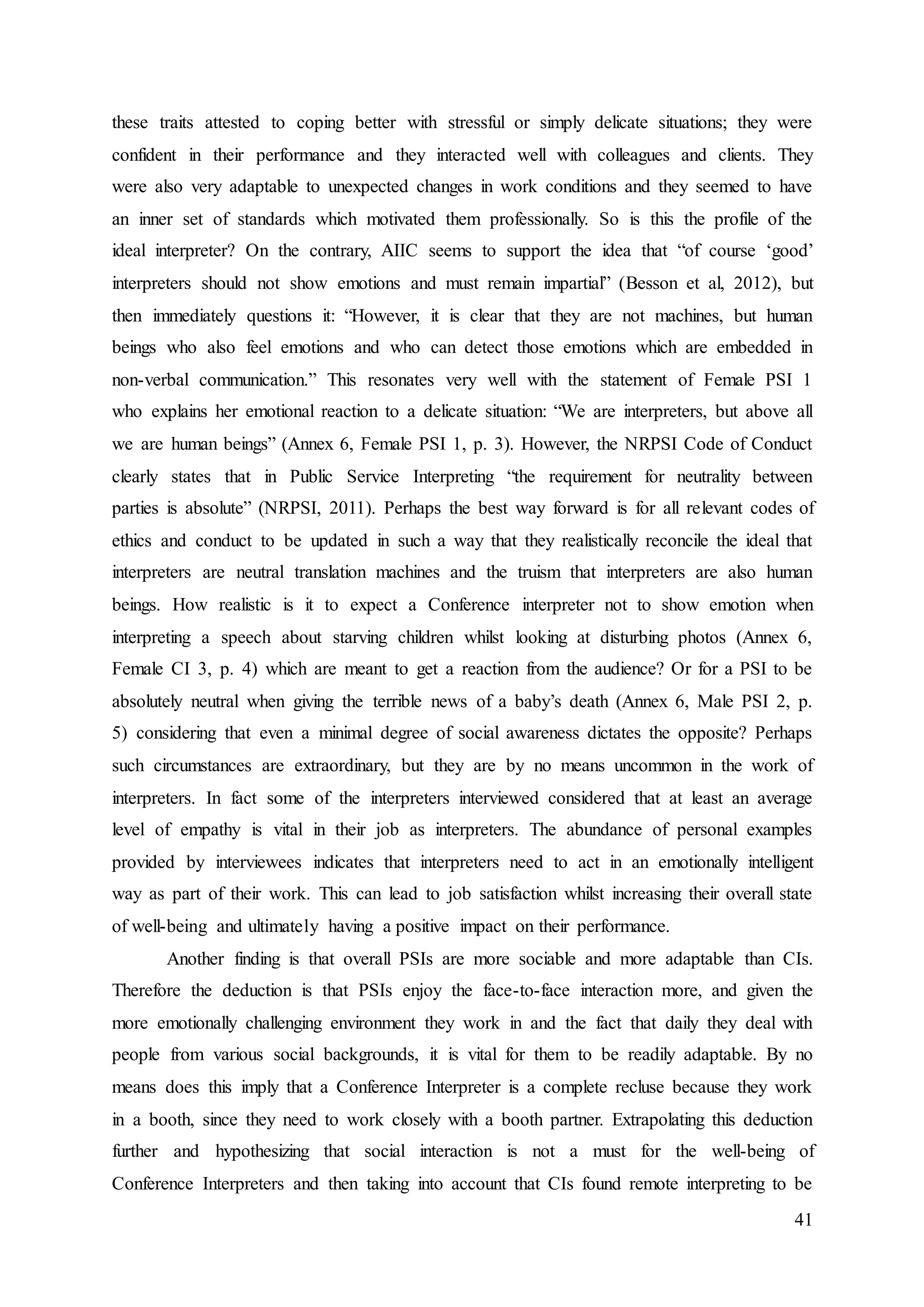 41
these traits attested to coping better with stressful or simply delicate situations; they were
confident in their performance and they interacted well with colleagues and clients. They
were also very adaptable to unexpected changes in work conditions and they seemed to have
an inner set of standards which motivated them professionally. So is this the profile of the
ideal interpreter? On the contrary, AIIC seems to support the idea that “of course ‘good’
interpreters should not show emotions and must remain impartial” (Besson et al, 2012), but
then immediately questions it: “However, it is clear that they are not machines, but human
beings who also feel emotions and who can detect those emotions which are embedded in
non-verbal communication.” This resonates very well with the statement of Female PSI 1
who explains her emotional reaction to a delicate situation: “We are interpreters, but above all
we are human beings” (Annex 6, Female PSI 1, p. 3). However, the NRPSI Code of Conduct
clearly states that in Public Service Interpreting “the requirement for neutrality between
parties is absolute” (NRPSI, 2011). Perhaps the best way forward is for all relevant codes of
ethics and conduct to be updated in such a way that they realistically reconcile the ideal that
interpreters are neutral translation machines and the truism that interpreters are also human
beings. How realistic is it to expect a Conference interpreter not to show emotion when
interpreting a speech about starving children whilst looking at disturbing photos (Annex 6,
Female CI 3, p. 4) which are meant to get a reaction from the audience? Or for a PSI to be
absolutely neutral when giving the terrible news of a baby’s death (Annex 6, Male PSI 2, p.
5) considering that even a minimal degree of social awareness dictates the opposite? Perhaps
such circumstances are extraordinary, but they are by no means uncommon in the work of
interpreters. In fact some of the interpreters interviewed considered that at least an average
level of empathy is vital in their job as interpreters. The abundance of personal examples
provided by interviewees indicates that interpreters need to act in an emotionally intelligent
way as part of their work. This can lead to job satisfaction whilst increasing their overall state
of well-being and ultimately having a positive impact on their performance.
Another finding is that overall PSIs are more sociable and more adaptable than CIs.
Therefore the deduction is that PSIs enjoy the face-to-face interaction more, and given the
more emotionally challenging environment they work in and the fact that daily they deal with
people from various social backgrounds, it is vital for them to be readily adaptable. By no
means does this imply that a Conference Interpreter is a complete recluse because they work
in a booth, since they need to work closely with a booth partner. Extrapolating this deduction
further and hypothesizing that social interaction is not a must for the well-being of
Conference Interpreters and then taking into account that CIs found remote interpreting to be
 