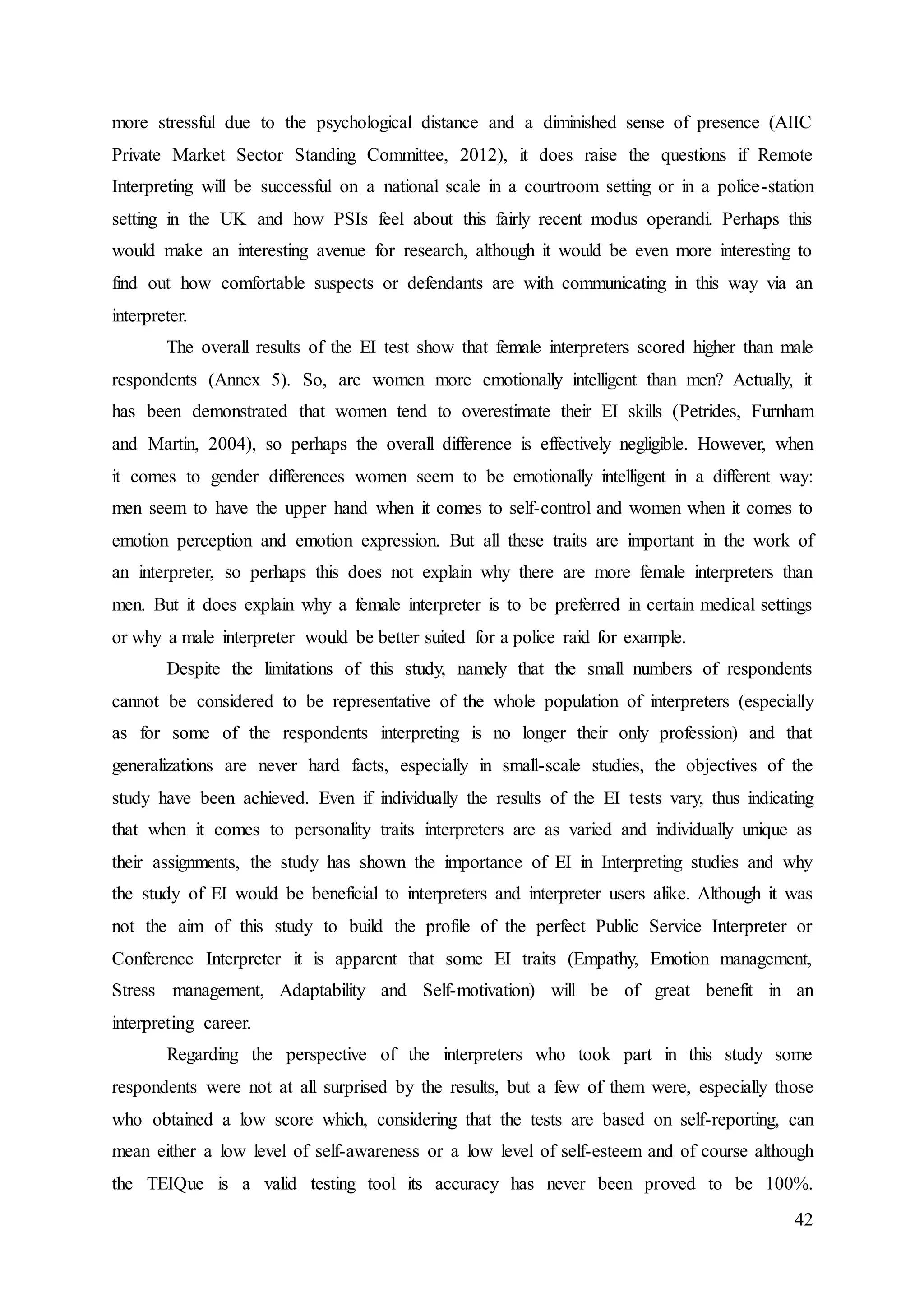 42
more stressful due to the psychological distance and a diminished sense of presence (AIIC
Private Market Sector Standing Committee, 2012), it does raise the questions if Remote
Interpreting will be successful on a national scale in a courtroom setting or in a police-station
setting in the UK and how PSIs feel about this fairly recent modus operandi. Perhaps this
would make an interesting avenue for research, although it would be even more interesting to
find out how comfortable suspects or defendants are with communicating in this way via an
interpreter.
The overall results of the EI test show that female interpreters scored higher than male
respondents (Annex 5). So, are women more emotionally intelligent than men? Actually, it
has been demonstrated that women tend to overestimate their EI skills (Petrides, Furnham
and Martin, 2004), so perhaps the overall difference is effectively negligible. However, when
it comes to gender differences women seem to be emotionally intelligent in a different way:
men seem to have the upper hand when it comes to self-control and women when it comes to
emotion perception and emotion expression. But all these traits are important in the work of
an interpreter, so perhaps this does not explain why there are more female interpreters than
men. But it does explain why a female interpreter is to be preferred in certain medical settings
or why a male interpreter would be better suited for a police raid for example.
Despite the limitations of this study, namely that the small numbers of respondents
cannot be considered to be representative of the whole population of interpreters (especially
as for some of the respondents interpreting is no longer their only profession) and that
generalizations are never hard facts, especially in small-scale studies, the objectives of the
study have been achieved. Even if individually the results of the EI tests vary, thus indicating
that when it comes to personality traits interpreters are as varied and individually unique as
their assignments, the study has shown the importance of EI in Interpreting studies and why
the study of EI would be beneficial to interpreters and interpreter users alike. Although it was
not the aim of this study to build the profile of the perfect Public Service Interpreter or
Conference Interpreter it is apparent that some EI traits (Empathy, Emotion management,
Stress management, Adaptability and Self-motivation) will be of great benefit in an
interpreting career.
Regarding the perspective of the interpreters who took part in this study some
respondents were not at all surprised by the results, but a few of them were, especially those
who obtained a low score which, considering that the tests are based on self-reporting, can
mean either a low level of self-awareness or a low level of self-esteem and of course although
the TEIQue is a valid testing tool its accuracy has never been proved to be 100%.
 