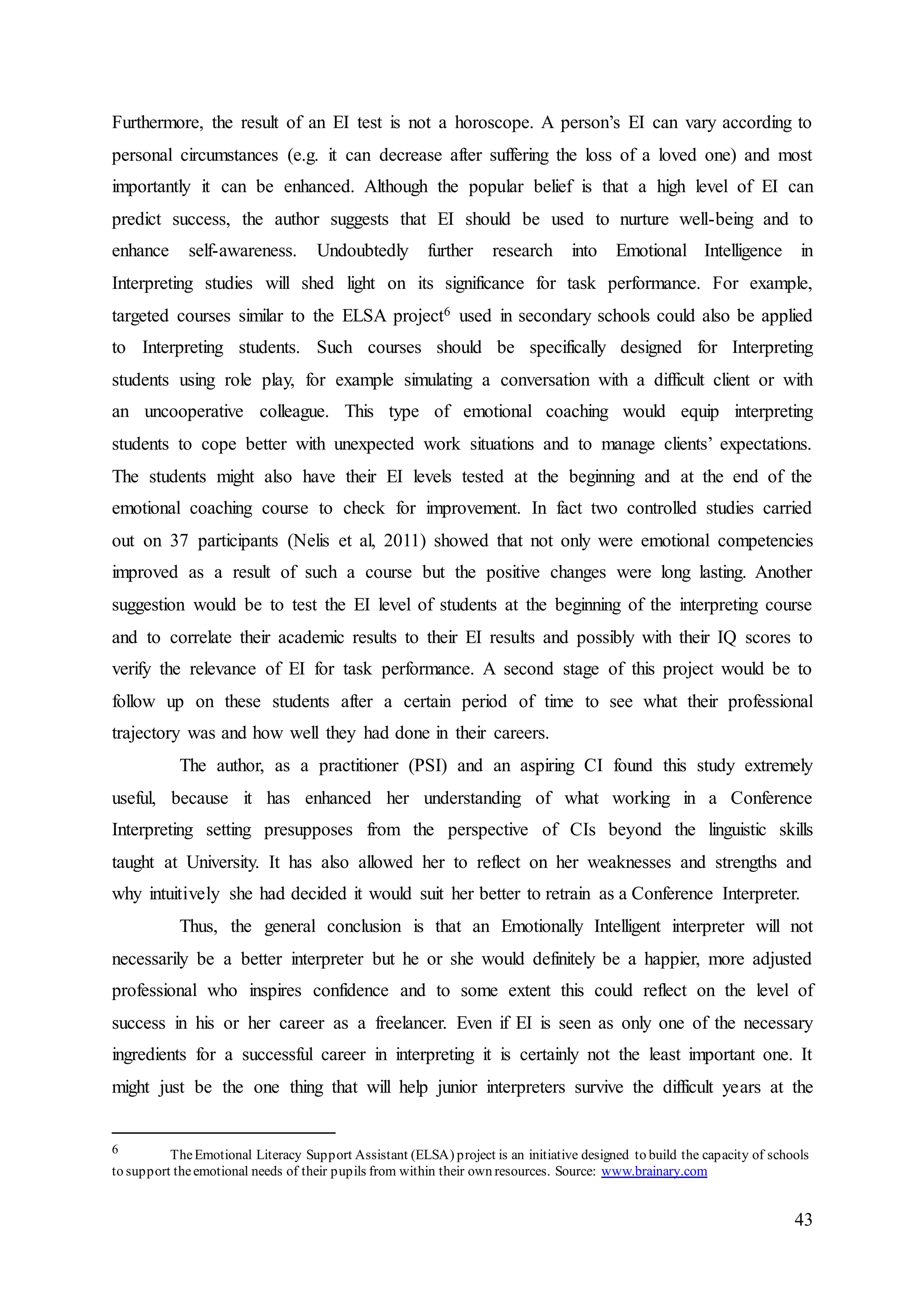43
Furthermore, the result of an EI test is not a horoscope. A person’s EI can vary according to
personal circumstances (e.g. it can decrease after suffering the loss of a loved one) and most
importantly it can be enhanced. Although the popular belief is that a high level of EI can
predict success, the author suggests that EI should be used to nurture well-being and to
enhance self-awareness. Undoubtedly further research into Emotional Intelligence in
Interpreting studies will shed light on its significance for task performance. For example,
targeted courses similar to the ELSA project6 used in secondary schools could also be applied
to Interpreting students. Such courses should be specifically designed for Interpreting
students using role play, for example simulating a conversation with a difficult client or with
an uncooperative colleague. This type of emotional coaching would equip interpreting
students to cope better with unexpected work situations and to manage clients’ expectations.
The students might also have their EI levels tested at the beginning and at the end of the
emotional coaching course to check for improvement. In fact two controlled studies carried
out on 37 participants (Nelis et al, 2011) showed that not only were emotional competencies
improved as a result of such a course but the positive changes were long lasting. Another
suggestion would be to test the EI level of students at the beginning of the interpreting course
and to correlate their academic results to their EI results and possibly with their IQ scores to
verify the relevance of EI for task performance. A second stage of this project would be to
follow up on these students after a certain period of time to see what their professional
trajectory was and how well they had done in their careers.
The author, as a practitioner (PSI) and an aspiring CI found this study extremely
useful, because it has enhanced her understanding of what working in a Conference
Interpreting setting presupposes from the perspective of CIs beyond the linguistic skills
taught at University. It has also allowed her to reflect on her weaknesses and strengths and
why intuitively she had decided it would suit her better to retrain as a Conference Interpreter.
Thus, the general conclusion is that an Emotionally Intelligent interpreter will not
necessarily be a better interpreter but he or she would definitely be a happier, more adjusted
professional who inspires confidence and to some extent this could reflect on the level of
success in his or her career as a freelancer. Even if EI is seen as only one of the necessary
ingredients for a successful career in interpreting it is certainly not the least important one. It
might just be the one thing that will help junior interpreters survive the difficult years at the
6 TheEmotional Literacy Support Assistant (ELSA) project is an initiative designed to build the capacity of schools
to support theemotional needs of their pupils from within their own resources. Source: www.brainary.com
 