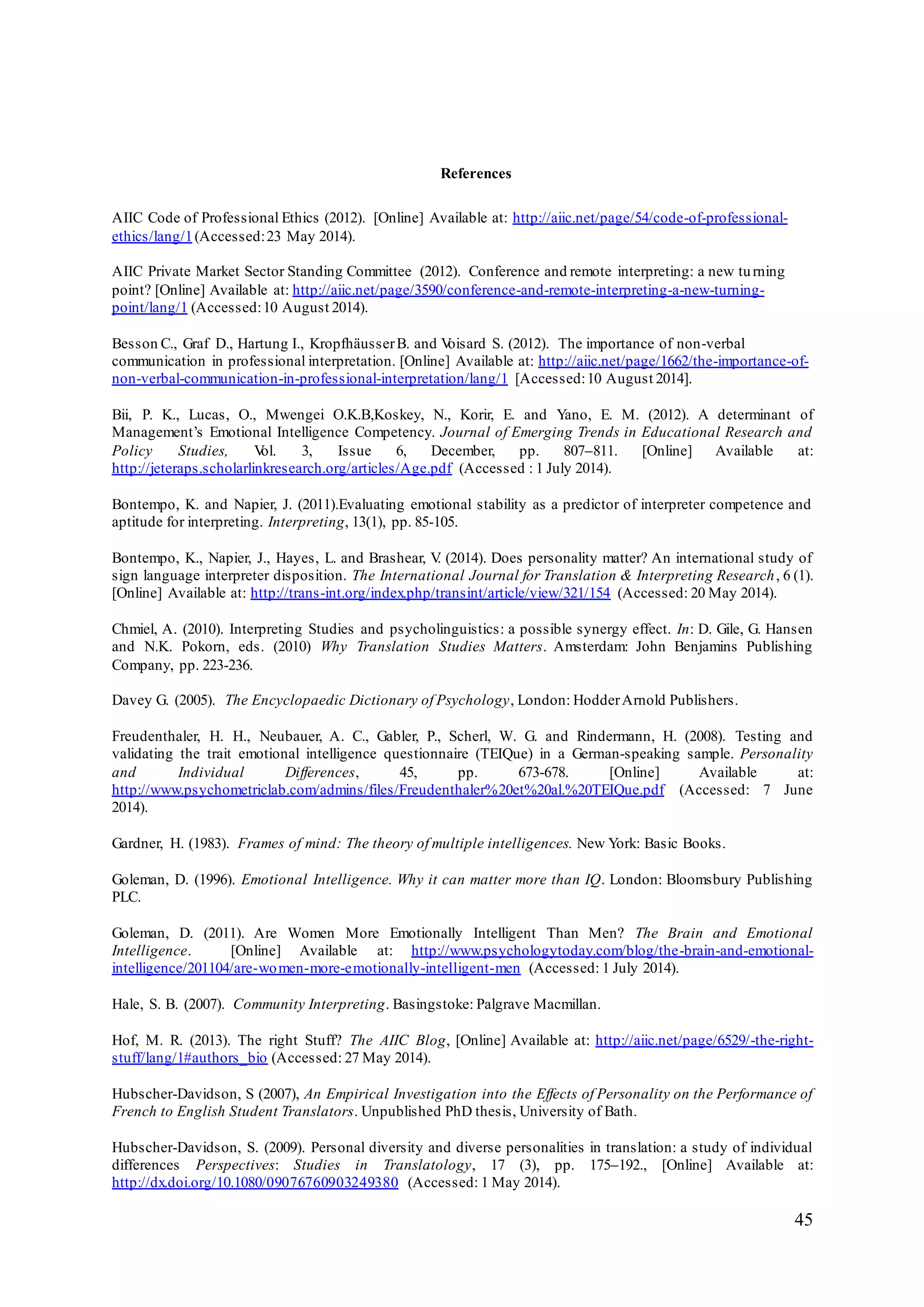 45
References
AIIC Code of Professional Ethics (2012). [Online] Available at: http://aiic.net/page/54/code-of-professional-
ethics/lang/1(Accessed:23 May 2014).
AIIC Private Market Sector Standing Committee (2012). Conference and remote interpreting: a new turning
point? [Online] Available at: http://aiic.net/page/3590/conference-and-remote-interpreting-a-new-turning-
point/lang/1 (Accessed:10 August 2014).
Besson C., Graf D., Hartung I., KropfhäusserB. and Voisard S. (2012). The importance of non-verbal
communication in professional interpretation. [Online] Available at: http://aiic.net/page/1662/the-importance-of-
non-verbal-communication-in-professional-interpretation/lang/1 [Accessed:10 August 2014].
Bii, P. K., Lucas, O., Mwengei O.K.B,Koskey, N., Korir, E. and Yano, E. M. (2012). A determinant of
Management’s Emotional Intelligence Competency. Journal of Emerging Trends in Educational Research and
Policy Studies, Vol. 3, Issue 6, December, pp. 807–811. [Online] Available at:
http://jeteraps.scholarlinkresearch.org/articles/Age.pdf (Accessed : 1 July 2014).
Bontempo, K. and Napier, J. (2011).Evaluating emotional stability as a predictor of interpreter competence and
aptitude for interpreting. Interpreting, 13(1), pp. 85-105.
Bontempo, K., Napier, J., Hayes, L. and Brashear, V. (2014). Does personality matter? An international study of
sign language interpreter disposition. The International Journal for Translation & Interpreting Research, 6 (1).
[Online] Available at: http://trans-int.org/index.php/transint/article/view/321/154 (Accessed: 20 May 2014).
Chmiel, A. (2010). Interpreting Studies and psycholinguistics: a possible synergy effect. In: D. Gile, G. Hansen
and N.K. Pokorn, eds. (2010) Why Translation Studies Matters. Amsterdam: John Benjamins Publishing
Company, pp. 223-236.
Davey G. (2005). The Encyclopaedic Dictionary of Psychology, London: HodderArnold Publishers.
Freudenthaler, H. H., Neubauer, A. C., Gabler, P., Scherl, W. G. and Rindermann, H. (2008). Testing and
validating the trait emotional intelligence questionnaire (TEIQue) in a German-speaking sample. Personality
and Individual Differences, 45, pp. 673-678. [Online] Available at:
http://www.psychometriclab.com/admins/files/Freudenthaler%20et%20al.%20TEIQue.pdf (Accessed: 7 June
2014).
Gardner, H. (1983). Frames of mind: The theory of multiple intelligences. New York: Basic Books.
Goleman, D. (1996). Emotional Intelligence. Why it can matter more than IQ. London: Bloomsbury Publishing
PLC.
Goleman, D. (2011). Are Women More Emotionally Intelligent Than Men? The Brain and Emotional
Intelligence. [Online] Available at: http://www.psychologytoday.com/blog/the-brain-and-emotional-
intelligence/201104/are-women-more-emotionally-intelligent-men (Accessed: 1 July 2014).
Hale, S. B. (2007). Community Interpreting. Basingstoke: Palgrave Macmillan.
Hof, M. R. (2013). The right Stuff? The AIIC Blog, [Online] Available at: http://aiic.net/page/6529/-the-right-
stuff/lang/1#authors_bio (Accessed: 27 May 2014).
Hubscher-Davidson, S (2007), An Empirical Investigation into the Effects of Personality on the Performance of
French to English Student Translators. Unpublished PhD thesis, University of Bath.
Hubscher-Davidson, S. (2009). Personal diversity and diverse personalities in translation: a study of individual
differences Perspectives: Studies in Translatology, 17 (3), pp. 175–192., [Online] Available at:
http://dx.doi.org/10.1080/09076760903249380 (Accessed: 1 May 2014).
 