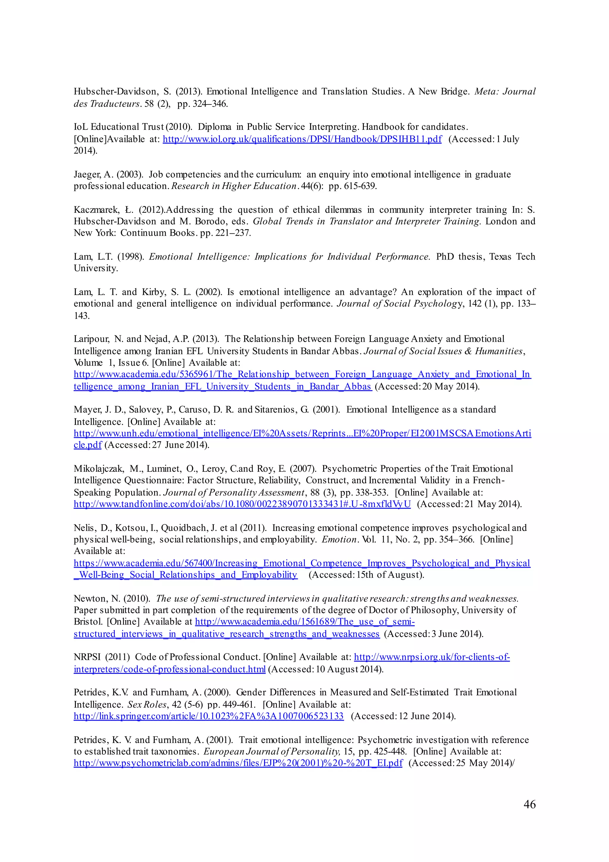 46
Hubscher-Davidson, S. (2013). Emotional Intelligence and Translation Studies. A New Bridge. Meta: Journal
des Traducteurs. 58 (2), pp. 324–346.
IoL Educational Trust (2010). Diploma in Public Service Interpreting. Handbook for candidates.
[Online]Available at: http://www.iol.org.uk/qualifications/DPSI/Handbook/DPSIHB11.pdf (Accessed:1 July
2014).
Jaeger, A. (2003). Job competencies and the curriculum: an enquiry into emotional intelligence in graduate
professional education. Research in Higher Education.44(6): pp. 615-639.
Kaczmarek, Ł. (2012).Addressing the question of ethical dilemmas in community interpreter training In: S.
Hubscher-Davidson and M. Borodo, eds. Global Trends in Translator and Interpreter Training. London and
New York: Continuum Books. pp. 221–237.
Lam, L.T. (1998). Emotional Intelligence: Implications for Individual Performance. PhD thesis, Texas Tech
University.
Lam, L. T. and Kirby, S. L. (2002). Is emotional intelligence an advantage? An exploration of the impact of
emotional and general intelligence on individual performance. Journal of Social Psychology, 142 (1), pp. 133–
143.
Laripour, N. and Nejad, A.P. (2013). The Relationship between Foreign Language Anxiety and Emotional
Intelligence among Iranian EFL University Students in Bandar Abbas. Journal of Social Issues & Humanities,
Volume 1, Issue 6. [Online] Available at:
http://www.academia.edu/5365961/The_Relationship_between_Foreign_Language_Anxiety_and_Emotional_In
telligence_among_Iranian_EFL_University_Students_in_Bandar_Abbas (Accessed:20 May 2014).
Mayer, J. D., Salovey, P., Caruso, D. R. and Sitarenios, G. (2001). Emotional Intelligence as a standard
Intelligence. [Online] Available at:
http://www.unh.edu/emotional_intelligence/EI%20Assets/Reprints...EI%20Proper/EI2001MSCSAEmotionsArti
cle.pdf (Accessed:27 June 2014).
Mikolajczak, M., Luminet, O., Leroy, C.and Roy, E. (2007). Psychometric Properties of the Trait Emotional
Intelligence Questionnaire: Factor Structure, Reliability, Construct, and Incremental Validity in a French-
Speaking Population. Journal of Personality Assessment, 88 (3), pp. 338-353. [Online] Available at:
http://www.tandfonline.com/doi/abs/10.1080/00223890701333431#.U-8mxfldVyU (Accessed:21 May 2014).
Nelis, D., Kotsou, I., Quoidbach, J. et al (2011). Increasing emotional competence improves psychological and
physical well-being, social relationships, and employability. Emotion. Vol. 11, No. 2, pp. 354–366. [Online]
Available at:
https://www.academia.edu/567400/Increasing_Emotional_Competence_Improves_Psychological_and_Physical
_Well-Being_Social_Relationships_and_Employability (Accessed:15th of August).
Newton, N. (2010). The use of semi-structured interviews in qualitative research:strengths and weaknesses.
Paper submitted in part completion of the requirements of the degree of Doctor of Philosophy, University of
Bristol. [Online] Available at http://www.academia.edu/1561689/The_use_of_semi-
structured_interviews_in_qualitative_research_strengths_and_weaknesses (Accessed:3 June 2014).
NRPSI (2011) Code of Professional Conduct. [Online] Available at: http://www.nrpsi.org.uk/for-clients-of-
interpreters/code-of-professional-conduct.html (Accessed:10 August 2014).
Petrides, K.V. and Furnham, A. (2000). Gender Differences in Measured and Self-Estimated Trait Emotional
Intelligence. Sex Roles, 42 (5-6) pp. 449-461. [Online] Available at:
http://link.springer.com/article/10.1023%2FA%3A1007006523133 (Accessed:12 June 2014).
Petrides, K. V. and Furnham, A. (2001). Trait emotional intelligence: Psychometric investigation with reference
to established trait taxonomies. European Journal of Personality, 15, pp. 425-448. [Online] Available at:
http://www.psychometriclab.com/admins/files/EJP%20(2001)%20-%20T_EI.pdf (Accessed:25 May 2014)/
 