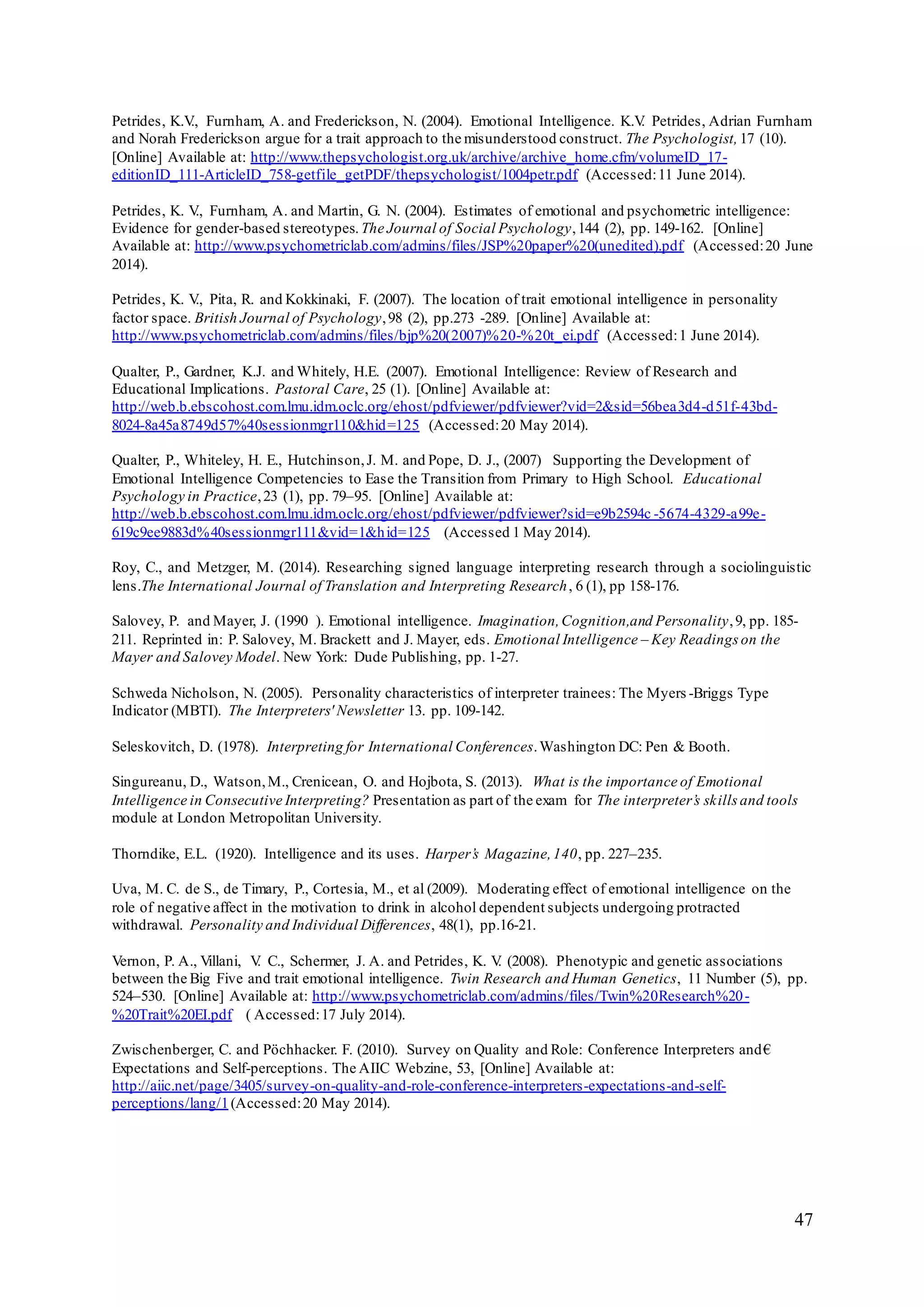 47
Petrides, K.V., Furnham, A. and Frederickson, N. (2004). Emotional Intelligence. K.V. Petrides, Adrian Furnham
and Norah Frederickson argue for a trait approach to the misunderstood construct. The Psychologist, 17 (10).
[Online] Available at: http://www.thepsychologist.org.uk/archive/archive_home.cfm/volumeID_17-
editionID_111-ArticleID_758-getfile_getPDF/thepsychologist/1004petr.pdf (Accessed:11 June 2014).
Petrides, K. V., Furnham, A. and Martin, G. N. (2004). Estimates of emotional and psychometric intelligence:
Evidence for gender-based stereotypes. The Journal of Social Psychology,144 (2), pp. 149-162. [Online]
Available at: http://www.psychometriclab.com/admins/files/JSP%20paper%20(unedited).pdf (Accessed:20 June
2014).
Petrides, K. V., Pita, R. and Kokkinaki, F. (2007). The location of trait emotional intelligence in personality
factor space. British Journal of Psychology,98 (2), pp.273 -289. [Online] Available at:
http://www.psychometriclab.com/admins/files/bjp%20(2007)%20-%20t_ei.pdf (Accessed:1 June 2014).
Qualter, P., Gardner, K.J. and Whitely, H.E. (2007). Emotional Intelligence: Review of Research and
Educational Implications. Pastoral Care, 25 (1). [Online] Available at:
http://web.b.ebscohost.com.lmu.idm.oclc.org/ehost/pdfviewer/pdfviewer?vid=2&sid=56bea3d4-d51f-43bd-
8024-8a45a8749d57%40sessionmgr110&hid=125 (Accessed:20 May 2014).
Qualter, P., Whiteley, H. E., Hutchinson,J. M. and Pope, D. J., (2007) Supporting the Development of
Emotional Intelligence Competencies to Ease the Transition from Primary to High School. Educational
Psychology in Practice,23 (1), pp. 79–95. [Online] Available at:
http://web.b.ebscohost.com.lmu.idm.oclc.org/ehost/pdfviewer/pdfviewer?sid=e9b2594c -5674-4329-a99e-
619c9ee9883d%40sessionmgr111&vid=1&hid=125 (Accessed 1 May 2014).
Roy, C., and Metzger, M. (2014). Researching signed language interpreting research through a sociolinguistic
lens.The International Journal of Translation and Interpreting Research, 6 (1), pp 158-176.
Salovey, P. and Mayer, J. (1990 ). Emotional intelligence. Imagination,Cognition,and Personality,9, pp. 185-
211. Reprinted in: P. Salovey, M. Brackett and J. Mayer, eds. Emotional Intelligence – Key Readings on the
Mayer and Salovey Model. New York: Dude Publishing, pp. 1-27.
Schweda Nicholson, N. (2005). Personality characteristics of interpreter trainees: The Myers -Briggs Type
Indicator (MBTI). The Interpreters' Newsletter 13. pp. 109-142.
Seleskovitch, D. (1978). Interpreting for International Conferences.Washington DC: Pen & Booth.
Singureanu, D., Watson,M., Crenicean, O. and Hojbota, S. (2013). What is the importance of Emotional
Intelligence in Consecutive Interpreting? Presentation as part of the exam for The interpreter’s skills and tools
module at London Metropolitan University.
Thorndike, E.L. (1920). Intelligence and its uses. Harper’s Magazine,140, pp. 227–235.
Uva, M. C. de S., de Timary, P., Cortesia, M., et al (2009). Moderating effect of emotional intelligence on the
role of negative affect in the motivation to drink in alcohol dependent subjects undergoing protracted
withdrawal. Personality and Individual Differences, 48(1), pp.16-21.
Vernon, P. A., Villani, V. C., Schermer, J. A. and Petrides, K. V. (2008). Phenotypic and genetic associations
between the Big Five and trait emotional intelligence. Twin Research and Human Genetics, 11 Number (5), pp.
524–530. [Online] Available at: http://www.psychometriclab.com/admins/files/Twin%20Research%20-
%20Trait%20EI.pdf ( Accessed:17 July 2014).
Zwischenberger, C. and Pöchhacker. F. (2010). Survey on Quality and Role: Conference Interpreters and€
Expectations and Self-perceptions. The AIIC Webzine, 53, [Online] Available at:
http://aiic.net/page/3405/survey-on-quality-and-role-conference-interpreters-expectations-and-self-
perceptions/lang/1(Accessed:20 May 2014).
 